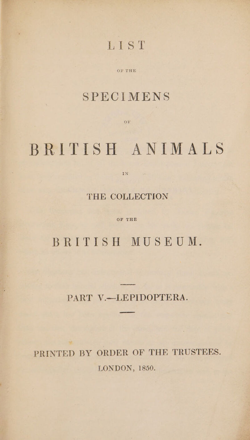 OF THE SPECIMENS OF BRITISH ANIMAL» IN THE COLLECTION OF THE BRITISH MUSEUM. cae PART V.—LEPIDOPTERA. “ PRINTED BY ORDER OF THE TRUSTEES. LONDON, 1850. ¢ 0he