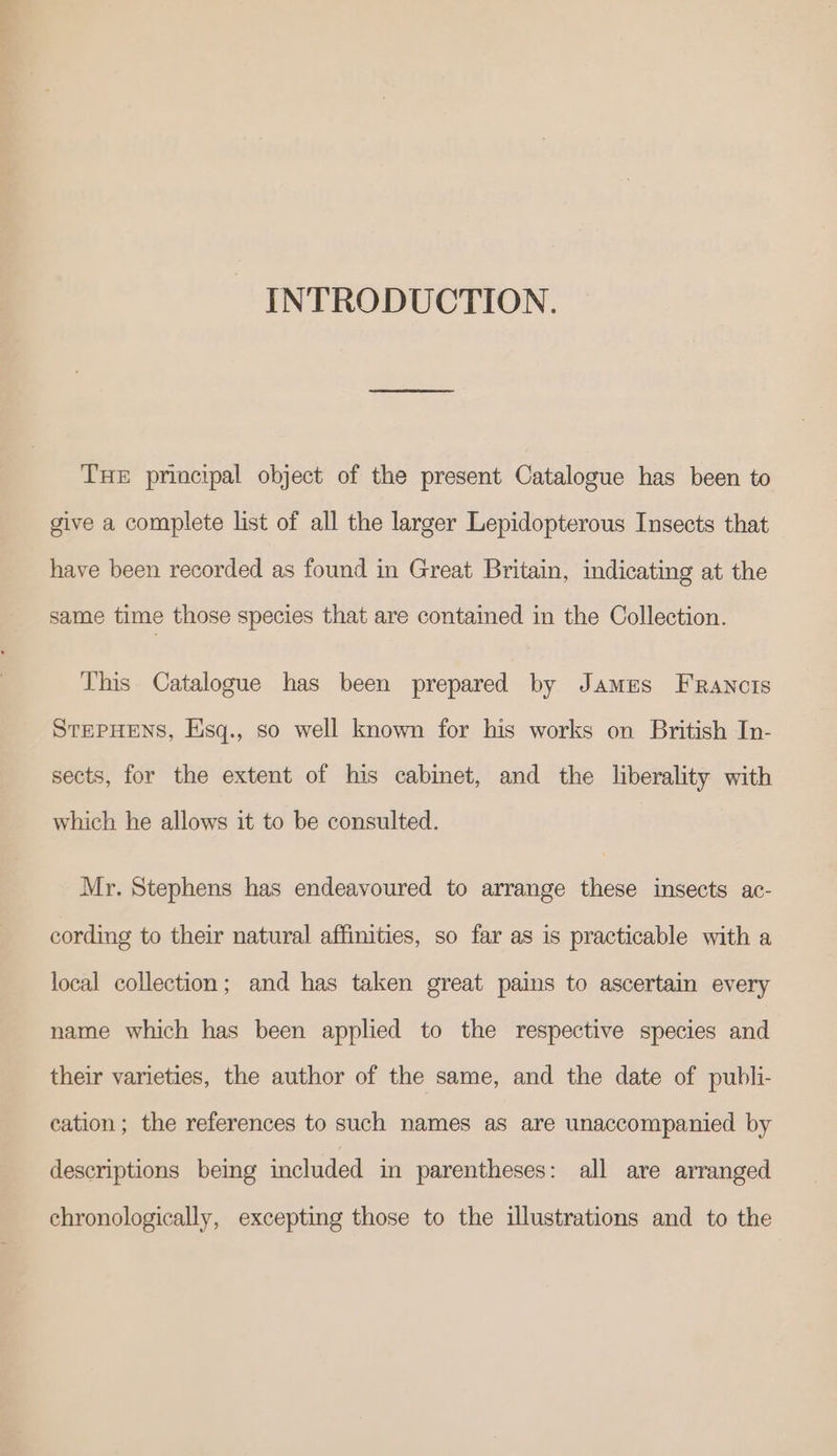 INTRODUCTION. THE principal object of the present Catalogue has been to give a complete list of all the larger Lepidopterous Insects that have been recorded as found in Great Britain, indicating at the same time those species that are contained in the Collection. This Catalogue has been prepared by James Francis STEPHENS, Eisq., so well known for his works on British In- sects, for the extent of his cabinet, and the liberality with which he allows it to be consulted. Mr. Stephens has endeavoured to arrange these insects ac- cording to their natural affinities, so far as is practicable with a local collection; and has taken great pains to ascertain every name which has been applied to the respective species and their varieties, the author of the same, and the date of publi- cation; the references to such names as are unaccompanied by descriptions being included in parentheses: all are arranged chronologically, excepting those to the illustrations and to the