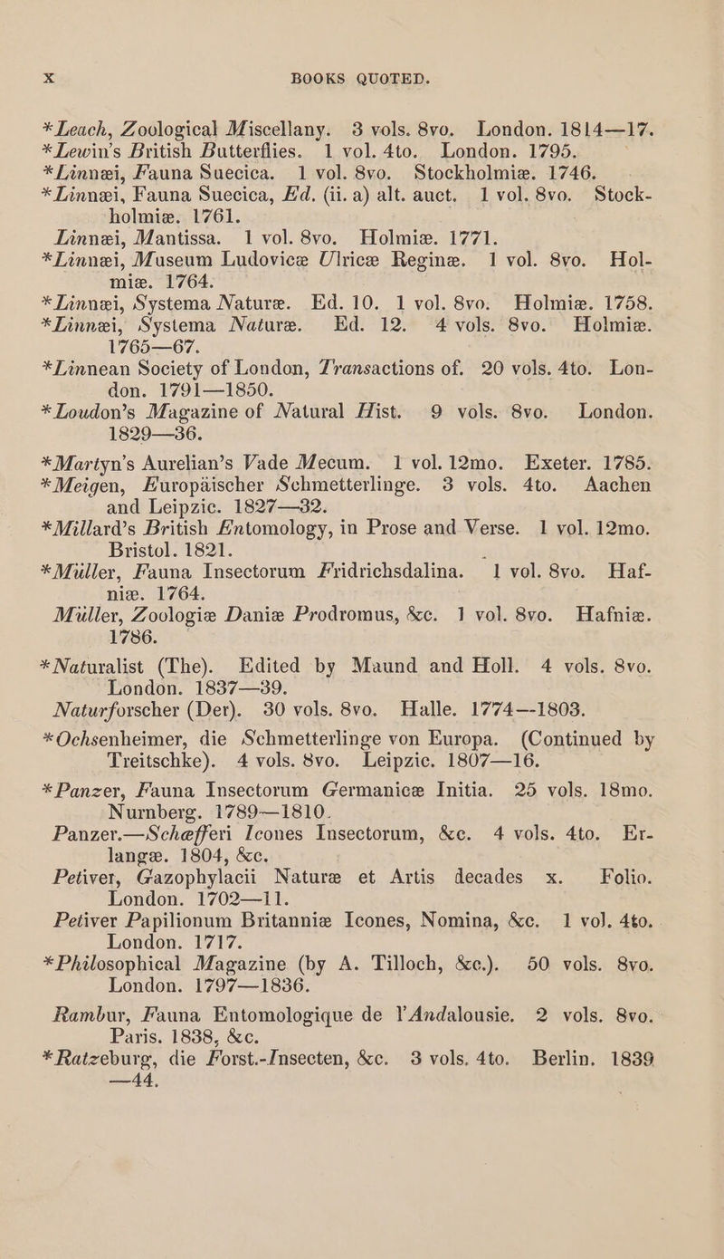 * Leach, Zoological Miscellany. 3 vols. 8vo. London. 1814—17. *Lewin’s British Butterflies. 1 vol. 4to. London. 1795. *Finnei, Fauna Suecica. 1 vol. 8vo. Stockholmie. 1746. * Linnei, Fauna Suecica, Ed. (ii. a) alt. auct. 1 vol. 8vo. Stock- holmie. 1761. Linnei, Mantissa. 1 vol. 8vo. Holmiz. 1771. *ZTinnei, Museum Ludovice Ulrice Regine. 1 vol. 8vo. Hol- mie. 1764. *LTinnei, Systema Nature. Ed. 10. 1 vol. 8vo. Holmia. 1758. *Zinnei, Systema Nature. Ed. 12. 4 vols. 8vo. Holmie. 1765—67. *Linnean Society of London, Z'ransactions of. 20 vols. 4to. Lon- don. 1791—1850. *Zoudon’s Magazine of Natural Hist. 9 vols. 8vo. London. 1829—36. * Martyn’s Aurelian’s Vade Mecum. I vol.12mo. Exeter. 1785. *Meigen, Europadischer Schmetterlinge. 3 vols. 4to. Aachen and Leipzic. 1827—32. *Millard’s British Antomology, in Prose and Verse. 1 vol. 12mo. Bristol. 1821. , *Muller, Fauna Insectorum Fridrichsdalina. 1 vol. 8vo. Haf- nie. 1764. Muller, Zoologie Danie Prodromus, &amp;c. 1 vol. 8vo. Hafnie. 1786. * Naturalist (The). Edited by Maund and Holl. 4 vols. 8vo. London. 1837—39. Naturforscher (Der). 30 vols. 8vo. Halle. 17'74—-1803. *Ochsenheimer, die Schmetterlinge von Europa. (Continued by Treitschke). 4 vols. 8vo. Leipzic. 1807—16. * Panzer, Fauna Insectorum Germanice Initia. 25 vols. 18mo. Nurnberg. 1789—1810. Panzer.—Schefferi Icones Insectorum, &amp;c. 4 vols. 4to. Er- lange. 1804, &amp;c. Petivet, Gazophylacii Nature et Artis decades x. Folio. London. 1702—11. Petiver Papilionum Britannie Icones, Nomina, &amp;c. 1 vo). 4to. London. 1717. *Philosophical Magazine (by A. Tilloch, &amp;c.). 50 vols. 8vo. London. 1797—1836. Rambur, Fauna Entomologique de YAndalousie. 2 vols. 8vo. Paris. 1838, &amp;c. *Ratzeburg, die Forst.-Imsecten, &amp;c. 3 vols. 4to. Berlin. 1839 —&lt; °