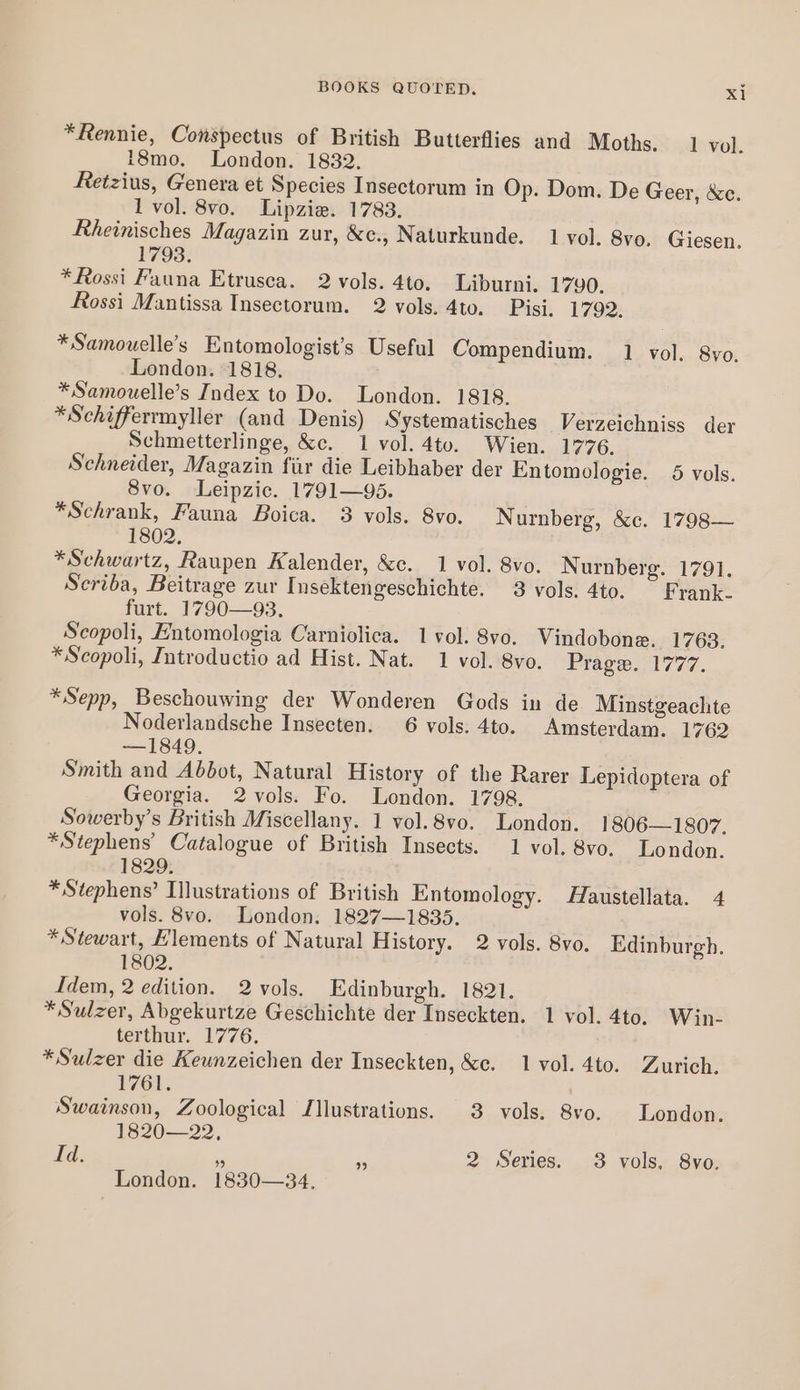 *Rennie, Conspectus of British Butterflies and Moths. 1 vol. 18mo. London. 1832. Retzius, Genera et Species Insectorum in Op. Dom. De Geer, &amp;e. 1 vol. 8vo. Lipzie. 1783. Rheinisches Magazin zur, &amp;c., Naturkunde. 1 vol. 8vo. Giesen. 1793. *Rossi Fauna Etrusea. 2 vols. 4to. Liburni. 1790. Rossi Mantissa Insectorum. 2 vols. 4to. Pisi. 1792. *Samouelle’s Entomologist’s Useful Compendium. 1 vol. 8vo. London. 1818. *Samouelle’s Index to Do. London. 1818. *Schifferrmyller (and Denis) Systematisches Verzeichniss der Schmetterlinge, &amp;c. 1 vol. 4to. Wien. 1776. Schneider, Magazin fiir die Leibhaber der Entomologie. 5 vols. 8vo. Leipzic. 1791—95. * Schrank, Fauna Boica. 3 vols. 8vo. Nurnberg, &amp;c. 1798— 1802, *Schwartz, Raupen Kalender, &amp;c. 1 vol. 8vo. Nurnberg. 1791. Scriba, Beitrage zur Insektengeschichte. 3 vols. 4to. Frank. furt. 1790—93. Scopoli, Entomologia Carniolica. 1 vol. 8vo. Vindobone. 1763. *Scopoli, Introductio ad Hist. Nat. 1 vol. 8vo. Prage. 1777. *Sepp, Beschouwing der Wonderen Gods in de Minstgeachte Noderlandsche Insecten. 6 vols. 4to. Amsterdam. 1762 —1849. Smith and Abbot, Natural History of the Rarer Lepidoptera of Georgia. 2vols. Fo. London. 1798. Sowerby’s British Miscellany. 1 vol.8vo. London. 1806—1807. * Stephens’ Catalogue of British Insects. 1 vol. 8vo. London. 1829. * Stephens’ Illustrations of British Entomology. Haustellata. 4 vols. 8vo. London. 1827—1835. * Stewart, Elements of Natural History. 2 vols. 8vo. Edinburgh. 1802. Idem, 2 edition. 2 vols. Edinburgh. 1821. * Sulzer, Abgekurtze Geschichte der Inseckten. 1 vol. 4to, Win- terthur. 1776. * Sulzer die Kewnzeichen der Inseckten, &amp;c. 1 vol. 4to. Zurich. 1761. Swainson, Zoological Illustrations. 3 vols. 8vo. London. 1820—22, Id. 2 Series. 3 vols, 8vo. London. 1830—34.