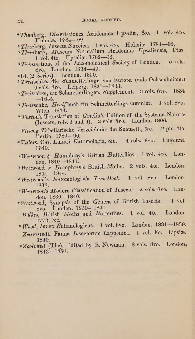 *Thunberg, Dissertationes Academice Upsalie, &amp;c. 1 vol. 4to. Holmie. 1784—92. *Thunberg, Insecta Suecica. 1 vol. 4to. Holmie. 1784—92. *Thunberg, Museum Naturalium Academie Upsaliensis, Diss. 1 vol. 4to. Upsaliz. 17782—92. * Transactions of the Entomological Society of London. 5 vols. 8vo. London. 1834—49. *Id. (2 Series). London. 1850. *Treitschke, die Schmetterlinge von Europa (vide Ochsenheimer) 9 vols. 8vo. Leipzig. 1821—1833. *Teitschke, die Schmetterlingen, Supplement. 3 vols. 8vo. 1834 —1835. *Treitschke, Heulf buch fir Schmetterlings sammler. 1 vol. 8vo. Wien. 1834. *Turton’s Translation of Gmelin’s Edition of the Systema Nature (Insects, vols. 3 and 4). 2 vols. 8vo. London. 1806. Vieweg Tabellarische Verzeichniss der Schmett., &amp;c. 2 pts. 4to. Berlin. 1789—90. * Villers, Car. Linnei Entomologia, &amp;c. 4 vols. 8vo. Lugduni. 1789. *Westwood &amp; Humphrey’s British Butterflies. 1 vol. 4to. Lon- _ don. 1840—1841. *Westwood § Humphrey’s British Moths. 2 vols. 4to. London. 1841—1844. *Westwood’s Entomologist’s Text-Book. 1 vol. 8vo. London. 1838. * Westwood’s Modern Classification of Insects. 2 vols. 8vo. Lon- don. 1839—1840. * Westwood, Synopsis of the Genera of British Insects. 1 vol. 8vo. London. 1839— 1840. Wilkes, British Moths and Butterflies. 1 vol. 4to. London. 1773, &amp;c. * Wood, Index Entomologicus. 1 vol. 8vo. London. 1831—1839. Zetterstedt, Fauna Insectorum Lapponica. 1 vol. Fo. Lipsie. 1840. *Zoologist (The), Edited by E. Newman. 8 vols. 8vo. London, 1843—1850.