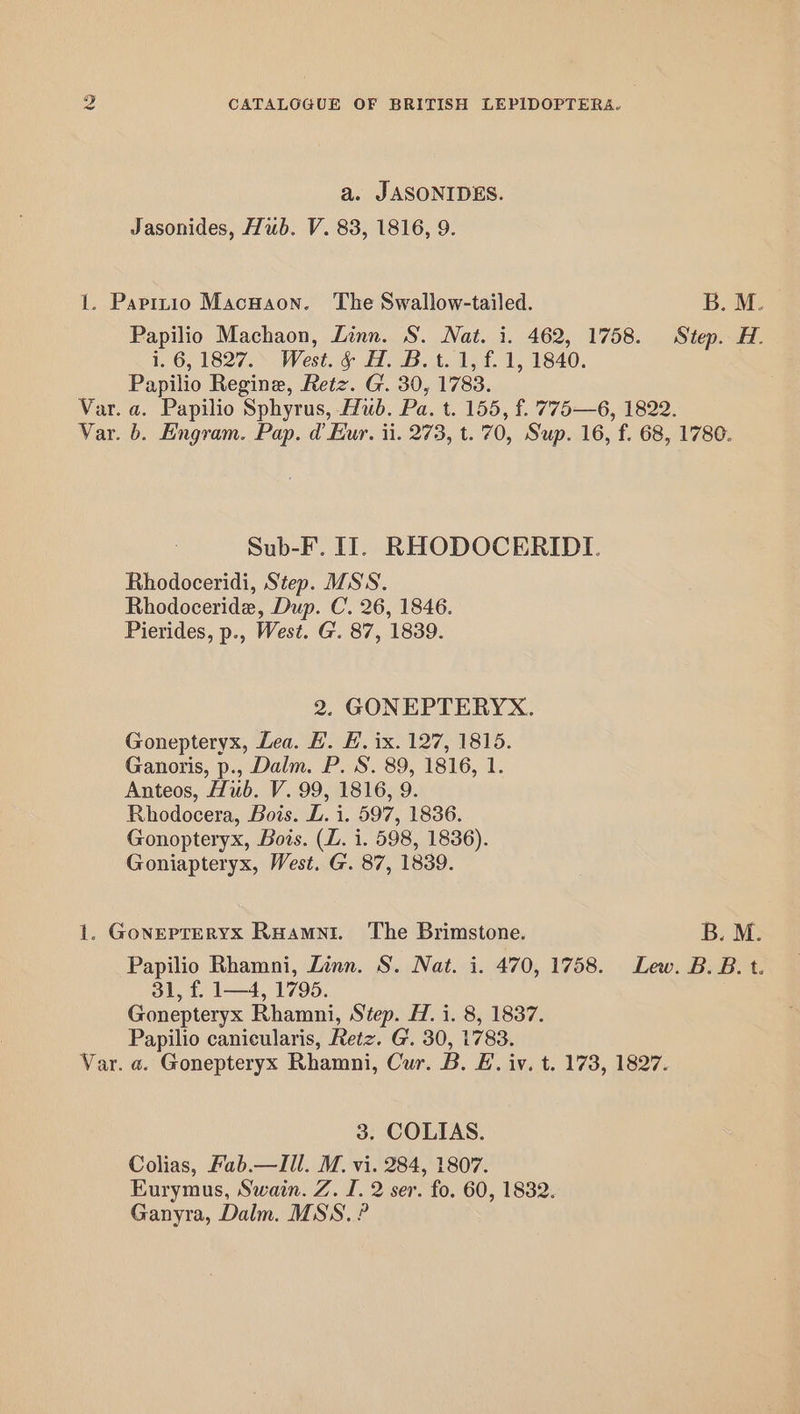 a. JASONIDES. Jasonides, Tub. V. 83, 1816, 9. 1. Paptnio Macuaon. The Swallow-tailed. B. M. Papilio Machaon, Linn. S. Nat. i. 462, 1758. Step. H. i. 6, 1827. West. &amp; H. B.t. 1, f. 1, 1840. Papilio Regine, Retz. G. 30, 1783. Var. a. Papilio Sphyrus, Hub. Pa. t. 155, f. 775—6, 1822. Var. b. Engram. Pap. d Eur. ii. 273, t. 70, Sup. 16, f. 68, 1780. Sub-F. IT. RHODOCERIDI. Rhodoceridi, Step. SS. Rhodoceride, Dup. C. 26, 1846. Pierides, p., West. G. 87, 1839. 2. GONEPTERYX. Gonepteryx, Lea. BH. E. ix. 127, 1815. Ganoris, p., Dalm. P. S. 89, 1816, 1. Anteos, Hiib. V. 99, 1816, 9. Rhodocera, Bois. L. i. 597, 1836. Gonopteryx, Bots. (Z. i. 598, 1836). Goniapteryx, West. G. 87, 1839. 1. Gonepreryx Ruamni. The Brimstone. B. M. Papilio Rhamni, Linn. S. Nat. i. 470, 1758. Lew. B. B. t. 31, f. 1—4, 1795. Gonepteryx Rhamni, Step. H. i. 8, 1837. Papilio canicularis, Retz. G. 30, 1783. Var. a. Gonepteryx Rhamni, Cur. B. E. iv. t. 173, 1827. 3. COLIAS. Colias, Fab.—Ill. M. vi. 284, 1807. Eurymus, Swain. Z. I. 2 ser. fo. 60, 1832. Ganyra, Dalm. MSS. ?