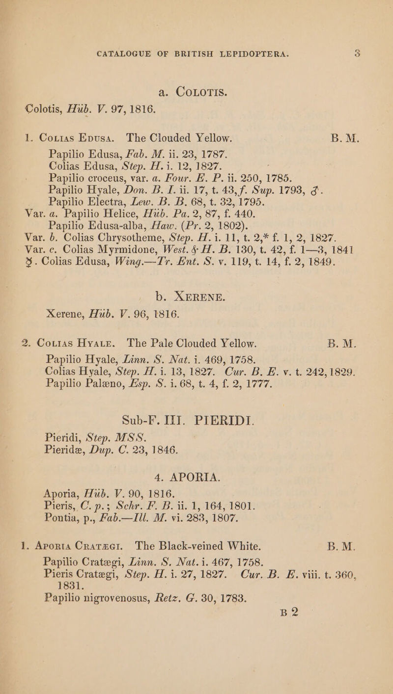 a. ‘COLQOTIS. Colotis, Hub. V. 97, 1816. 1. Coxtas Epusa. The Clouded Yellow. B.M. Papilio Edusa, Fab. M. ii. 23, 1787. Colias Edusa, Step. H. i. 12, 1827. Papilio croceus, var. a. Four. #. P. ii. 250, 1785. Papilio Hyale, Don. B. I. ii. 17, t. 43, f. Sup. 1793, 3. Papilio Electra, Lew. B. B. 68, t. 32, 1795. Var. a. Papilio Helice, Hub. Pa. 2, 87, f. 440. Papilio Edusa-alba, Haw. (Pr. 2, 1802). Var. 6. Colias Chrysotheme, Step. H. i. 11, t. 2,* f. 1, 2, 1827. Var. c. Colias Myrmidone, West. § H. B. 130, t. 42, f. 1—3, 1841 %. Colias Edusa, Wing.—Tyr. Ent. S. v. 119, t. 14, f. 2, 1849. b. XERENE. Xerene, Hub. V. 96, 1816. 2. Coti1as Hyate. The Pale Clouded Yellow. B. M. Papilio Hyale, Linn. S. Nat. i. 469, 1758. Colias Hyale, Step. H.i. 13, 1827. Cur. B. E. v. t. 242, 1829. Papilio Paleno, Esp. S. i. 68, t. 4, f. 2, 1777. Sub-F. IIT. PIERIDI. Pieridi, Step. MSS. Pieride, Dup. C. 23, 1846. 4. APORIA. Aporia, Hub. V. 90, 1816. Pieris, C. p.; Schr. F’. B. ii. 1, 164, 1801. Pontia, p., Fab.— Ill. M. vi. 283, 1807. 1. Aporta Crataet. The Black-veined White. B. M. Papilio Crategi, Linn. S. Nat. i. 467, 1758. Pieris Crategi, Step. H. i. 27,1827. Cur. B. E. viii. t. 360 1831. Papilio nigrovenosus, Retz. G. 30, 1783. 9 B2