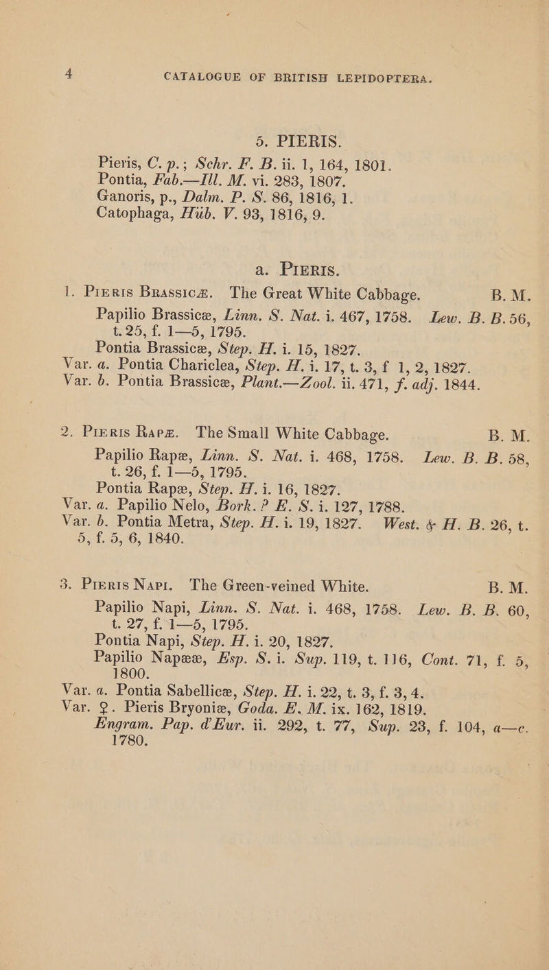 5. PIERIS. Pieris, C. p.; Schr. F. B. ii. 1, 164, 1801. Pontia, Fab.—ZIIl. M. vi. 283, 1807. Ganoris, p., Dalm. P. S. 86, 1816, 1. Catophaga, Hub. V. 93, 1816, 9. a. PIERIs. | 1. Pirets Brassica. The Great White Cabbage. B. M. Papilio Brassice, Linn, S. Nat. i. 467,1758. Lew. B. B. 56, t. 25, f. 1—5, 1795. Pontia Brassice, Step. H. i. 15, 1827. Var. a. Pontia Chariclea, Step. H. i. 17, t. 3, f 1, 2, 1827. Var. 6. Pontia Brassice, Plant.—Zool. ii. 471, f. adj. 1844. 2. Preris Rapa. The Small White Cabbage. B. M. Papilio Rape, Linn. S. Nat. i. 468, 1758. Lew. B. B. 58, t. 26, f. 1—5, 1795. Pontia Rape, Step. H. i. 16, 1827. Var. a. Papilio Nelo, Bork. ? E. S. i. 127, 1788. Var. 6. Pontia Metra, Step. H.i. 19,1827. West. & H. B. 26, t. 5, f. 5, 6, 1840. 3. Prerts Nari. The Green-veined White. B. M. Papilio Napi, Linn. S. Nat. i. 468, 1758. Lew. B. B. 60, t. 27, £4 —5;.1795. Pontia Napi, Step. H. i. 20, 1827. Papilio Napew, Hsp. S.i. Sup. 119, t. 116, Cont. 71, f. 5, 1800. Var. a. Pontia Sabellice, Step. H. i. 22, t. 3, f. 3, 4. Var. 2. Pieris Bryonie, Goda. FE. M. ix. 162, 1819. Engram, Pap. d Eur. ii. 292, t. 77, Sup. 28, f. 104, a—c. 1780.