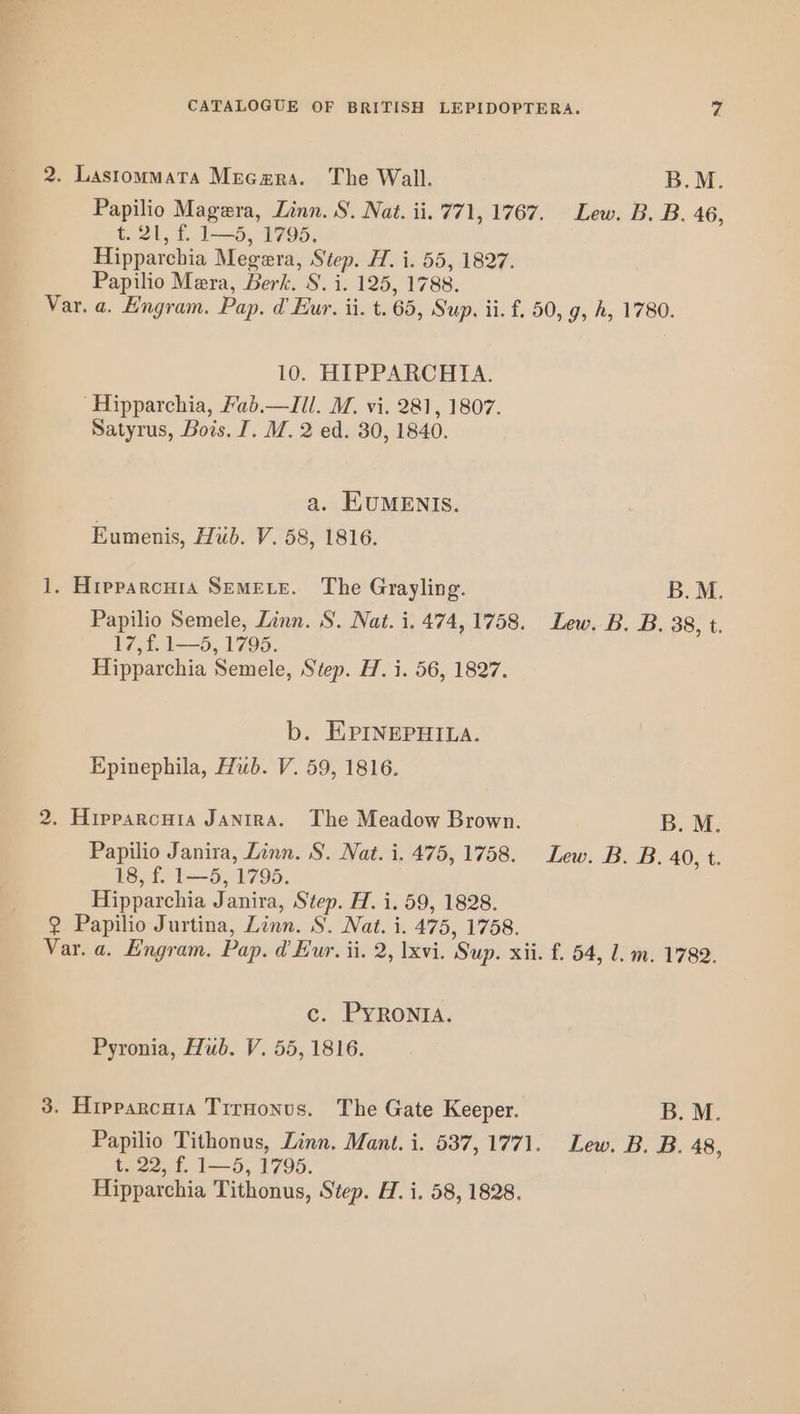 2. Lastommata Meca@ra. The Wall. B.M. Papilio Magera, Linn. S. Nat. ii. 771, 1767. Lew. B. B. 46, 91, £ 15, 2995, Hipparchia Megera, Step. H. i. 55, 1827. Papilio Mera, Berk. S. i. 125, 1788. Var. a. Engram. Pap. d Eur. ii. t. 65, Sup. ii. f. 50, g, A, 1780. 10. HIPPARCHIA. ‘Hipparchia, Fab.—Ill. M. vi. 281, 1807. Satyrus, Bois. I. M. 2 ed. 30, 1840. a. EUMENIS. Eumenis, Hid. V. 58, 1816. 1, Hipparcuia Semete. The Grayling. B.M. Papilio Semele, Linn. S. Nat. i. 474,1758. Lew. B. B. 38, t. 17st 1L—5., 1795. Hipparchia Semele, Step. H. i. 56, 1827. b. EPINEPHILA. Epinephila, Hub. V. 59, 1816. 2. Hipparcuia JANIRA. The Meadow Brown. B. M. Papilio Janira, Linn. S. Nat. i. 475, 1758. Lew. B. B. 40, t. 18, f. 1—5, 1795. Hipparchia Janira, Step. H. i. 59, 1828. 2 Papilio Jurtina, Linn. S. Nat. i. 475, 1758. Var. a. E'ngram. Pap. d Eur. ii. 2, xvi. Sup. xii. f. 54, l. m. 1789. c. PYRONIA. Pyronia, Hub. V. 55, 1816. 3. Hipparcuta Trrnonus. The Gate Keeper. B. M. Papilio Tithonus, Zinn. Mant. i. 537,177). Lew. B. B. 48, t. 22, f. 1—5, 1795.