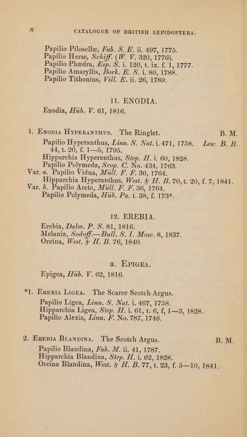 Papilio Piloselle, Fab. 8. E. ii. 497, 1775, Papilio Herse, Schiff. (W. V. 320, 1776). Papilio Phedra, Esp. S. i. 120, t. ix. f. 1 AGT 7: Papilio Amaryllis, Bork. E. S. i. 80, 1788. Papilio Tithonius, Vill. F. ii. 26, 1789. 11. ENODIA. Enodia, Hub. V. 61, 1816. 1, Enopra Hyperantruvs. The Ringlet. B. M. Papilio Hyperanthus, Linn. S. Nat.i.471, 1758. Lew. B. B. 44, t. 20, f. 1—5, 1795. Hipparchia Hyperanthus, Step. H. i. 60, 1828. Papilio Polymeda, Scop. C. No. 434, 1763. Var. a. Papilio Vidua, Mill. F. F. 36, 1764. Hipparchia Hyperanthus, West. & H. B. 70,t. 20, f. 7, 1841. Var. b. Papilio Arete, Mull. F. F. 36, 1764. Papilio Polymeda, Hub. Pa. t. 38, £. 173*. 12. EREBIA. Erebia, Dalm. P. S. 81, 1816. Melania, Sodoff— Bull. S. T. Mose. 8, 1837. Oreina, West. § H. B.'76, 1840. a. EPIGEA. Epigea, Hub. V. 62, 1816. *1. Eresia Licea. The Scarce Scotch Argus. Papilio Ligea, Linn. S. Nat. i. 467, 1758. Hipparchia Ligea, Step. H. i. 61, t. 6, f, 1—3, 1828. Papilio Alexis, Linn. F. No. 787, 1746. 2. Erepia Branpina. The Scotch Argus. B.M. Papilio Blandina, Fab. M. ii. 41, 1787. Hipparchia Blandina, Step. H. i. 62, 1828. Oreina Blandina, West. § H. B. 77, t. 23, f. 5—10, 1841.