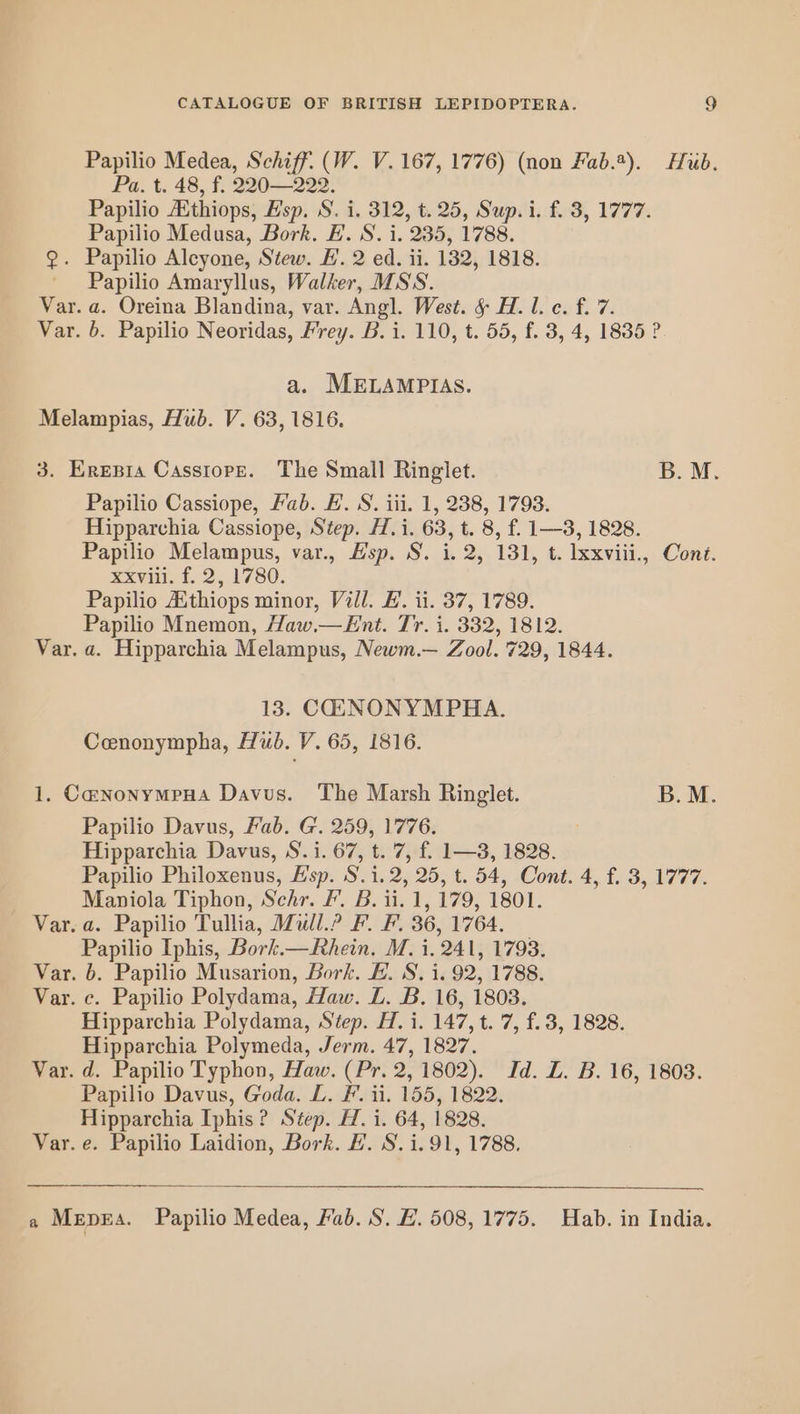 Papilio Medea, Schiff. (W. V. 167, 1776) (non Fab.*). Hub. Pa. t. 48, f. 220—222. Papilio Ethiops, Esp. S. i, 312, t. 25, Sup. i. f. 3, 1777. Papilio Medusa, Bork. H. S. i, 235, 1788. 2. Papilio Alcyone, Stew. EH’. 2 ed. ii. 132, 1818. Papilio Amaryllus, Walker, MSS. Var. a. Oreina Blandina, var. Angl. West. § H. l. c. f. 7. Var. b. Papilio Neoridas, Frey. B. i. 110, t. 55, f. 3, 4, 1835 ? a. MELAMPIAS. Melampias, Hub. V. 63, 1816. 3. Eresia Cassiope. The Small Ringlet. B.M. Papilio Cassiope, Fab. #. S. iii. 1, 238, 1798. Hipparchia Cassiope, Step. H.i. 63, t. 8, f. 1—3, 1828. Papilio Melampus, var., Hsp. S. i. 2, 131, t. Ixxviii., Cont. xxvii. 23,1780. Papilio Aithiops minor, Vill. EL. ii. 37, 1789. Papilio Mnemon, Haw.—Ent. Tr. i. 332, 1812. Var. a. Hipparchia Melampus, Newm.— Zool. 729, 1844. 13. COAANONYMPHA. Cenonympha, Hub. V. 65, 1816. 1. CanonymeHa Davus. The Marsh Ringlet. B.M. Papilio Davus, Fab. G. 259, 1776. Hipparchia Davus, S. i. 67, t. 7, f. 1—3, 1828. Papilio Philoxenus, Hsp. S.i.2, 25, t. 54, Cont. 4, f. 3, 1777. Maniola Tiphon, Schr. Ff. B. ii. 1, 179, 1801. Var. a. Papilio Tullia, Mull.? F. F. 36, 1764. — Papilio Iphis, Bork.— Rhein. M. i. 241, 1793. Var. 6. Papilio Musarion, Bork. L. S, i. 92, 1788. Var. c. Papilio Polydama, Haw. LZ. B. 16, 1803. Hipparchia Polydama, Step. H. i. 147, t. 7, f. 3, 1828. Hipparchia Polymeda, Jerm. 47, 1827. Var. d. Papilio Typhon, Haw. (Pr. 2, 1802). Id. LZ. B. 16, 1808. Papilio Davus, Goda. L. F. 11. 155, 1822. Hipparchia Iphis? Step. H. i. 64, 1828. Var. e. Papilio Laidion, Bork. FH. S.i.91, 1788. a Mepxra. Papilio Medea, Fab. S. #. 508, 1775. Hab. in India.