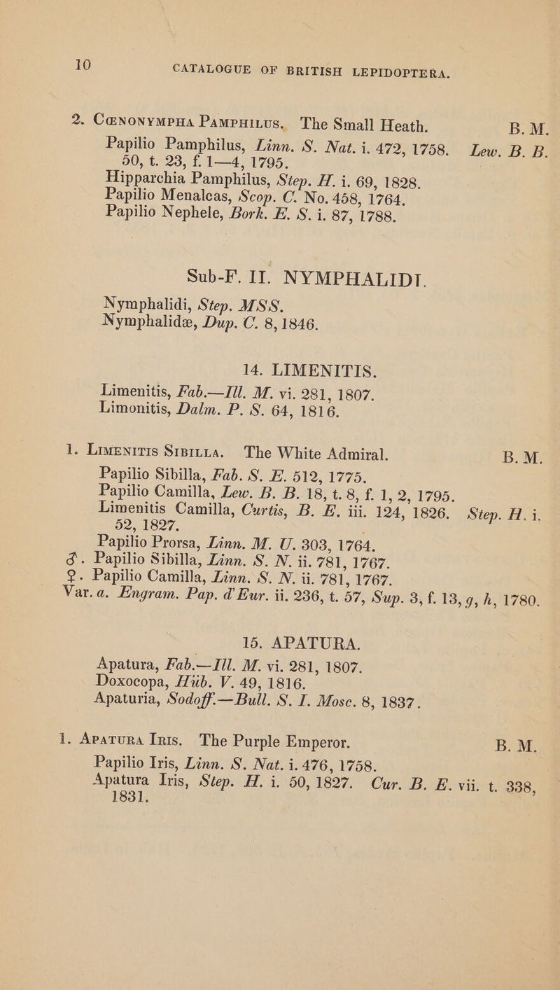 2. C@NONYMPHA Pampuizus. The Small Heath. B.M. Papilio Pamphilus, Linn. S. Nat. i. 472, 1758. Lew. B. B. 50, t..23, f 1=4, 1795, Hipparchia Pamphilus, Step. H. i. 69, 1828. Papilio Menaleas, Scop. C. No. 458, 1764. Papilio Nephele, Bork. B. S. i. 87, 1788. Sub-F. II. NYMPHALIDT. Nymphalidi, Step. MSS. Nymphalide, Dup. C. 8, 1846. 14. LIMENITIS. Limenitis, Fab.—Jil. M. vi. 281, 1807. Limonitis, Dalm. P. S. 64, 1816. 1. Livenitis Siprtua. The White Admiral. B.M. Papilio Sibilla, Fab. S. E. 512, 1775. Papilio Camilla, Lew. B. B. 18, t. 8) 1d, 2.1795: Limenitis Camilla, Curtis, B. EF. iii. 124, 1826. Step. H. i. 32, 1827. Papilio Prorsa, Linn. M. U. 303, 1764. &amp;. Papilio Sibilla, Zinn. S. N. ii. 781, 1767. 2. Papilio Camilla, Linn. S. .N. ii. 781, 1767. Var.a. Engram. Pap. d’ Eur. ii. 236, t. 57, Sup. 3, f. 13, 9, h, 1780. 15. APATURA. Apatura, Fab.—JIl. M. vi. 281, 1807. Doxocopa, Hub. V. 49, 1816. Apaturia, Sodoff.— Bull. S. I. Mose. 8, 1837. 1. Apatura Ints. The Purple Emperor. B. M. Papilio Iris, Linn. 8, Nat. i. 476, 1758. Apatura Iris, Step. H. i. 50, 1827. Cur. B. E. vii. t. 338, 1831.