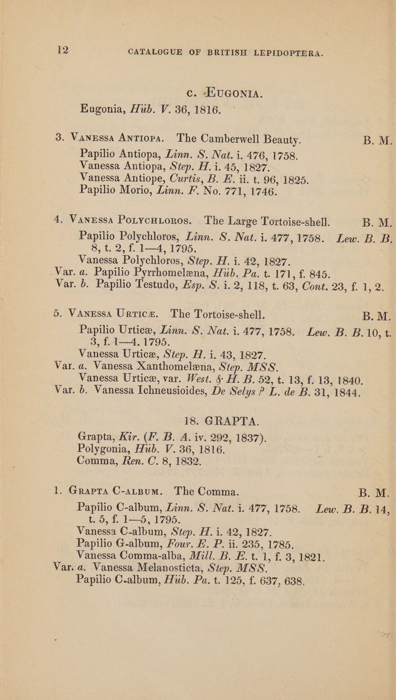 c. -HUGONIA. Eugonia, Hub. V. 36, 1816. 3. Vanessa ANTIoPA. The Camberwell Beauty. B. M. Papilio Antiopa, Linn. S. Nat. i. 476, 1758. Vanessa Antiopa, Step. H. i. 45, 1827. Vanessa Antiope, Curtis, B. EF. ii. t. 96, 1825. Papilio Morio, Linn. F. No. 771, 1746. 4. Vanessa Potycutoros. The Large Tortoise-shell. B. M. Papilio Polychloros, Linn. S. Nat. i. 477,1758. Lew. B. B. 8; t. 2, f. 14, 1795. | : Vanessa Polychloros, Step. H. i. 42, 1827. Var. a. Papilio Pyrrhomelena, Hub. Pa. t. 171, £. 845. Var. 6. Papilio Testudo, Esp. S. i. 2, 118, t. 63, Cont. 23,.f. 1,2. 5. Vanessa Urticz. The Tortoise-shell. B. M. Papilio Urtice, Linn. S. Nat. i. 477, 1758. Lew. B. B. 10, t 3, f. 1—4. 1795. Vanessa Urtice, Step. H. i. 43, 1827. Var. a. Vanessa Xanthomelena, Step. MSS. Vanessa Urtice, var. West. &amp; H. B. 52, t. 18, f. 18, 1840. Var. 6. Vanessa Ichneusioides, De Selys ? L. de B. 31, 1844. 18. GRAPTA. Grapta, Kir. (F. B. A. iv. 292, 1837). Polygonia, Hub. V. 36, 1816. Comma, Ren. C. 8, 1832. 1. Grapta C-atpum. The Comma. B. M. Papilio C-album, Linn. S. Nat. i. 477, 1758. Lew. B. B. 14, 5, £15, 1795, Vanessa C-album, Step. H. i. 42, 1827. Papilio G-album, Four. FE. P. ii. 235, 17865. Vanessa Comma-alba, Mill. B. E. t. 1, f. 3, 1821. Var. a. Vanessa Melanosticta, Step. MSS. Papilio C-album, Hub. Pa. t. 125, f. 637, 638.