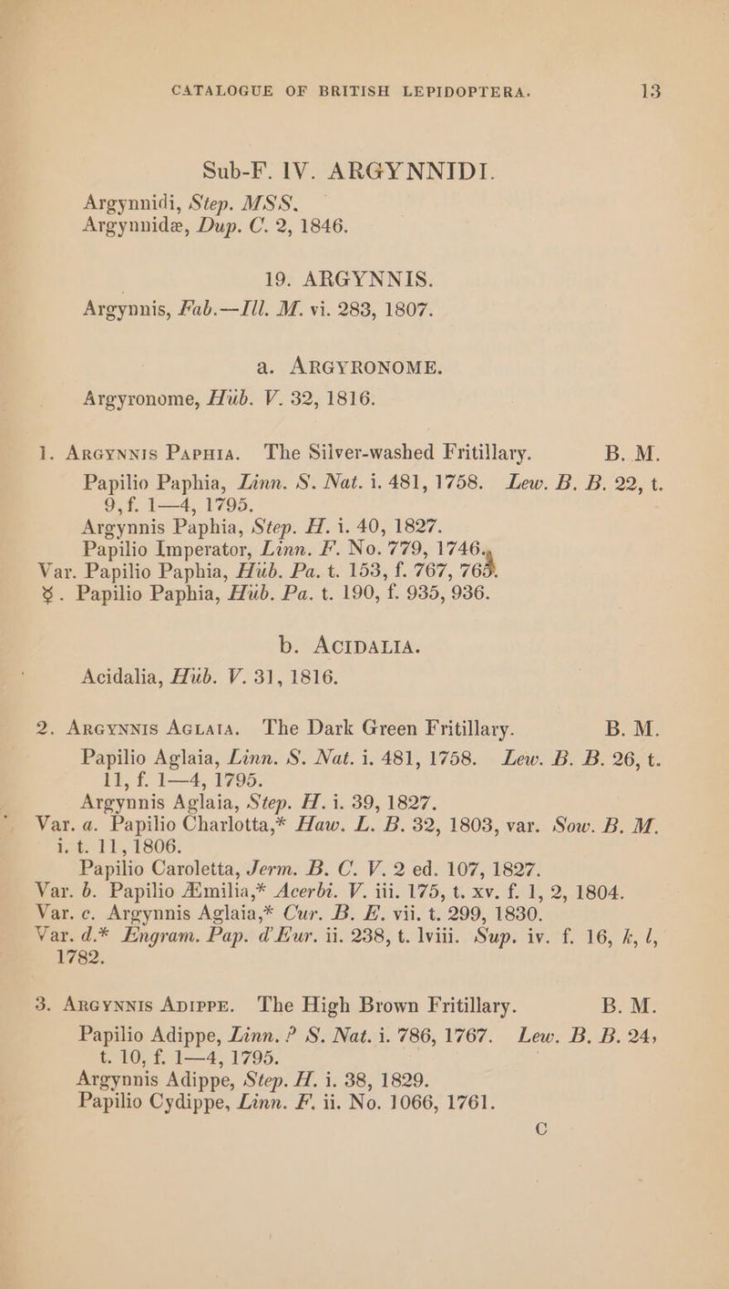 Sub-F. 1V. ARGYNNIDI. Argynnidi, Step. MSS. Argynnide, Dup. C. 2, 1846. | 19. ARGYNNIS. Argynnis, fab.—JIIl. M. vi. 283, 1807. a. ARGYRONOME. Argyronome, Hub. V. 32, 1816. 1. Arcynnis Papnta. The Silver-washed Fritillary. B. M. Papilio Paphia, Zinn. S. Nat. 1.481, 1758. Lew. B. B. 22, t. 9,f. 1—4, 1795. Argynnis Paphia, Step. H. i. 40, 1827. Papilio Imperator, Linn. F. No. 779, 1746. Var. Papilio Paphia, Hub. Pa. t. 153, f. 767, 765. %. Papilio Paphia, Hub. Pa. t. 190, f. 935, 936. b. ACIDALIA. Acidalia, Hub. V. 31, 1816. 2. Areynnis Aciata. The Dark Green Fritillary. B. M. Papilio Aglaia, Linn. S. Nat. i. 481, 1758. Lew. B. B. 26, t. il, f. 1—4, 1795. Argynnis Aglaia, Step. H.i. 39, 1827. Var. a. Papilio Charlotta,* Haw. L. B. 32, 1803, var. Sow. B. M., ¥%. 11, 1806. Papilio Caroletta, Jerm. B. C. V. 2 ed. 107, 1827. Var. 6. Papilio Aimilia,* Acerbi. V. iii. 175, t. xv. f. 1, 2, 1804. Var. c. Argynnis Aglaia,* Cur. B. E. vii. t. 299, 1830. Var. d.* Engram. Pap. d Eur. ii. 238, t. lviii. Sup. iv. f. 16, h, d, 1782. 3. Areynnis ApippE. The High Brown Fritillary. B. M. Papilio Adippe, Linn. ? S. Nat. i. 786, 1767. Lew. B, B. 24, t. 10, f. 1—4, 1795. | Argynnis Adippe, Step. H. i. 38, 1829. Papilio Cydippe, Linn. F. ii. No. 1066, 1761.