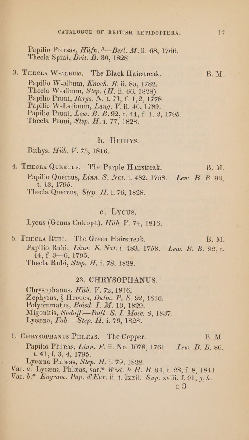 Papilio Prorsas, Hufn.?—Berl. M. ii. 68, 1766. Thecla Spini, Brit. B. 30, 1828. 3. THecta W-atsum. The Black Hairstreak. B. M. Papilio W-album, Knoceh. B. ii. 85, 1782. Thecla W-album, Step. (H. ii. 66, 1828). Papilio Pruni, Bergs. N. t.'71, f. 1,2, 1778. Papilio W-Latinum, Lang. V. ii. 46, 1789. Papilio Pruni, Lew. B. B. 92, t. 44, f. 1, 2, 1795. Thecla Pruni, Step. H. i. 77, 1828. b.. BITHYs:. Bithys, Hub. V. 75, 1816. 4, TuEcia Quercus. The Purple Hairstreak. B. M. Papilio Quercus, Linn. S. Nat. i. 482, 1758. Lew. B. B. 90, t. 43, 1795. | Thecla Quercus, Step. H. i. 76, 1828. c)LCUS. Lycus (Genus Coleopt.), Hub. V. 74, 1816. 5. Tuecia Rupr, The Green Hairstreak. B. M. Papilio Rubi, Linn. S. Nat, i. 483, 1758. Lew. B. B. 92, t. 44, f. 3—6, 1795. : Thecla Rubi, Step. 7. i. 78, 1828. 23. CHRYSOPHANUS. Chrysophanus, Hub. V. 72, 1816. Zephyrus, § Heodes, Dalm. P. S. 92, 1816. Polyommatus, Boisd. I. M. 10, 1829. Migonitis, Sodoff—Bull. S. I. Mose. 8, 1837. Lycena, Fab.—Step. H. i. '79, 1828. 1. CurysopHanus Puta#as. The Copper. B.M. Papilio Phleas, Linn. F. ii. No. 1078, 1761. Lew. B. B. 86, t.41, f. 3, 4, 1795. Lycena Phleas, Step. H. i. 79, 1828. Var. a. Lycena Phileas, var.* West. &amp; H. B. 94, t. 28, £ 8, 1841. Var. b.* Engram. Pap. @ Eur. ii. t. xxii. Sup. xviii. f..91, 9, h. | C3