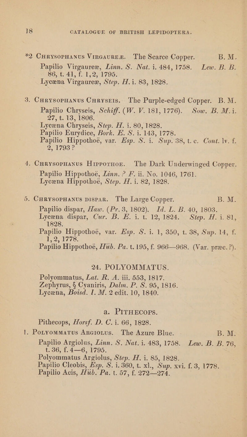 *2 CuHrysopHANus VinGaURE&amp;. The Scarce Copper. B. M. Papilio Virgauree, Linn. S. Nat. i. 484,1758. Lew. B. B. 86, £41, f 1,2, 1795. Lycena Virgauree, Step. H.i. 83, 1828. 3. Curysopuanus Curysetis.. The Purple-edged Copper. B. M. Papilio Chryseis, Schiff. (W. V. 181, 1776). Sow. B. M.i. 27, t. 13, 1806. Lycena Chryseis, Step. H. i. 80, 1828. Papilio Eurydice, Bork. EF. S. i. 143, 1778. Papilio Hippothoé, var. Esp. S. i. Sup. 38, t.c. Cont. lv. f. 2.1793? 4. CurysopHanus Hippornor. The Dark Underwinged Copper. Papilio Hippothoe, Linn. ? F. ii. No. 1046, 1761. Lycena Hippothoe, Step. H. i. 82, 1828. 5. CHRYSOPHANUS DisPAR. The Large Copper. B. M. Papilio dispar, Haw. (Pr. 3, 1802). Id. L. B. 40, 1803. Lycena dispar, Cur. B. HE. i. t. 12, 1824. Step. H. i. 81, 1828. Papilio Hippothoe, var. Hsp. S. i. 1, 350, t. 38, Sup. 14, f. 1, 2, 1778. Papilio Hippothoe, Hud. Pa. t. 195, f. 966—968. (Var. prec. ?). 24. POLYOMMATUS. Polyommatus, Lat. R. A. iii. 553, 1817. Zephyrus, § Cyaniris, Dalm. P. S. 95, 1816. Lycena, Boisd. I. M. 2 edit. 10, 1840. a. PITHECOPS. Pithecops, Horsf. D. C. i. 66, 1828. 1. Potyommatus Argtotus. The Azure Blue. B. M. Papilio Argiolus, Linn. S. Nat. i. 483, 1758. Lew. B. B. 76, t. 36, f.4—6, 1795. Polyommatus Argiolus, Step. H. i. 85, 1828. Papilio Cleobis, Hsp. 8. i. 360, t. xl., Sup. xvi. f.3, 1778. Papilio Acis, Hub. Pa. t. 57, f. 272—274.