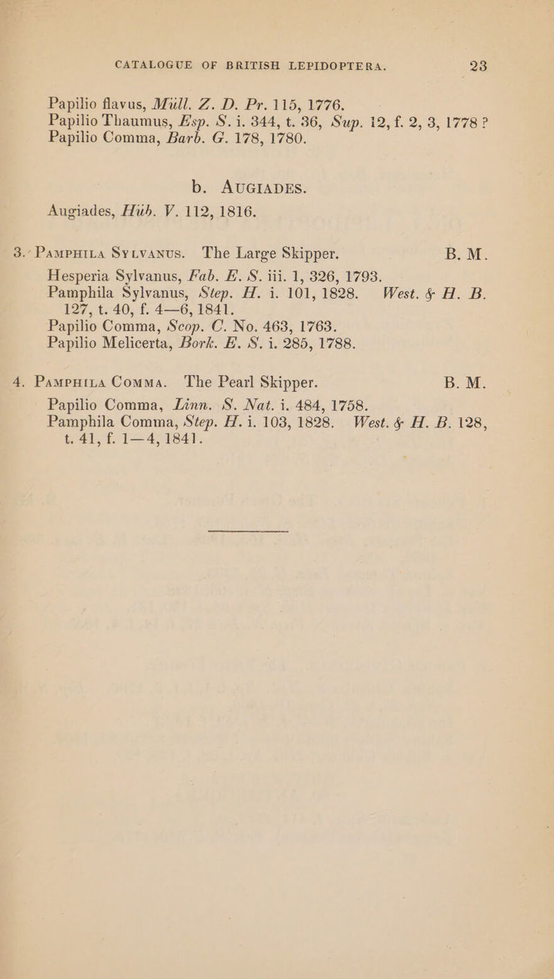 Papilio flavus, Mull. Z. D. Pr. 115, 1776. Papilio Thaumus, F'sp. S. i. 344, t. 36, Sup. 12, f. 2, 3, 1778 ? Papilio Comma, Barb. G. 178, 1780. b. AUGIADES. Augiades, Hub. V. 112, 1816. 3..Pampuita Sytvanus. The Large Skipper. B.M. Hesperia Sylvanus, Fab. FE. S. iii. 1, 326, 1793. Pamphila Sylvanus, Step. H. i. 101, 1828. West. &amp; H. B. 127, t. 40, f. 4—6, 1841. Papilio Comma, Scop. C. No. 463, 1763. Papilio Melicerta, Bork. EB. S. i. 285, 1788. 4, Pampnita Comma. The Pearl Skipper. B. M. Papilio Comma, Linn. S. Nat. i. 484, 1758. Pamphila Comma, Step. H. i. 103, 1828. West. &amp; H. B. 128, t. 41, f. 1—4, 1841.