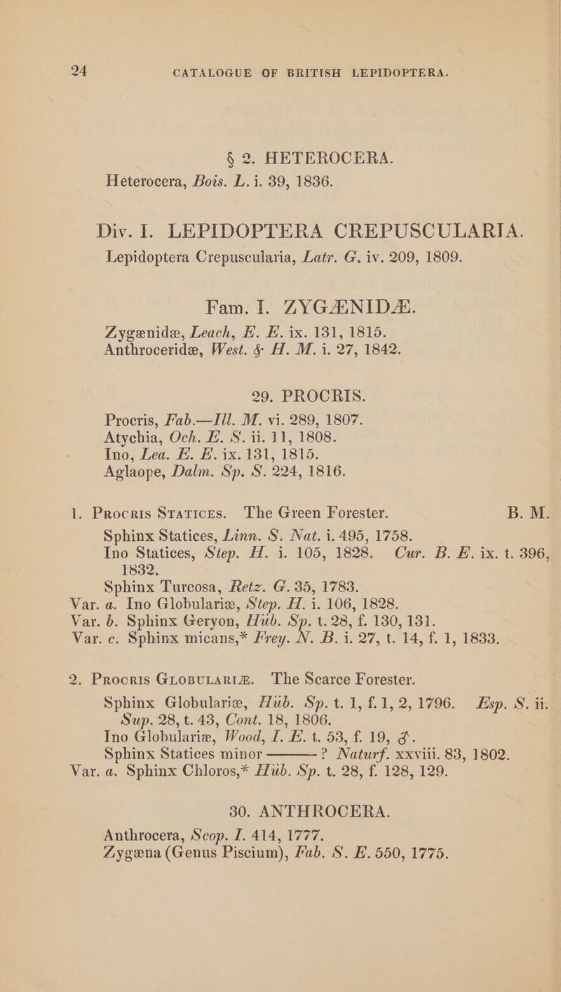 § 2. HETEROCERA. Heterocera, Bois. L.i. 39, 1836. Div. I. LEPIDOPTERA CREPUSCULARIA. Lepidoptera Crepuscularia, Latr. G. iv. 209, 1809. Fam. 1. ZYGANID. Zygenide, Leach, #. H. ix. 131, 1815. Anthroceride, West. &amp; H. M. i. 27, 1842. 29. PROCRIS. Procris, Fab.—Ill. M. vi. 289, 1807. Atychia, Och. E. S. ii. 11, 1808. Ino, Lea. E. E. ix. 131, 1815. Aglaope, Dalm. Sp. S. 224, 1816. 1. Procris Statices. The Green Forester. B. M. Sphinx Statices, Linn. S. Nat. i. 495, 1758. Ino Statices, Step. Hl. i. 105, 1828. Cur. B. E. ix. t. 396, 1832. Sphinx Turcosa, Retz. G. 35, 1783. Var. a. Ino Globularie, Step. H. i. 106, 1828. Var. b. Sphinx Geryon, Hub. Sp. t. 28, f. 130, 131. Var. c. Sphinx micans,* Frey. N. B. i. 27, t. 14, f. 1, 1833. 2. Procris GropuLarRitm&amp;. The Scarce Forester. Sphinx Globularie, Hub. Sp. t. 1, f.1, 2, 1796. Esp. S. ii. Sup. 28, t.43, Cont. 18, 1806. Ino Globularie, Wood, I. EL. t. 53, f. 19, o. Sphinx Statices minor ? Naturf. xxviii. 83, 1802. Var. a. Sphinx Chloros,* Hub. Sp. t. 28, f. 128, 129. 30. ANTHROCERA. Anthrocera, Scop. I. 414, 1777. Zygena (Genus Piscium), Fab. S. H. 550, 1775.