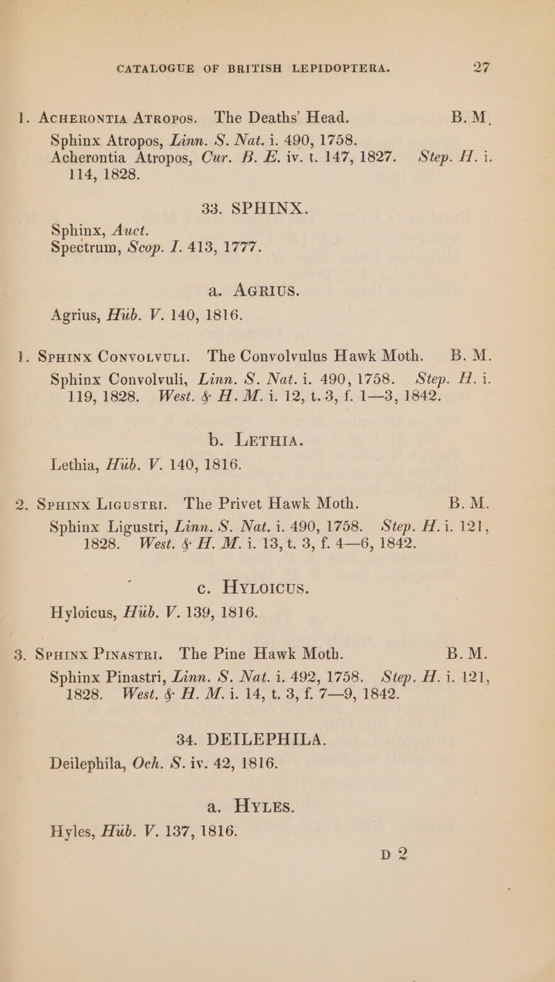 1. AcHERoNTIA ATRopos. The Deaths’ Head. B.M. Sphinx Atropos, Linn. S. Nat. i. 490, 1758. Acherontia Atropos, Cur. B. E. iv. t 147, 1827. Step. H. i. 114, 1828. 33. SPHINX. Sphinx, Awct. Spectrum, Scop. I. 413, 1777. a. AGRIUS. Agrius, Hub. V. 140, 1816. 1. Spoinx Convotvoyi. The Convolvulus Hawk Moth. 5B. M. Sphinx Convolvuli, Linn. S. Nat. i. 490,1758. Step. H. i. 119, 1828. West. § H. M. i. 12, t.3, f. 1—3, 1842. b. LETHIA. Lethia, Hub. V. 140, 1816. 2. Spuinx Licustri. The Privet Hawk Moth. B. M. Sphinx Ligustri, Linn. S. Nat. i. 490, 1758. Step. H.i. 121, 1828. West. § H. M. i. 13, t. 3, f. 4—6, 1842. c. HyYLoicus. Hyloicus, Hub. V. 139, 1816. 3. Spurnx Pinastri. The Pine Hawk Moth. B.M. Sphinx Pinastri, Linn. S. Nat. i. 492, 1758. Step. H. i. 121, 1828. West. §& H. M.i. 14, t. 3, f£ 7—9, 1842. 34. DEILEPHILA. Deilephila, Och. S. iv. 42, 1816. a. HYLEs. Hyles, Hub. V. 137, 1816. D2