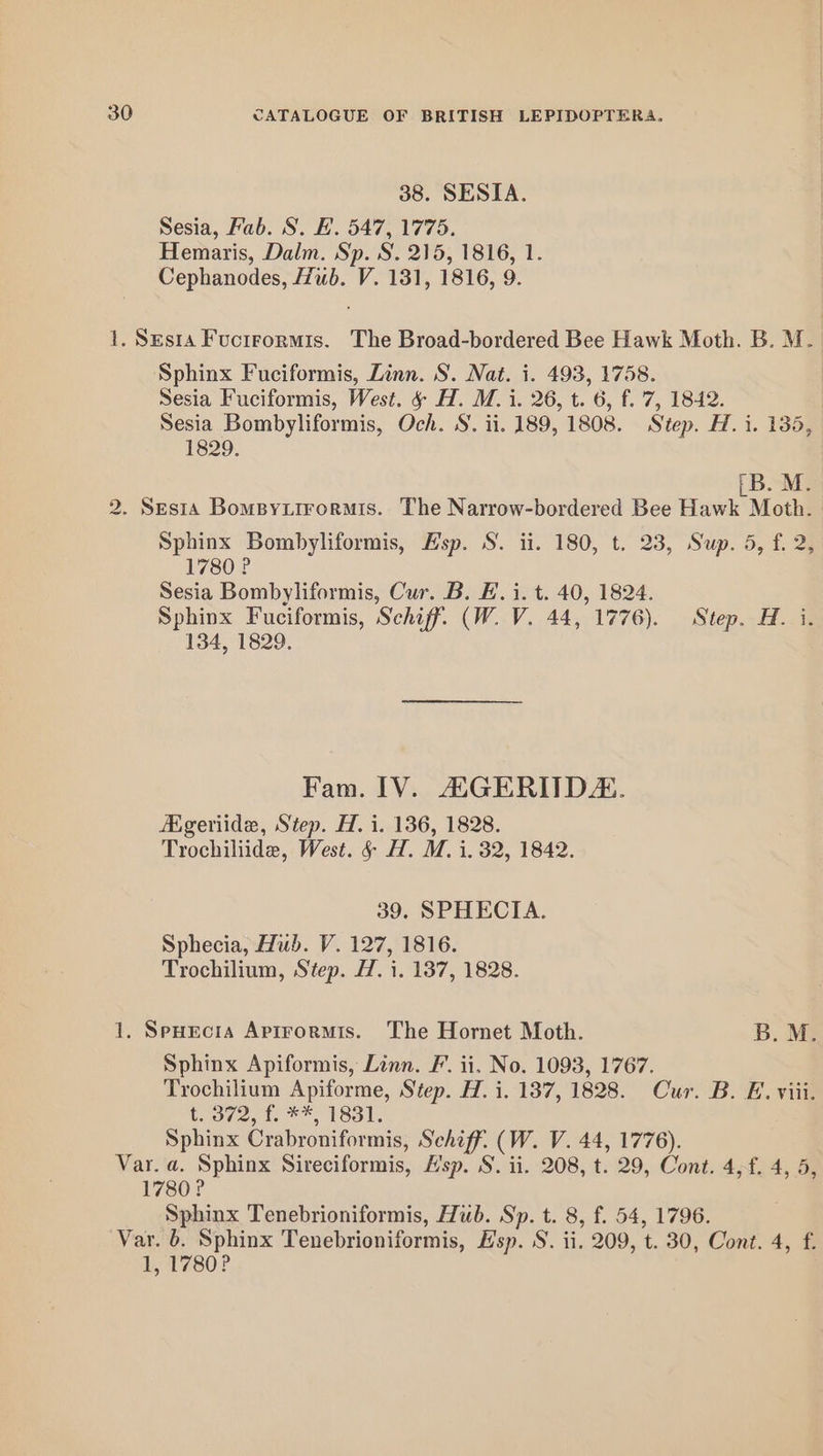 38. SESIA. Sesia, Fab. S. EF. 547, 1775. Hemaris, Dalm. Sp. S. 215, 1816, 1. Cephanodes, Hub. V. 131, 1816, 9. 1. Ses1a Fuctrormis. The Broad-bordered Bee Hawk Moth. B. M. Sphinx Fuciformis, Linn. S. Nat. i. 493, 1758. Sesia Fuciformis, West. &amp; H. M. i. 26, t. 6, f.'7, 1842. Sesia Bombyliformis, Och. S. ii. 189, 1808. Step. H. i. 135, 1829. (B. M. 2. Sesta Bompyxirormis. The Narrow-bordered Bee Hawk Moth. Sphinx Bombyliformis, Esp. S. ii. 180, t. 23, Sup. 5, f. 2, 1780 ? Sesia Bombyliformis, Cur. B. Ei. t. 40, 1824. Sphinx Fuciformis, Schiff. (W. V. 44, 1776). Step. H. i. 134, 1829. Fam. IV. AaGERIIDZ. Ageriide, Step. H. i. 136, 1828. Trochiliide, West. &amp; H. M. i. 32, 1842. 39, SPHECIA. Sphecia, Hub. V. 127, 1816. Trochilium, Step. H. i. 137, 1828. 1. SpHecia Aptrormis. The Hornet Moth. B. M. Sphinx Apiformis, Linn. F’. ii. No. 1093, 1767. Trochilium Apiforme, Step. H. i. 137, 1828. Cur. B. E. viii. t. 372, f. **, 1831. Sphinx Crabroniformis, Schiff. (W. V. 44, 1776). Var. a. Sphinx Sireciformis, Hsp. S. ii. 208, t. 29, Cont. 4,f. 4, 5, 1780? Sphinx Tenebrioniformis, Hub. Sp. t. 8, f. 54, 1796. Var. 6. Sphinx Tenebrioniformis, Hsp. S. ii. 209, t. 30, Cont. 4, f. 1, 1780?