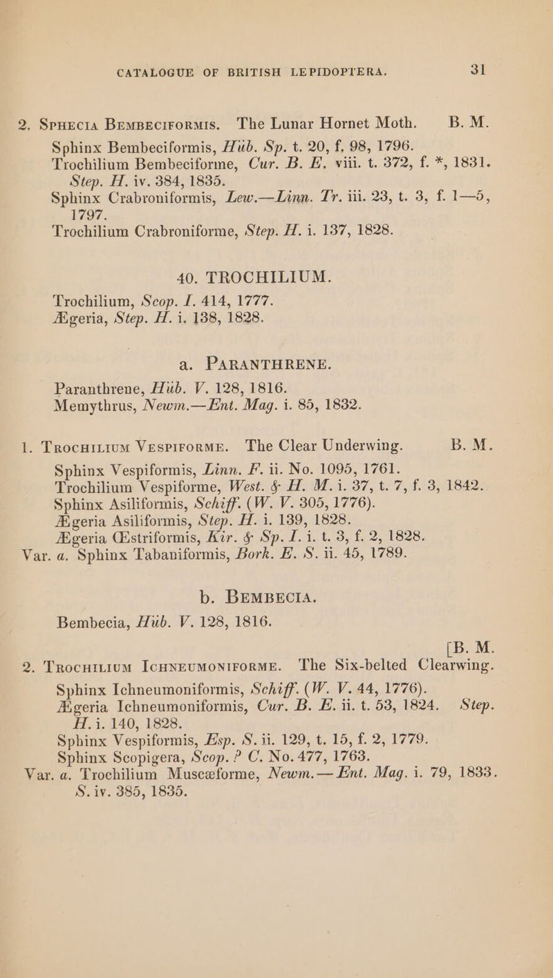 2, SpHecra Bempecirormis. The Lunar Hornet Moth. B. M. Sphinx Bembeciformis, Hub. Sp. t. 20, f, 98, 1796. Trochilium Bembeciforme, Cur. B. E. viii. t. 372, f. *, 1831. Step. H. iv. 384, 1835. Sphinx Crabroniformis, Lew.—Linn. Tr. iii. 23, t. 3, f. 1—o, bAo7. Trochilium Crabroniforme, Step. H. i. 137, 1828. 40. TROCHILIUM. Trochilium, Scop. f. 414, 1777. HEgeria, Step. H. i. 138, 1828. a. PARANTHRENE. Paranthrene, Hub. V. 128, 1816. Memythrus, Newm.—Ent. Mag. i. 85, 1832. 1. Trocuitium Vespirorme. The Clear Underwing. B. M. Sphinx Vespiformis, Linn. F. ii. No. 1095, 1761. Trochilium Vespiforme, West. § H. M. 1. 37, t. 7, f. 3, 1842. Sphinx Asiliformis, Schiff. (W. V. 305, 1776). A.geria Asiliformis, Step. H. i. 139, 1828. geria Gstriformis, Kir. &amp; Sp. I. 1. t. 3, f. 2, 1828. Var. a. Sphinx Tabaniformis, Bork. H. S. ti. 45, 1789. b. BEMBECIA. Bembecia, Hub. V. 128, 1816. B. M. 2. Trocuttium IcHNEUMONIFORME. ‘The Six-belted ons Sphinx Ichneumoniformis, Schiff. (W. V. 44, 1776). Aigeria Ichneumoniformis, Cur. B. E. ii. t. 53, 1824. Step. H. i. 140, 1828. Sphinx Vespiformis, Hsp. S. ii. 129, t. 15, f. 2, 1779. Sphinx Scopigera, Scop. ? C. No. 477, 1763. Var. a. Trochilium Musceforme, Newm.— Ent. Mag. i. 79, 1838. S. iv. 385, 1835.