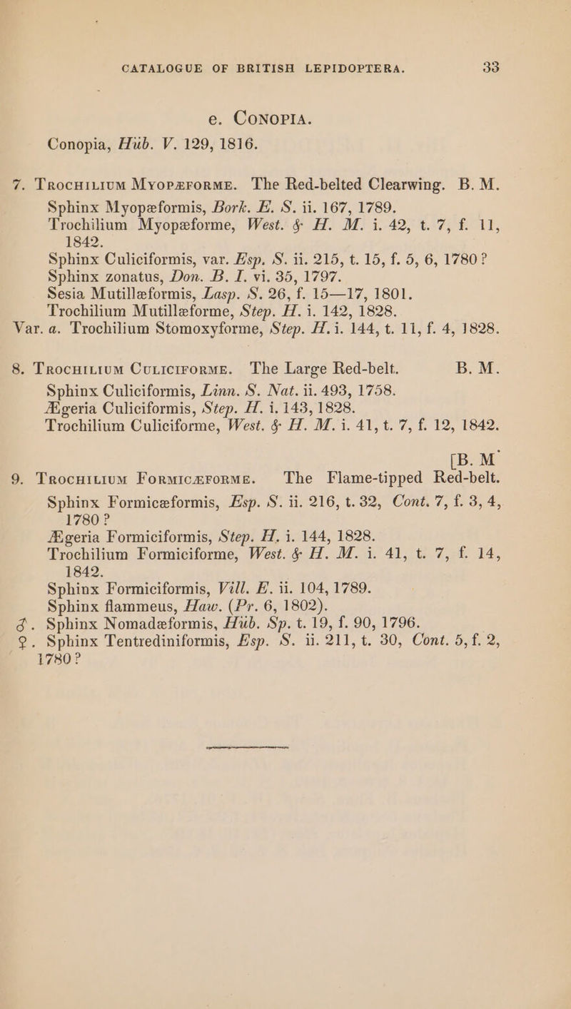 e. CONOPIA. Conopia, Hub. V. 129, 1816. Sphinx Myopeformis, Bork. H. S. ii. 167, 1789. Trochilium Myopeforme, West. § H. M. i. 42, t. 7, f. 11, 1842. Sphinx Culiciformis, var. Hsp, S. ii. 215, t. 15, f. 5, 6, 1780? Sphinx zonatus, Don. B. I. vi. 35, 1797. Sesia Mutilleformis, Lasp. S. 26, f. 15—17, 1801. Trochilium Mutilleforme, Step. H. i. 142, 1828. Sphinx Culiciformis, Linn. S. Nat. ii. 493, 1758. Aigeria Culiciformis, Step. H. i. 143, 1828. Trochilium Culiciforme, West. &amp; H. M.i. 41, t. 7, f. 12, 1842. [B. M Sphinx Formiceformis, Esp. S. ii. 216, t.32, Cont. 7, f. 3, 4, 1780? Aigeria Formiciformis, Step. H. i. 144, 1828. Trochilium Formiciforme, West. 6 H. M. i. 41, t. 7, f. 14, 1842. Sphinx Formiciformis, Vill. HL. ii. 104, 1789. Sphinx flammeus, Haw. (Pr. 6, 1802). 1780 ?