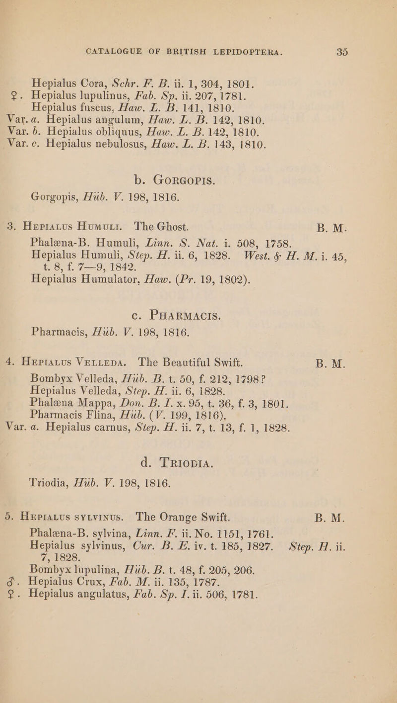 Hepialus Cora, Schr. F. B. ii. 1, 304, 1801. @. Hepialus lupulinus, Fab. Sp. ii. 207, 1781. Hepialus fuscus, Haw. LZ. B. 141, 1810. Var.a. Hepialus angulum, Haw. ZL. B. 142, 1810. Var. b. Hepialus obliquus, Haw. Z. B. 142, 1810. Var. c. Hepialus nebulosus, Haw. ZL. B. 143, 1810. b. GORGOPIS. Gorgopis, Hub. V. 198, 1816. 3. Hepratus Humour. The Ghost. B. M. t. 8, f. 7—9, 1842. Hepialus Humulator, Haw. (Pr. 19, 1802). c. PHARMACIS. Pharmacis, Hub. V. 198, 1816. 4. Heptatus VELLEDA. The Beautiful Swift. Bombyx Velleda, Hub. B. t. 50, f. 212, 1798? Hepialus Velleda, Step. H. ii. 6, 1828. Phalena Mappa, Don. B. I. x. 95, t. 36, f. 3, 1801. Pharmacis Flina, Hub. (V. 199, 1816). d. TRIODIA. Triodia, Hub. V. 198, 1816. 5. Hepratus sytvinus. The Orange Swift. Phalena-B. sylvina, Linn. F. ii. No. 1151, 1761. 7, 1828. Bombyx lupulina, Hub. B. t. 48, f. 205, 206. 3d. Hepialus Crux, Fab. M. ii. 135, 1787. ?. Hepialus angulatus, Fab. Sp. I. ii. 506, 1781. B. M.