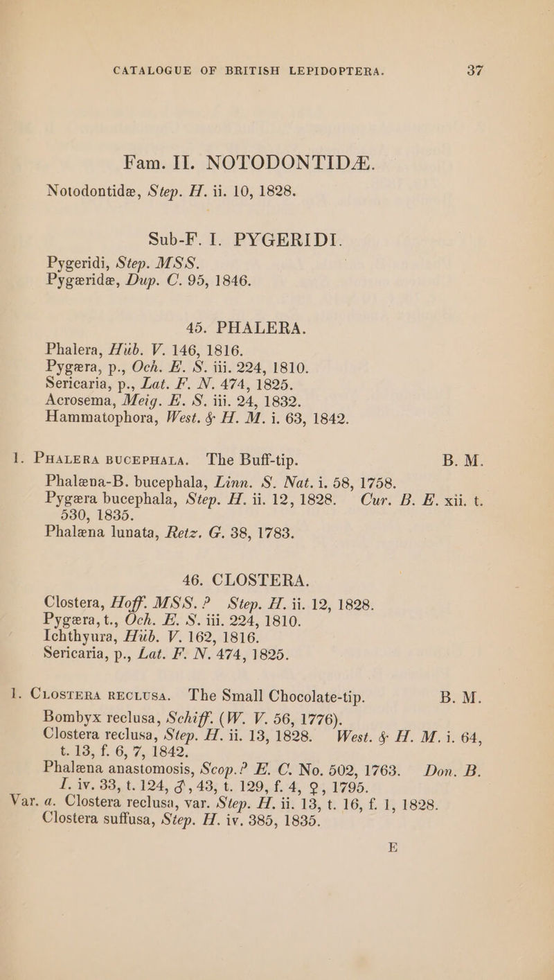 Fam. Il. NOTODONTID. Notodontide, Step. H. ii. 10, 1828. Sub-F. I. PYGERIDI. Pygeridi, Step. MSS. | Pygeride, Dup. C. 95, 1846. 45. PHALERA. Phalera, Hub. V. 146, 1816. Pygera, p., Och. E.'S. iii, 224, 1810. Sericaria, p., Lat. F. N. 474, 1825. Acrosema, Meig. FE. S. iii. 24, 1832. Hammatophora, West. &amp; H. M. i. 63, 1842. 1. PHALERA BUcEPHALA. The Buff-tip. B. M. Phalena-B. bucephala, Linn. S. Nat. i. 58, 1758. Pygera bucephala, Step. H. ii. 12,1828. Cur. B. E. xii. t. 530, 1835. Phalena lunata, Retz. G. 38, 1783. 46. CLOSTERA. Clostera, Hoff. MSS. ? Step. H. ii. 12, 1828. Pygera,t., Och. H. NS. iii. 224, 1810. Ichthyura, Hub. V. 162, 1816. Sericaria, p., Lat. F. N. 474, 1825. I. CLosteRa REcLUSA. The Small Chocolate-tip. Boke Bombyx reclusa, Schiff. (W. V. 56, 1776). Clostera reclusa, Step. H. ii. 13, 1828. West. &amp; H. M. i. 64, t. 13, f. 6, 7, 1842. Phalena anastomosis, Scop.? E. C. No. 502, 1763. Don. B. I. iv. 38, t.124, 3, 43, t. 129, f. 4, 9, 1795. Var. a. Clostera reclusa, var. Step: H. iv, 13,0. 16, £4; 1828: Clostera suffusa, Step. H. iv. 385, 1835. E