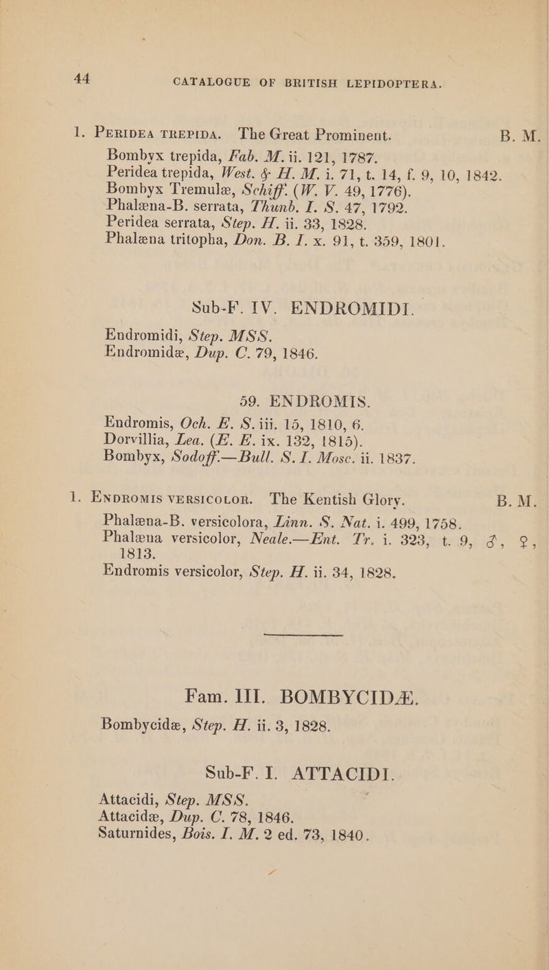 1, PERIDEA TREPIDA. The Great Prominent. B. M. Bombyx trepida, Fab. M. ii. 121, 1787. Peridea trepida, West. § H. M. i. 71, t. 14, f. 9, 10, 1842. Bombyx Tremule, Schiff. (W. V. 49, 1776). Phalena-B. serrata, Thunb. I. S. 47, 1792. Peridea serrata, Step. H. ii. 33, 1828. Phalena tritopha, Don. B. J. x. 91, t. 359, 1801. Sub-F. 1V. ENDROMIDI. Endromidi, Step. MSS. Endromide, Dup. C. 79, 1846. 59. ENDROMIS. Endromis, Och. E. S. iii. 15, 1810, 6. Dorvillia, Lea. (E. EB. ix. 182, 1815). Bombyx, Sodoff-— Bull. S. I. Mosc. ii. 1837. 1. ENDRomIs versicotor. The Kentish Glory. B. M. Phalena-B. versicolora, Linn. S. Nat. i. 499, 1758. Phalena versicolor, Neale—Ent. Tr. i. S25 Tt Oe id’, 22 1813. Endromis versicolor, Step. H. ii. 34, 1828. Fam. IIT. BOMBYCID. Bombycide, Step. H. ii. 3, 1828. Sub-F. I. ATTACIDI. Attacidi, Step. MSS. Attacide, Dup. C. 78, 1846. Saturnides, Bois. I. M. 2 ed. 73, 1840. x“