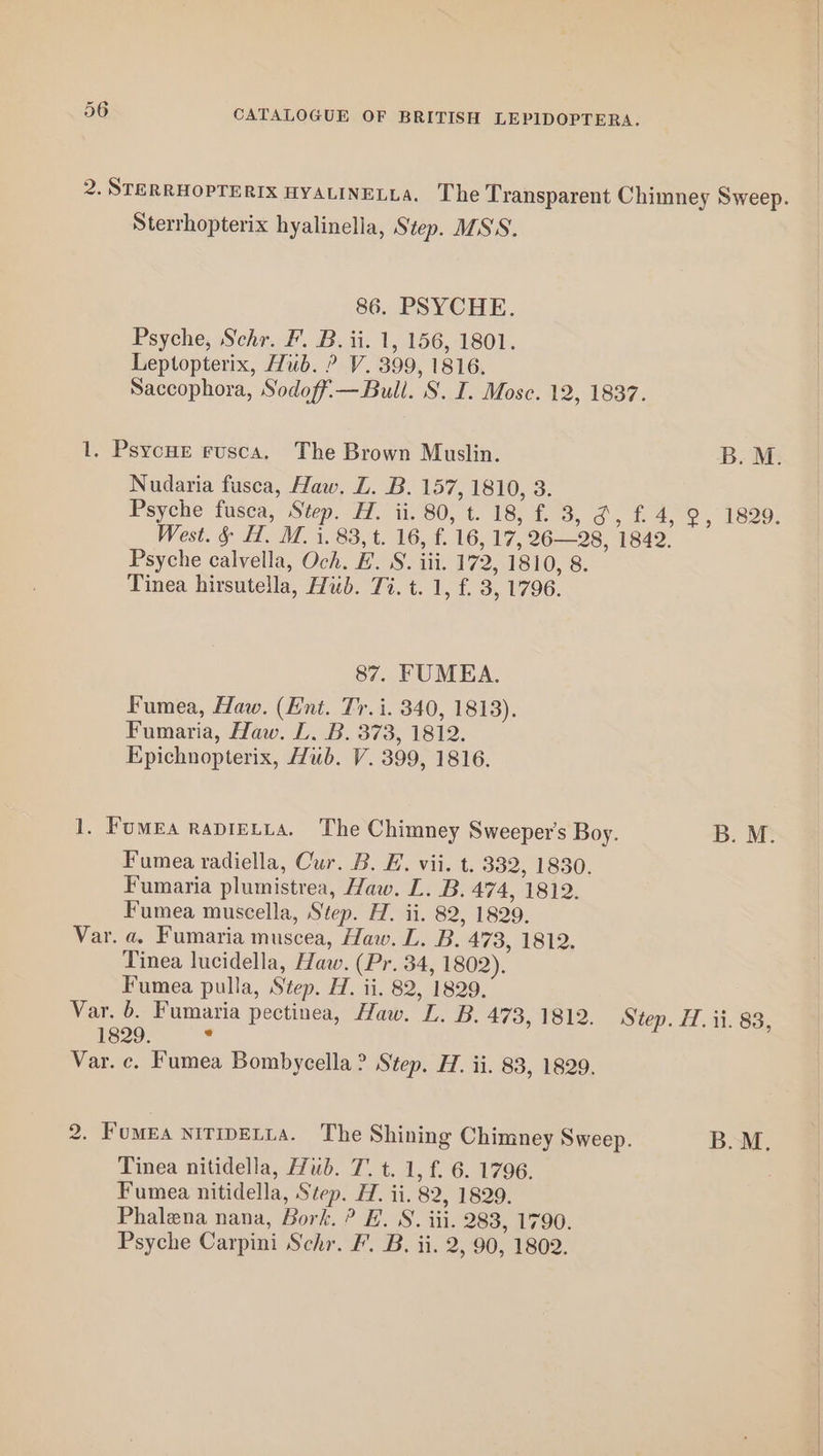 2. STERRHOPTERIX HYALINELLA. The Transparent Chimney Sweep. Sterrhopterix hyalinella, Step. MSS. 86. PSYCHE. Psyche, Schr. F'. B. ii. 1, 156, 1801. Leptopterix, Hub. ? V. 399, 1816. Saccophora, Sodoffi— Bull. S. I. Mosc. 12, 1837. 1. Psycue rusca. The Brown Muslin. B. M. Nudaria fusca, Haw. LZ. B. 157, 1810, 3. Psyche fusca, Step. H. ii. 80, t. 18, f. 3, o,f 4,9, 1829: West. &amp; H. M. i. 83, t. 16, f. 16, 17, 26—28, 1842. Psyche calvella, Och. E. S. iii. 172, 1810, 8. Tinea hirsutella, Hub. Ti. t. 1, f£. 3, 1796. 87. FUMEA. Fumea, Haw. (Ent. Tr. i. 340, 1813). Fumaria, Haw. L. B. 373, 1812. Epichnopterix, Hub. V. 399, 1816. 1. Fumea rapietia. The Chimney Sweeper's Boy. B. M. Fumea radiella, Cur. B. FE. vii. t. 332, 1830. Fumaria plumistrea, Haw. L. B. 474, 1812. Fumea muscella, Step. H. ii. 82, 1829. Var. a. Fumaria muscea, Haw. L. B. 473, 1812. Tinea lucidella, Haw. (Pr. 34, 1802). Fumea pulla, Step. H. ii. 82, 1829. Var. 6. Fumaria pectinea, Haw. L. B. 473, 1812. Step. H. ii. 83, 1829. a Var. c. Fumea Bombycella? Step. H. ii. 83, 1829. 2. Fumea nitipetta. The Shining Chimney Sweep. B.M. Tinea nitidella, Hub. T. t. 1, f. 6. 1796. Fumea nitidella, Step. H. ii. 82, 1829. Phalena nana, Bork. ? EL. S. iii. 283, 1790. Psyche Carpini Schr. F’. B. ii. 2, 90, 1802.