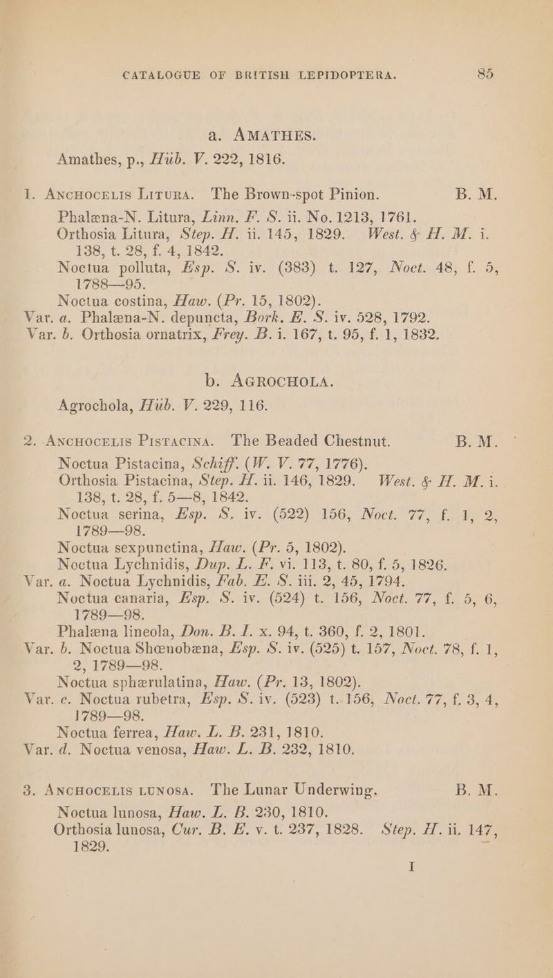 a. AMATHES. Amathes, p., Hub. V. 222, 1816. 1. ANcHocELIS Lirura. The Brown-spot Pinion. B. M. Phalena-N. Litura, Linn. F. S. ii. No. 1213, 1761. Orthosia Litura, Step. H. ii. 145, 1829. West. &amp; H. M. i. 138, t. 28, f. 4, 1842. Noctua polluta, Hsp. S. iv. (383) t. 127, Noct. 48, f. 5, 1788—95. Noctua costina, Haw. (Pr. 15, 1802). Var. a. Phalena-N. depuncta, Bork. B.S. iv. 528, 1792. Var. b. Orthosia ornatrix, Frey. B. i. 167, t. 95, f. 1, 1832. b. AGROCHOLA. Agrochola, Hub. V. 229, 116. 2. AncHoceLis Pistactna. The Beaded Chestnut. B. M. Noctua Pistacina, Schiff. (W. V. 77, 1776). Orthosia Pistacina, Step. H. 11. 146, 1829. West. &amp; H. M.i. 138, t. 28, f. 5—8, 1842. Noctua serina, Esp. S, iv. (522) 156, Noct. 77, f. 1, 2, 1789—98. Noctua sexpunctina, Haw. (Pr. 5, 1802). Noctua Lychnidis, Dup. L. F. vi. me t. 80, f. 5, 1826. Var. a. Noctua Lychnidis, Fab. E. S. iii. 2, 45, 1794. Noctua canaria, Esp. S. iv. (524)  156, INOCEN TC. des OO; 1789—98. Phalena lineola, Don. B. I. x. 94, t. 360, f. 2, 1801. Var. b. Noctua Shenobena, Esp. S. iv. (525) t. 157, Noct. 78, f. 1, 2, 1789—98. Noctua spherulatina, Haw. (Pr. 13, 1802). Var. c. Noctua rubetra, Esp. S. iv. (523) t..156, Noct. 77, f. 3, 4, 1789—98. Noctua ferrea, Haw. DL. B. 231, 1810. Var. d. Noctua venosa, Haw. L. B. 232, 1810. 3. ANcHOCELIS LUNosA. The Lunar Underwing. B. M. Noctua lunosa, Haw. Z. B. 230, 1810. Orthosia lunosa, Cur. B. #. v. t. 237, 1828. Step. H. ii. 147, 1829. ef I