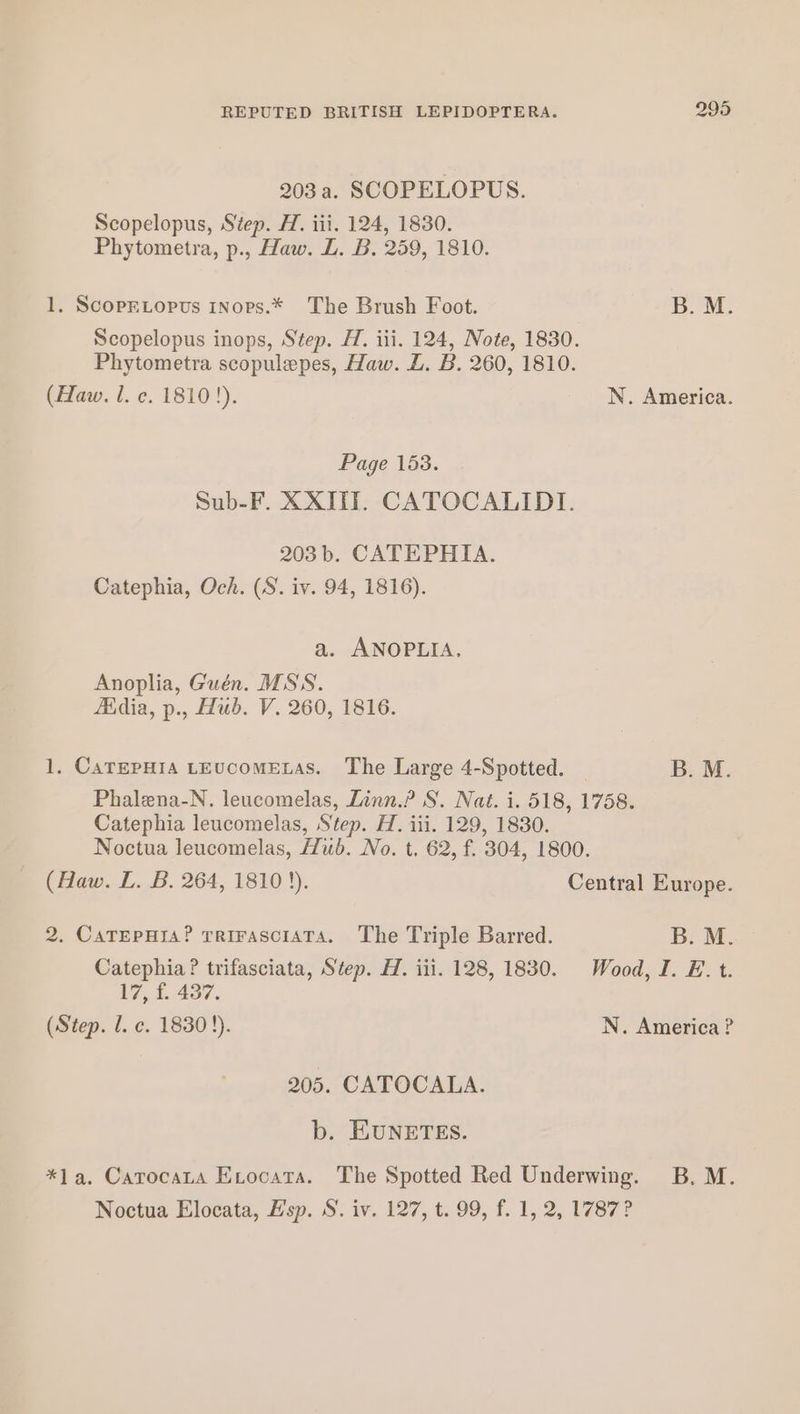 203 a. SCOPELOPUS. Scopelopus, Step. H. iii. 124, 1830. Phytometra, p., Haw. L. B. 259, 1810. 1. ScopELoptus 1Nops.* The Brush Foot. B. M. Scopelopus inops, Step. H. iii. 124, Note, 1830. Phytometra scopulepes, Haw. L. B. 260, 1810. (Haw. 1. c. 1810!). N. America. Page 153. Sub-F. XXIIT. CATOCALIDI. 203 b. CATEPHIA. Catephia, Och. (S. iv. 94, 1816). a. ANOPLIA. Anoplia, Guén. MSS. Maia, p., Hub. V. 260, 1816. 1, CarepHia LEucoMELAS. The Large 4-Spotted. — B. M. Phalena-N. leucomelas, Linn.? S. Nat. i. 518, 1758. Catephia leucomelas, Step. H. iii. 129, 1830. Noctua leucomelas, Hub. No. t. 62, f. 304, 1800. (Haw. L. B. 264, 18103). Central Europe. 2. CaTEpHis? rrirasciaTa. The Triple Barred. B. M. Catephia ? trifasciata, Step. H. iii. 128, 1830. Wood, I. E. t. 17, £ 437. (Step. l. c. 1830 !). N. America? 205. CATOCALA. b. EUNETES. *la. Catocata Exocatra. The Spotted Red Underwing. B. M. Noctua Elocata, Hsp. S. iv. 127, t. 99, f. 1, 2, 1787?