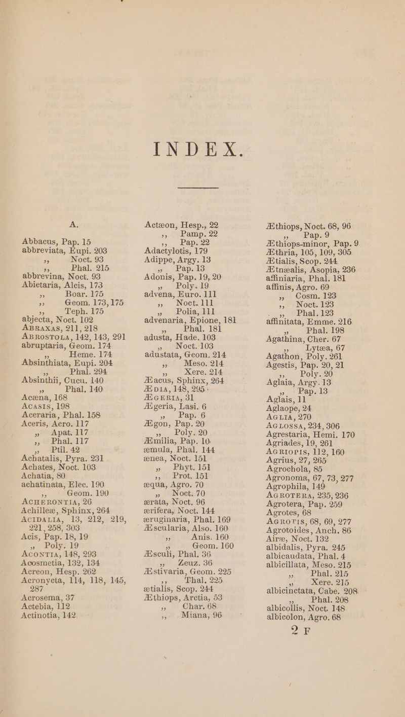 A, Abbacus, Pap. 15 abbreviata, Eupi. 203 95 Noct. 93 95 Phal. 215 abbrevina, Noct, 93 Abietaria, Alcis, 173 Be Boar. 175 ” Geom. 173,175 y Teph. 175 abjecta, Noct. 102 ABRAXAS, 211, 218 ABROSTOLA, 142, 143, 291 abruptaria, Geom. 174 6 Heme. 174 Absinthiata, Eupi. 204 Phal, 294 Absinthii, Cucu. 140 5S Phal, 140 Acena, 168 Acasis, 198 Aceraria, Phal. 158 Aceris, Acro. 117 » Apat. 117 57 ee Phale 117 >» AP til, 742 Achatalis, Pyra. 231 Achates, Noet. 103 Achatia, 80 achatinata, Elec. 190 a Geom. 190 ACHERONTIA, 26 Achillee, Sphinx, 264 221, 258, 303 Acis, Pap. 18, 19 » Poly: 19 AconmTTIA, 148, 293 Acosmetia, 132, 134 Acreon, Hesp. 262 Acronycta, 114, 118, 145, 287 Acrosema, 37 Actebia, 112 Actinotia, 142 Acton, Hesp., 22 »> J Ramp: 22 % Lape22 Adactylotis, 179 Adippe, Argy. 13 we SRapsakss Adonis, Pap. 19, 20 » Bolyal9 advena, Euro. lil pg Noctelil » Loliait advenaria, Epione, 181 a Phal. 181 adusta, Hade. 103 5 eNoctitT03 adustata, Geom, 214 » Meso. 214 - Xere. 214 #£acus, Sphinx, 264 Ai bD1A, 148, 295° GERI, 31 Aigeria, Lasi. 6 ».. Poly 20 Aimilia, Pap. 10 eemula, Phal. 144 zenea, Noct. 151 » Phytolok 4, 80 Ee rot, Ul equa, Agro. 70 »y »Nocts.70 eerata, Noct. 96 eerifera, Noct. 144 eruginaria, Phal. 169 AAscularia, Also. 160 5 Anis. 160 Geom. 160 Esculi, Phal. 36 > Leuz: 36 istivaria, Geom. 225 5s Thal, 225 etialis, Scop. 244 Athiops, Arctia, 53 ap Char. 68 ,, -Miana, 96 AXthiops, Noct. “~~ 96 » Pap.9 AXthiops-minor, Pap. 9 Athria, 105, 109, 305 Aitialis, Scop. O44 AXtnealis, Asopia, 236 affiniaria, Phal. 181 affinis, Agro. 69 », Cosm., 123 »,-: Noet. 123 - 35 @Phals1o3 affinitata, Emme. 216 ” Phal. 198 Agathina, Cher. 67 Pe Lytea, 67 Agathon, Poly. 261 Agestis, Pap. 20, 21 OF Poly. 20 Aglaia, Argy.13 » Pap. 13 Aglaope, 24 AGLIA, 270 AGLOSSA, 234, 306 Agrestaria, Hemi. 170 Agriades, 19, 261 AGRIOPIS, 112, 160 Agrius, 27, 265° Agrochola, 85 Agronoma, 67, 73, 277 Agrophila, 149 AGROTERA, 235, 236 Agrotera, Pap. 959 Agrotes, 68 AGROTIS, 68, 69, 277 Agrotoides , Anch, 86 Aire, Noct. 132 albidalis, Pyra. 245 albicaudata, Phal. 4 albicillata, Meso. 215 C Phal. 215 ~ Xere. 215 albicinctata, Cabe. 208 me Phal. 208 albicollis, Noct. 148 albicolon, Agro. 68 OE