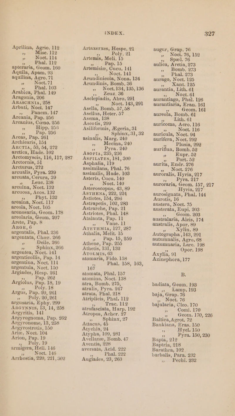 Aprilina, Agrio. 112 »5 Mise. 112 a Noct, 114 » . Phal. 112 apteraria, Geom. 160 Aquila, Apam. 93 aquilina, Agro, 71 of Noct.71 3 Phal. 103 Arabica, Phal. 149 Aragonia, 206 ARASCHNIA, 258 Arbuti, Noct. 147 », Panem, 147 Arcania, Pap. 256 Arcanius, Coeno. 256 3 Hipp. 256 5 Pap. 256 Arcas, Pap. 261 Ar chiearis, 154 ARCTIA, 53, 54, 272 arctica, Hade. 102 Arctomyscis, 116, 117, 287 Arctornis, 51 Arcturus, 972 arcualis, Pyra. 239 arcuata, Cerura, 39 A Leuc. 138 arcuina, Noct. 132 arcuosa, Acos. 132 Bs Phyt. 132 areaina, Noct. 117 areola, Noct. 105 arenosaria, Geom. 178 areolaria, Geom, 207 Arete, Pap. 8 ARGE, 6 argentalis, Phal, 236 argentata, Cher. 266 3 Deile. 266 oe Sphinx, 266 argentea, Noct. 141 argenticollis, Pap. 14 argentina, Noct. 111 argentula, Noct. 150 Argiades, Hesp. 261 Be Pap. 262 Argiolus, Pap. 18, 19 _ Poly. 18 Argus, Pap. 20, 261 » Poly. 20,261 argusaria, Ephy. 299 ARGYNNIS, 13, 14, 258 Argyritis, 141 Argyrognoma, Pap. 262 Argyronome, 13, 258 Argyrostrotis, 150 Ariz, Noct. 104 Arion, Pap. 19 » Poly. 19 armigera, Heli. 146 He Noct. 146 Arrhostia, 220, 221, 302 INDEX. Artaxerxes, Hespe. 21 Poly. 21 Artemis, Meli. 15 99 Pap. 15 Artemisiz, CaeK, 14] ap Noct. 141 Arundinicola, Nona. 134 Arundinis, Bomb. 36 » Noct.134, 135, 136 », Leuz. 36 Asclepiadis, Abro. 291 ” Noct, 143, 291 Asella, Bomb. 57,58 Asellus, Heter. 57 Asema, 138 Ascotis, 299 Asiliformis, Aigeria, 31 9 Sphinx, 3], 32 asinalis, Marg. 240 », Mecina, 240 nD Pyra. 240 ASOPIA, 235, 236 ASPILATES, 181, 300 Asphalia, 119 assimilans, Phal. 76 assimilis, Hade. 103 Asteris, Cucu. 140 » Noct. 140 Asteroscopus, 43, 89 ASTHENA, 222, 224 Astiotes, 154, 296 Astrapetis, 102, 283 Astrarche, Pap. 21 Astriotes, Phal. 148 Atalanta, Pap. 11 33 Vane. 11 ATETHMIA, 127, 287 Athalia, Melit. 15 » Pap. 15, 259 Athene, Pap. 255 Athetis, 131, 132 ATOLMIS, 63 atomaria, Fido. 158 re Phal. 158, 163, 167 atomata, Phal. 157 atomina, Noct. 138 atra, Bomb. 275, atralis, Pyra. 247 atrata, Phal. 218 Atriplicis, Phal, 112 Pe Trac. 112 atrofasciata, Harp, 192 Atropos, Acher. 27 op Sphinx, 27 Attacus, 45 Atychia, 24 Atypha, 109, 28] Avellane, Bomb. 47 Aventia, 228 aversata, Acid, 222 s. Phal. 222 Augiades, 23, 263 327 augur, Grap. 76 » Noct. 76, 152 », Spel. 76 aulica, Arctia, 273 » Bomb. 273 » Phal. 273 aurago, Noct. 125 » xant. 125 aurantia, Lith. 61 » Noct.61 aurantiago, Phal. 126 aurantiaria, Eran. 16] ss Geom. 161 aureola, Bomb. 61 is Lith. 61 auricoma, Acro. 116 5 Noct. 116 auricula, Noct. 94 aurifcra, Noct. 292 » Plusia, 292 auriflua, Bomb. 52 » Hupr. 52 “ Port. 52 aurita, Endr. 276 » Noct. 276 auroralis, Hyria, 217 Ae Pyra. 217 auroraria, Geom. 157, 217 Byria, 217 aurosignata, Phai, 144 Aurotis, 16 austera, Noct. 75 austerata, Eupi. 203 5 Geom. 203 australaria, Alcis, 174 anstralis, Apor. 89 3 Xylin. 89 Autographa , 145, 291 autumnalis, Agro. 68 autumnaria, Lare. 198 x3 Opor. 198 Axylia, 91 Azinephora, 177 B. badiata, Geom. 193 »» Lamp. 193 baja, Grap. 76 » Noct. 76 bajularia, Cleo. 170 i Comi. 170 % Geom. 170, 226 Baltica,Agrot. 72 Bankiana, Eras. 150 Fi Hyel. 150 ” Pyra. 150, 230 Bapta, 212 Baptria, 218 Barathra, 102 barbalis, Para. 232 jy» . Pech. 332