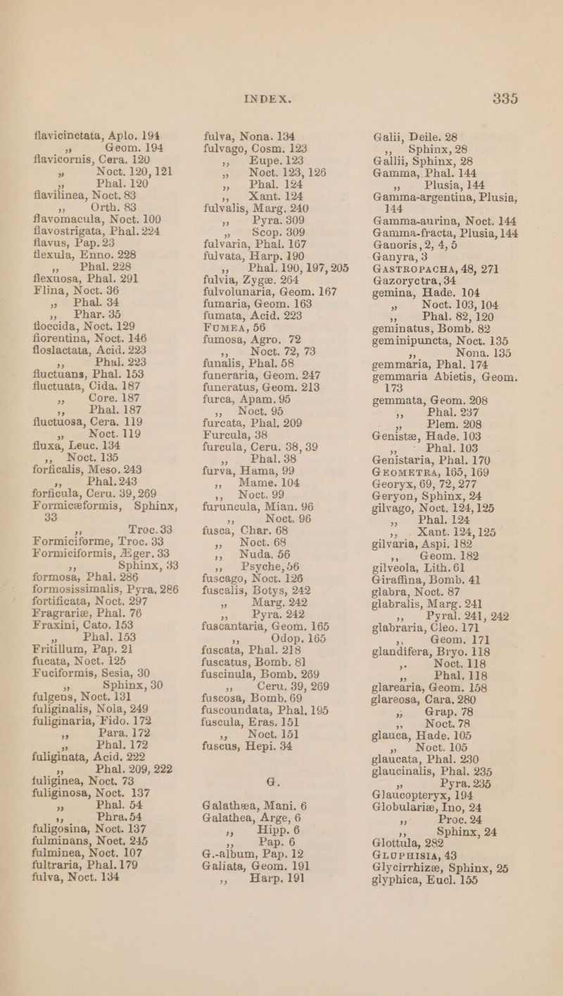 flavicinetata, Aplo, 194 a Geom. 194 flavicornis, Cera. 120 7 ’Noct. 120, 121 5 Phal. 120 flavilinea, Noct. 83 49 Orth. 83 flavomacula, Noct. 100 flavostrigata, Phal. 224 flavus, Pap. 23 flexula, Enno, 228 » Phal. 228 flexuosa, Phal. 291 Flina, Noct. 36 » Phal. 34 Peres 6) floccida, Noct. 129 fiorentina, Noct. 146 floslactata, Acid. 223 x Phal. 223 fluctuans, Phal. 153 fluctuata, Cida. 187 35 Core. 187 3 Phal. 187 fluctuosa, Cera. 119 si Noct. 119 fluxa, Leuc. 134 », Noct. 135 forficalis, Meso. 243 in Phal. 243 forficula, Ceru. 39, 269 Formiceformis, Sphinx, Troc. 33 Formiciforme, Troc. 33 Formiciformis, Aiger. 33 Sphinx, 33 formosa, Phal. 286 formosissimalis, Pyra, 286 fortificata, Noct. 297 Fragrarie, Phal. 76 Fraxini, Cato. 153 o Pha]. 153 Fritillum, Pap. 21 fucata, Noct. 125 Fuciformis, Sesia, 30 Sphinx, 30 fulgens, Noct. 131 fuliginalis, Nola, 249 fuliginaria, “Fido. 172 59 Para, 172 oy Phal, 172 fuliginata, Acid, 222 Phal. 209, 222 a) fuliginea, Noct. 73 fuliginosa, Noct. 137 re Phal. 54 y Phra. 54 fuligosina, Noct. 137 fulminans, Noct, 245 fulminea, Noct. 107 fultraria, Phal.179 fulva, Noct. 134 INDEX. fulva, Nona. 134 fulvago, Cosm. 123 » Noet. 123, 126 5. Lhal.-124 » Mant. 124 fulvalis, Marg. 240 * Pyra. 309 es Scop. 309 fulvaria, Phal. 167 fulvata, Harp. 190 », Phal. 190, 197, 205 fulvia, Zyge. 264 fulvolunaria, Geom. 167 fumaria, Geom. 163 fumata, Acid, 223 FUMEA, 56 fumosa, Agro, 72 or Noct. 72, 73 funalis, Phal. 58 funeraria, Geom, 247 funeratus, Geom. 213 furca, Apam. 95 37. NOGE: 95 furcata, Phal. 209 Furcula, 38 furcula, Ceru. 38, 39 » _ Phal..38 furva, Hama, 99 » Mame. 104 » Woct. 99 furuncula, Mian. 96 Noct. 96 fusca, Char. 68 » Noct. 68 », Nuda, 56 » Psyche, 56 fuscago, Noct. 126 fuscalis, Botys, 242 5 Marg. 242 t Pyra. 242 fuscantaria, Geom. 165 Odop. 165 fuscata, Phal. 218 fuscatus, Bomb. 81 fuscinula, Bomb. 269 i Ceru, 39, 269 fuscosa, Bomb. 69 fuscoundata, Phal, 195 fuscula, Eras. 151 4 Noet, 15] fuscus, Hepi. 34 G. Galathea, Mani. 6 Galathea, Arge, 6 1, Hipp. 6 re Pap. 6 G. -album, Uae 12 Galiata, Geom. 191 Harp. 191 ) Galii, Deile. 28 » sphinx, 28 Gallii, Sphinx, 28 Gamma, Phal, 144 56 Plusia, 144 Gamma-argentina, Plusia, 144 Gamma-aurina, Noct. 144 Gamma-fracta, Plusia, 144 Ganoris, 2, 4,5 Ganyra, 3 GASTROPACHA, 48, 271 Gazoryctra, 34 gemina, Hade. 104 FF Noct. 103, 104 5s Phal. 82, 120 geminatus, Bomb. 82 ye Noct. 135 Nona. 135 gemmaria, Phal. 174 gemmaria Abietis, Geom. 173 gemmata, Geom. 208 55 Phal. 237 Bf Plem. 208 Geniste, Hade. 103 3.) Phall’.103 Genistaria, Phal. 170 GEOMETRA, 165, 169 Georyx, 69, 72, 277 Geryon, Sphinx, 24 gilvago, Noct. 124, 125 9: ~Phal. 124 », » Sant. 124,125 gilvaria, Aspi. 182 », Geom. 182 gilveola, Lith. 61 Giraffina, Bomb. 41 glabra, Noct. 87 glabralis, Marg. 241 » Pyral. 241, 249 glabraria, Cleo. 171 a Geom. 17] glandifera, Bryo. 118 ne Noct. 118 . Phal. 118 glarearia, Geom. 158 glareosa, Cara, 280 » Grap. 78 5 Noct. 78 glauca, Hade. 105 » Noct. 105 glaucata, Phal. 230 glaucinalis, Phal. 235 Pyra. 235 Glavcontenva: 194 Globulariz, Ino, 24 ne Proce. 24 Sphinx, 24 Glottula, 282 GLOUPHISIA, 43 Glycirrhize, Sphinx, 25 glyphica, Eucl. 155