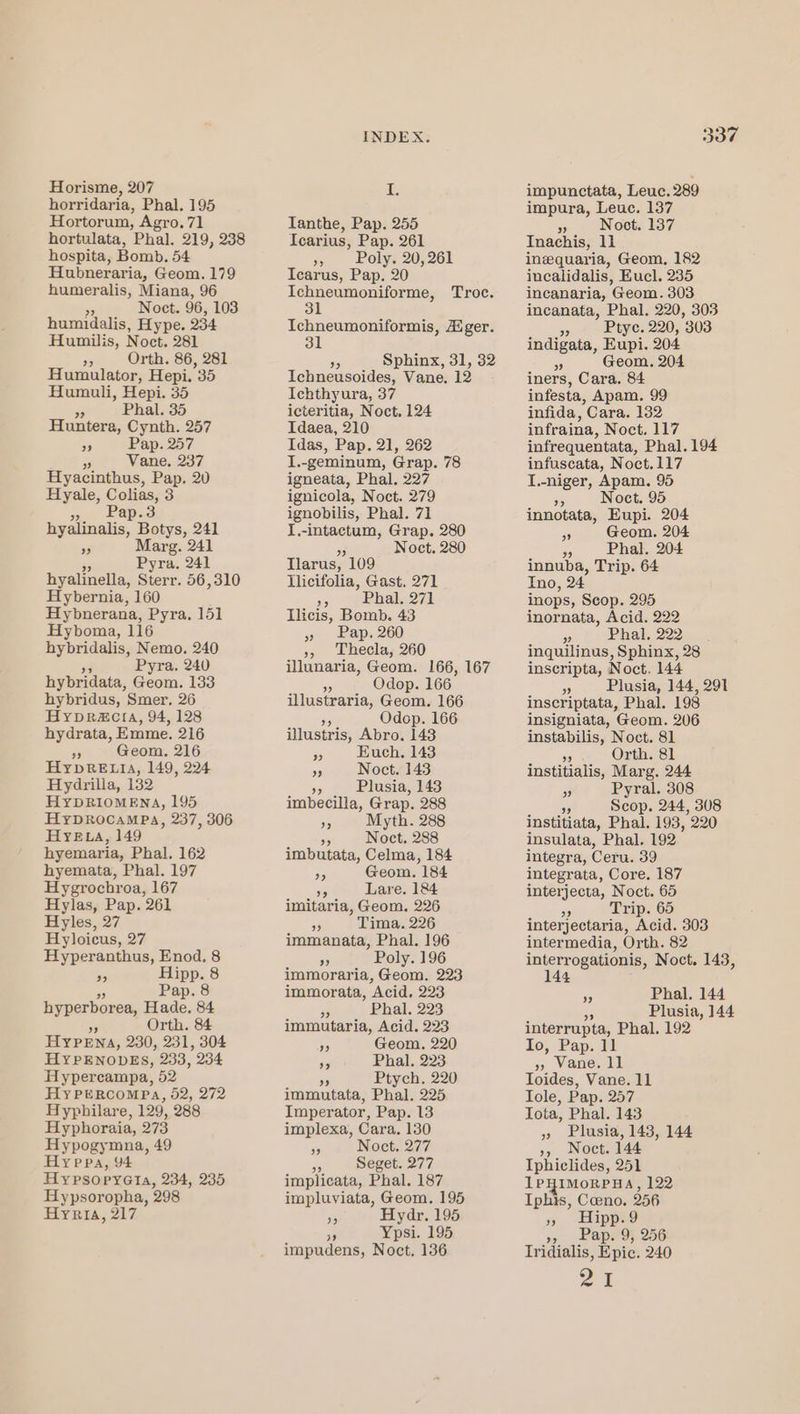 Horisme, 207 horridaria, Phal. 195 Hortorum, Agro, 71 hortulata, Phal. 219, 238 hospita, Bomb. 54 Hubneraria, Geom. 179 humeralis, Miana, 96 55 Noct. 96, 103 humidalis, Hype. 234 Humilis, Noct. 281 99 Orth. 86, 281 Humulator, Hepi. 35 Humuli, Hepi. 35 3 Phal. 35 Huntera, Cynth. 257 os Pap. 257 sy Vane. 237 Hyacinthus, Pap, 20 Hyale, Colias, 3 5. Lapis hyalinalis, Botys, 241 a5 Marg. 241 Pyra. 241 hyalinella, Sterr. 56,310 Hybernia, 160 Hybnerana, Pyra. 151 Hyboma, 116 hybridalis, Nemo. 240 Pyra,. 240 hybridata, Geom. 133 hybridus, Smer, 26 Hyvr@cta, 94, 128 hydrata, Emme. 216 3 Geom, 216 HyYpRELIA, 149, 224 Hydrilla, 132 HYDRIOMENA, 195 HypDRocaMPA, 237, 306 HYELA, 149 hyemaria, Phal. 162 hyemata, Phal. 197 Hygrochroa, 167 Hylas, Pap. 261 Hyles, 27 Hyloicus, 27 Hyperanthus, Enod, 8 » Hipp. 8 Pap. 8 hyperborea, neni 84 rP Orth. 84 HYPeEnas, 230, 231, 304 HYPENODES, 233, 234 Hypercampa, 52 Hy PERCOMPA, 52, 272 Hyphilare, 129, 288 Hyphoraia, 273 Hypogymna, 49 Hy prea, 94 HypsopyGta, 234, 235 Hypsoropha, 298 Hyria, 217 INDEX. I. Ianthe, Pap. 255 Icarius, Pap. 261 », Poly. 20,261 Icarus, Pap. 20 Ichneumoniforme, Troe. 31 Ichneumoniformis, Aiger. Sphinx, 31, 32 Ichneusoides, Vane. 12 Ichthyura, 37 icteritia, Noct, 124 Idaea, 210 Idas, Pap. 21, 262 I.-geminum, Grap. 78 igneata, Phal. 227 ignicola, Noct. 279 ignobilis, Phal. 71 I.-intactum, Grap. 280 3 Noct. 280 Tlarus, 109 Hlicifolia, Gast. 271 re Phal. 271 Ilicis, Bomb. 43 3) ) Baps260 », Thecla, 260 illunaria, Geom. 166, 167 5 Odop. 166 illustraria, Geom. 166 Odop. 166 illustris, Abro. 143 fe Euch, 143 or Noct. 143 Xs Plusia, 143 imbecilla, Grap. 288 ap Myth. 288 by Noct. 288 imbutata, Celma, 184 55 Geom. 184 3 Lare. 184 imitaria, Geom, 226 A Tima. 226 immanata, Phal. 196 an Poly. 196 immoraria, Geom. 223 immorata, Acid. 223 55 Phal. 223 immutaria, Acid. 223 * Geom. 220 re Phal., 223 oo Ptych. 220 immutata, Phal, 225 Imperator, Pap. 13 implexa, Cara. 130 % Noct. 277 A Seget. 277 implicata, Phal. 187 impluviata, Geom. 195 ‘6 Hydr. 195 A Ypsi. 195 impudens, Noct, 136 337 impunctata, Leuc. 289 impura, Leuc. 137 - Noot, 137 Inachis, 11 inequaria, Geom, 182 incalidalis, Eucl. 235 incanaria, Geom. 303 incanata, Phal. 220, 303 fe Ptyc. 220, 303 indigata, Eupi. 204 en Geom. 204 iners, Cara. 84 infesta, Apam. 99 infida, Cara. 132 infraina, Noct. 117 infrequentata, Phal. 194 infuscata, Noct.117 I.-niger, Apam. 95 96 Noct. 95 innotata, Eupi. 204 Geom. 204 6 Phal. 204 innuba, Trip. 64 Ino, 2 inops, Scop. 295 inornata, Acid. 222 33 Phal, 222 inquilinus, Sphinx, 28 inscripta, Noct. 144 5 Plusia, 144, 291 inscriptata, Phal. 198 insigniata, Geom. 206 instabilis, Noct. 81 a) ee OLthaee institialis, Marg. 244 ° Pyral. 308 a Scop. 244, 308 institiata, Phal. 193, 290 insulata, Phal. 192 integra, Ceru. 39 integrata, Core. 187 interjecta, Noct. 65 i Trip. 65 interjectaria, Acid. 303 intermedia, Orth. 82 interrogationis, Noct. 143, ” 144 ys Phal. 144 Plusia, 144 interrupta, Phal. 192 Io, Pap. 11 », Wane. ll Toides, Vane. 11 Tole, Pap. 257 Iota, Phal. 143 » Plusia, 143, 144 », Noct. 144 Iphiclides, 251 IPHIMORPHA, 122 Iphis, Coeno. 256 »» Hipp.9 4 pape a6: Tridialis, Epic. 240 Pe |