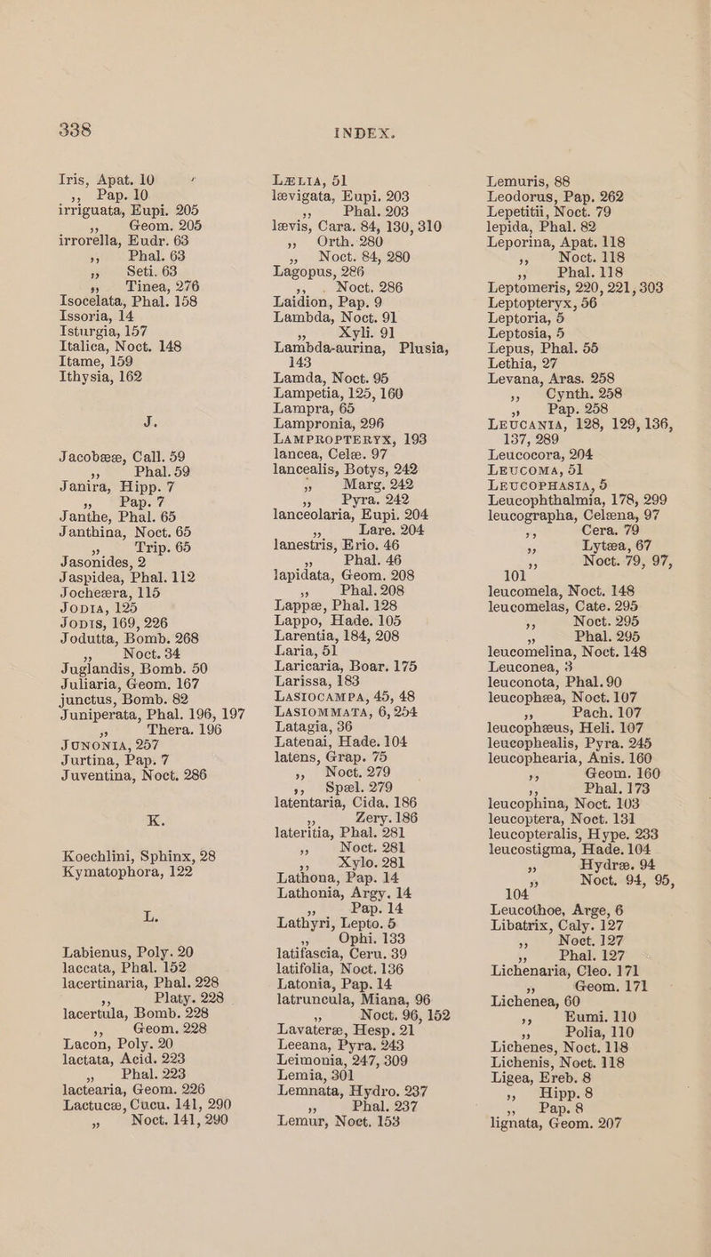 Tris, Apat. 10 y », Pap. 10 irriguata, Eupi. 205 35 Geom. 205 irrorella, Eudr. 63 », Phal. 63 1» Seti. 63 4% Tinea, 276 Tsocelata, Phal. 158 Issoria, 14 Isturgia, 157 Italica, Noct. 148 Itame, 159 Ithysia, 162 J. Jacobeee, Call. 59 ” Phal. 59 Janira, Hipp. 7 » Pap.7 J anthe, Phal. 65 Janthina, Noct. 65 6 Trip. 65 Jasonides, 2 Jaspidea, Phal. 112 Jocheera, 115 Jopta, 125 Jovis, 169, 226 Jodutta, Bomb. 268 4s Noct. 34 Juglandis, Bomb. 50 Juliaria, Geom. 167 junctus, Bomb. 82 Juniperata, Phal. 196, 197 6 Thera. 196 JUNONIA, 257 Jurtina, Pap. 7 Juventina, Noct. 286 K. Koechlini, Sphinx, 28 Kymatophora, 122 L. Labienus, Poly. 20 laccata, Phal. 152 lacertinaria, Phal. 228 Platy. 2238 lacertula, Bomb. 228 DA Geom. 228 Lacon, Poly. 20 lactata, Acid. 223 » Phal. 223 lactearia, Geom. 226 Lactuce, Cucu. 141, 290 a Noct. 141, 290 INDEX. La&amp;.iA, 51 levigata, Eupi. 203 o Phal. 203 levis, Cara. 84, 130, 310 &gt; Onth: 280) » Noct. 84, 280 Lagopus, 2&amp;6 » . Noct. 286 Laidion, Pap. 9 Lambda, Noct. 91 55 Xyli. 91 Lambda-aurina, Plusia, 143 Lamda, Noct. 95 Lampetia, 125, 160 Lampra, 65 Lampronia, 296 LAMPROPTERYX, 193 lancea, Cele. 97 lancealis, Nahe 242 5 Marg. 242 9 Pyra. 242 lanceolaria, Eupi. 204 Lare. 204 lanestris, Erio. 46 *) Phal. 46 lapidata, Geom. 208 9 Phal. 208 Lappe, Phal. 128 Lappo, Hade. 105 Larentia, 184, 208 Laria, 51 Laricaria, Boar. 175 Larissa, 183 LasrtocaMPa, 45, 48 LASIOMMATA, 6, 204 Latagia, 36 Latenai, Hade. 104 latens, Grap. 75 » Noet. 279 », Spel. 279 latentaria, Cida. 186 Zery. 186 lateritia, Phal. O81 35 Noct. 281 3, xXylo. 281 Lathona, Pap. 14 Lathonia, Argy. 14 Pap. 14 Lathyri, Tepe. 5 ‘g Ophi. 133 latifascia, Ceru. 39 latifolia, Noct. 136 Latonia, Pap. 14 latruncula, Miana, 96 3 Noct. 96, 152 Lavaterz, Hesp. 21 Leeana, Pyra. 243 Leimonia, 247, 309 Lemia, 301 Lemnata, Hydro. 237 5 Phal. 237 Lemur, Noet. 153 Lemuris, 88 Leodorus, Pap. 262 Lepetitii, Noct. 79 lepida, Phal. 82 Leporina, Apat. 118 ae Noet. 118 op Phal. 118 Leptomeris, 220, 221, 303 Leptopteryx, 56 Leptoria, 5 Leptosia, 5 Lepus, Phal. 55 Lethia, 27 Levana, Aras. 258 » Cynth. 258 » Pap. 258 LEUCANIA, 128, 129, 136, 157, 289 Leucocora, 204 LEuCcOMA, 51 LEUCOPHASIA, 5 Leucophthalmia, 178, 299 leucographa, Celeena, 97 BD Cera. 79 a Lytea, 67 6 Noet.-79, 97, 101 leucomela, Noct. 148 leucomelas, Cate. 295 % Noct. 295 ; Phal. 295 leucomelina, Noct. 148 Leuconea, 3 leuconota, Phal. 90 leucopheea, Noct. 107 Ap Pach. 107 leucopheeus, Heli. 107 leucophealis, Pyra. 245 leucophearia, Anis. 160 5 Geom. 160 . Phal. 173 leucophina, Noct. 103 leucoptera, Noct. 131 leucopteralis, Hype. 233 leucostigma, Hade. 104 55 Hydre. 94 5 Noct. 94, 95, 104 Leucothoe, Arge, 6 Libatrix, Caly. 127 3 Noet. 127 ” Phal. 127 Lichenaria, Cleo. 171 Geom. 171 Lichenea, 60 a5 Eumi. 110 56 Polia, 110 Lichenes, Noct. 118 Lichenis, Noet. 118 Ligea, Ereb. 8 », Hipp.8 3 | Papas lignata, Coon! 207