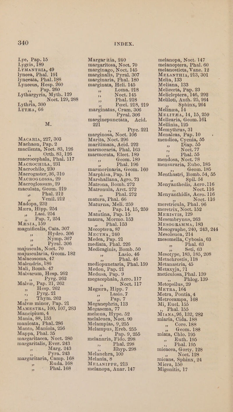 Lye, Pap. 15 Lygris, 189 LYMANTRIA, 49 lyncea, Phal. 191 lynceata, Phal. 188 Lynceus, Hesp. 260 », Pap. 260 55 Lythargyria, Myth. ie Noct. 129, 288 Lythria, 300 LyT@a, 66 M. MACARIA, 227, 303 Machaon, Pap. 2 macilenta, Noct. 83, 126 9 Orth. 83, 126 macrocephala, Phal. 117 Macrocui.a, 231 Macrochilo, 230 Macrogaster, 36, 310 MACROGLOSSA, 29 Macroglossum, 29 maculata, Geom. 219 sp Phal. 212 D Venil, 212 Madopa, 232 Mera, Hipp. 254 Lasi. 254 oP) magnuificalis, Cata. 307 op Hydro. 306 a Nymp. 307 Pyral. 306 majuscula, Nose. 70 majusculari ia, Geom, 182 Malacosoma, 47 Malendris, 186 Mali, Bomb. 47 Malvarum, Hesp. 262 Pyrg. 262 Malvee, Pap. 21, 262 Malve minor, Pap. 21 Mamestra, 100, 107, 283 Mancipium, 4 Mania, 88, 153 manicata, Phal. 286 Manto, Maniola, 256 Mappa, Phal. 35 margaritacea, Noct. 280 margaritalis, Ever. 243 ~ Marg. 243 Pyra. 243 margaritaria, Camp. 168 RS Euda. 168 es Phal. 168 INDEX. Margar itia, 240 margaritosa, Noct. 70 marginago, Noct. 145 marginalis, Pyral. 307 marginaria, Phal. 180 marginata, Heli. 145 53 Loma. 218 A Noct. 145 ‘i Phal. 218 - Peci. 218, 219 marginatus, Cram. 306 Af Pyral. 306 marginepunctata, Acid. 221 Ptye. 221 marginosa, Noct. 106 Marita, Noct. 296 maritimata, Acid. 222 marmoraria, Phal. 163 marmorata, Elect. 189 35 Geom. i89 5 Phal. 196 marmorinaria, Geom. 160 Marphisa, Pap. 14 Marshallana, Agro. 73 Matrona, Bomb. 272 Matronula, Arct. 272 5 Phal. 272 matura, Phal. 66 Maturna, Meli. 259 Pap. 14, 15, 259 Matutina, Pap. 15 maura, Mormo. 153 » Phal.153 Mecoptera, 87 MeEcyna, 240 Medea, Pap. 21 mediata, Phal. 226 Medicaginis, Bomb. 50 9 Lasio. 46 ab Phal. 46 mediopunctaria, Phal. 159 Medon, Pap. 21 Medusa, Pap. 9 megacephala, Acro. 117 Noct. 117 Megera, Hipp. 7 és Lasio. we Pap. Megtnephna is Megasema, 77 melena, Hype. 52 melaleuca, Noct. 90 Melampias, 9, 255 Melampus, Ereb, 255 3 Pap. 9, 255 melanaria, Fido. 298 5 Phal, 298 55 Rhyp. 298 Melanchra, 100 Melania, 8° MELANIPPR, 213 melanopa, Anar. 147 melanopa, Noct. 147 melanoptera, Phal. 60 melanosticta, Vane. 12 MELANTHIA, 213, 301 Melia, 133 Meliana, 153 Melicerta, Pap. 23 Melicleptera, 146, 292 Meliloti, Anth. 25, 264 =~ Sphinx, 264 Melina, 14 MeruiTma, 14, 15, 259 Mellearia, Geom. 161 Mellinia, 125 Memythrus, 3] Menalcas, Pap. 10 : mendica, Cycnia, 55 % Diap. 55 ON Noct. 77 ” Phal. 55 mendosa, Noct. 78 mensuraria, Eubo. 185 Geom. 185 Menthastri, Bomb. 54, 55 5 Spil. 54 iWeny antics Acro.i16 Noct. 116 Menyanthidis, Acro. 116 Noct. 116 meretricula, Phal. 96 meretrix, Noct. 152 MeristIs, 129 Mesembrynus, 263 MESOGRAMMA, 183 Mesographe, 240, 243, 244 Mesoleuca, 214 mesomella, Cybosia, 63 3 Phal. 63 &gt; Seti, 63 Mesotype, 183, 185, 208 Metachrostis, 118 Metanastria, 45 Metaxyja, 71 meticulosa, Phal. 139 Phiog. 139 Metopsilus, 29 MeETRA, 164 Metra, Pontia, 4 Metrocampa, 168 Mi, Eucel. 155 », Phal. 155 M1ana, 96, 132, 282 miaria, Cida. 188 » Core. 188 » Geom. 188 miata, Chlo. 195 » Huth. 195 3) halos micacea, Gorty. 128 - Noct. 128 Micra, 150 Migonitis, 17