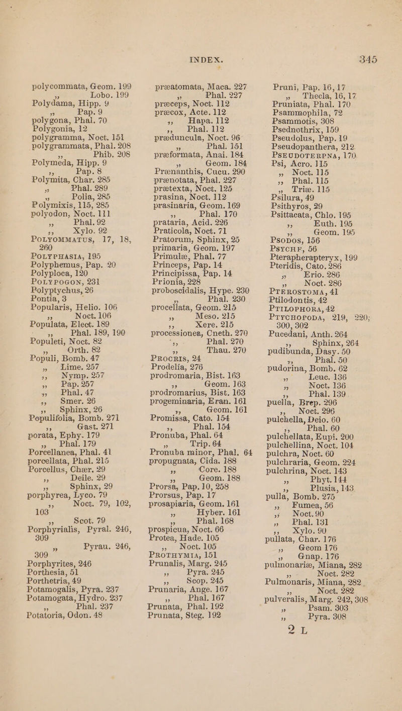polycommata, Geom. 199 Lobo. 189 Polydama, Hipp. 9 5 Pap. 9 polygona, Phal. 70 Polygonia, 12 polygramma, Noct. 151 polygrammata, Phal. 208 Phib. 208 Polymeda, meee 9 Polymita, Char, 285 ” Phal. 289 5 Polia, 285 P olymixis, 115, 285 polyodon, Noct. 111 Phal, 92 a Xylo. 92 PoLyommatus, .17, 18, 260 POLYPHASIA, 195 Polyphemus, Pap. 20 Polyploca, 120 POLYPOGON, 231 Polyptychus, 26 Pontia, 3 Popularis, Helio. 106 Noct. 106 Populata, Elect. 189 a Phal. 189, 190 Populeti, Noct. 82 - Orth. 82 Populi, Bomb. 47 &gt;» ~ Lime. 257 9, Nymp. 257 oy | epoaoe 3) ebhale47 39&gt; smer. 26 Sphinx, 26 Populifolia, Bomb. 271 Gast. 271 porata, Ephy. 179 Phal. 179 33 Porcellanea, Phal. 41 porcellata, Phal. 215 Porcellus, Cher. 29 Deile. 29 53 Sphinx, 29 orphyrea, Lyco. 79 DO ON ane 7, 102, a9 » 103 “p Scot. 79 Porphyrialis, Pyral. 246, 309 a Pyrau. 246, 309 Porphyrites, 246 Porthesia, 51 Porthetria, 49 Potamogalis, Pyra, 237 Potamogata, Hydro. 237 Phal, 237 Potatoria, Odon. 48 INDEX. preatomata, Maca, 227 * Phal. 227 preeceps, Noct. 112 preecox, Acte. 112 39) eEkapa: 112 ye Phaleli2 preduncula, Noct. 96 # Phal. 151 preeformata, Anai. 184 Geom. 184 ier genanthis, Cucu. 290 prenotata, Phal. 227 pretexta, N oct. 125 prasina, Noct. 112 prasinaria, Geom. 169 p Phal. 170 prataria, Acid. 226 Praticola, Noct. 71 Pratorum, Sphinx, 25 primaria, Geom, 197 Primule, Phal. 77 Princeps, Pap. 14 Principissa, Pap. 14 Prionia, 228 proboscidalis, Hype. 230 Phal. 230 proceliata, Geom. 215 . Meso. 215 S0 Xere. 215 processionea, Cneth. 270 = Phal. 270 H Thau. 270 PRocRIsS, 24 Prodelia, 276 prodromaria, Bist. 163 $5 Geom, 163 prodromarius, Bist. 163 progeminaria, Eran. 161 Geom. 161 Promissa, Cate. 154 a Phal. 154 Pronuba, Phal. 64 a Trip. 64 Pronuba anon: Phal. 64 propugnata, Cida. 188 ee Core. 188 Geom. 188 Prorsa, Pap. 10, 258 Prorsus, Pap. 17 prosapiaria, Geom. 161 ee Hyber. 161 3 Phal. 168 prospicua, Noct. 66 Protea, Hade. 105 » Noct. 105 Protuynta, 151 Prunalis, Marg. 245 or Pyra, 245 oF Scop. 245 Prunaria, Ange. 167 Phal. 167 ” Prunata, Phal. 192 Prunata, Steg. 192 345 Pruni, Pap. 16,17 » Lhecla, 16, 174 Pruniata, Phal. 170 Psammophila, 72 Psammotis, 308 Psednothrix, 159 Pseudolus, Pap. 19 Pseudopanthera, 212 PSEUDOTERPNA, 170 Psi, Acro. 115 » Noct. 115 x) Phal. 115 9 brie dts Psilura, 49 Psithyros, 29 Psittacata, Chlo. 195 55 Euth. 195 SA Geom, 195 Psopos, 156 PsycHF, 56 Pterapherapteryx, 199 Pteridis, Cato. 286 ) Erio. 286 x Noct. 286 PTEROSTOMA, 41 Ptilodontis, 49 PTILOPHORA, 42 PrycHoropDA, 219, 220; 300, 302 Pucedani, Anth. 264 Sphinx, 264 pudibunda, Dasy. 50 és Phal. 50 pudorina, Bomb. 62 Ant Leue. 136 hs Noct. 136 0 Phal. 139 pueila, Brep. 296 », Noct. 296 pulchella, Deio. 60 be Phal. 60 pulchellata, Eupi. 200 pulchellina, Noct. 104 pulchra, Noct. 60 pulchraria, Geom, 224 pulchrina, Noct. 143 &gt; Phyt. 144 Plusia, 143 pulla, Bomb. 275 9 1Phal 13t », &amp;Xylo. 90 pullata, Char. 176 Geom 176 » Gnap. 176 pulmonarie, Miana, 282 Noct. 282 Pulmonaris, Miana, 282 Noct, 282 pulveralis, Marg. 242, 308 Psam. 303 s Pyra, 308
