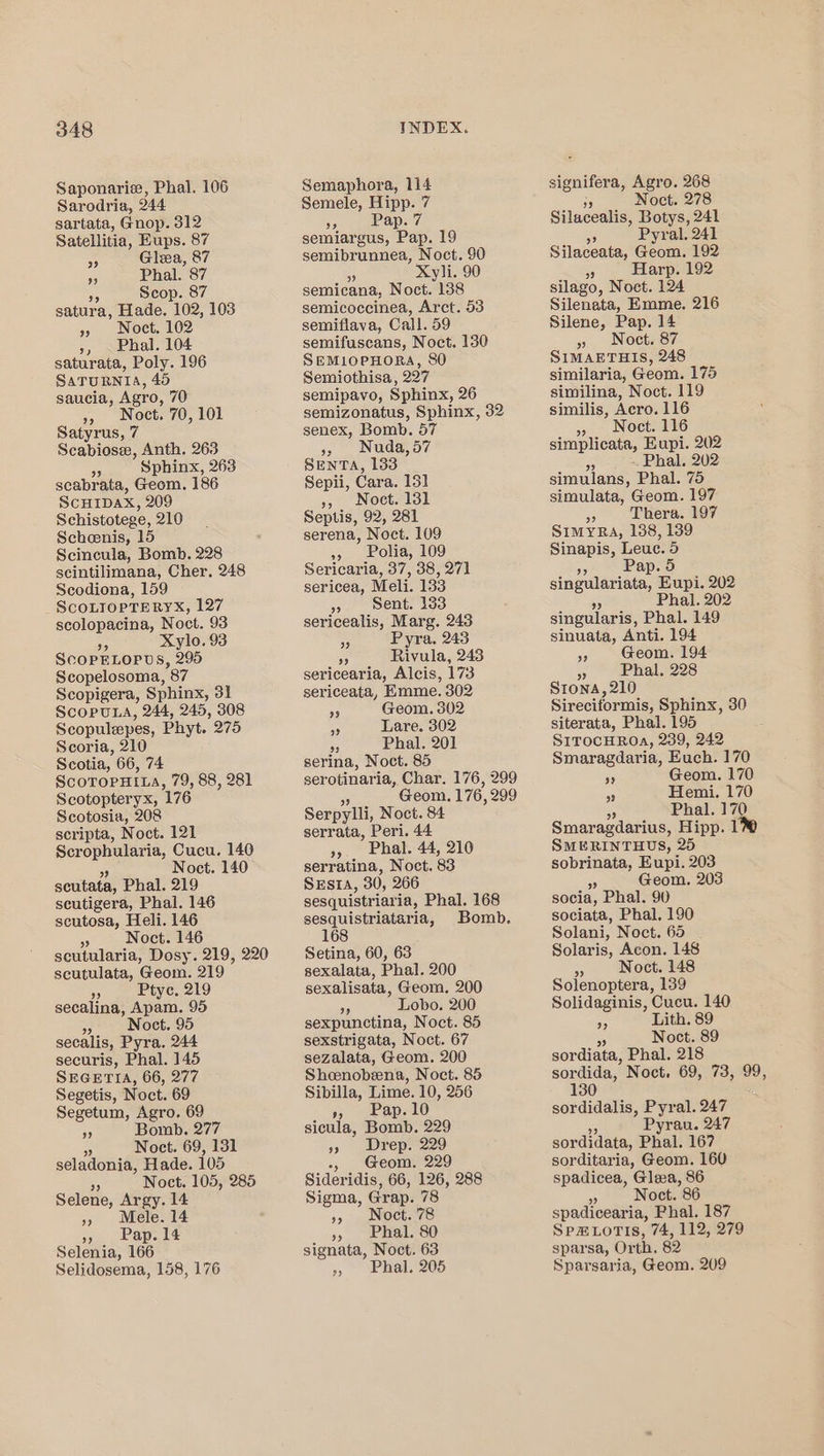 Saponarie, Phal. 106 Sarodria, 244 sartata, Gnop. 312 Satellitia, Eups. 87 ip Glea, 87 5 Phal. 87 5p Scop. 87 satura, Hade. Fo02, 103 » Noct. 162 », _Phal. 104 saturata, Poly. 196 SaTURNIA, 45 saucia, Agro, 70 », Noct. 70,101 Satyrus, 7 Scabiose, Anth. 263 Sphinx, 263 scabrata, Geom. 186 ScHIDAX, 209 Schistotege, 210 Scheenis, 15 Scincula, Bomb. 228 scintilimana, Cher. 248 Scodiona, 159 ScOLIOPTERYX, 127 scolopacina, Noct. 93 Xylo. 93 ScOPELOPDS, 295 Scopelosoma, 87 Scopigera, Sphinx, 31 ScopuLA, 244, 245, 308 Scopulepes, Phyt.. 275 Scoria, 210 Scotia, 66, 74 SCOTOPHILA, 79, 88, 281 Scotopteryx, 176 Scotosia, 208 scripta, Noct. 121 Scrophularia, Cucu. 140 Noct. 140 seutata, Phal. 219 seutigera, Phal. 146 scutosa, Heli. 146 5 Noct. 146 scutularia, Dosy. 219, 220 scutulata, Geom. 219 , Ptyc. 219 secalina, Apam. 95 a Noct. 95 secalis, Pyra. 244 securis, Phal. 145 SEGETIA, 66, 277 Segetis, Noct. 69 Segetum, Agro. 69 i Bomb. 277 % Noct. 69, 131 seladonia, Hade. 105 ” Noct, 105, 285 Selene, Argy. 14 », Mele. 14 », Pap. 14 Selenia, 166 Selidosema, 158, 176 Semaphora, 114 Semele, Hipp. 7 95 Pap. 7 semiargus, Pap. 19 semibrunnea, Noct. 90 Xyli. 90 semicana, Noct. “198 semicoccinea, Arct. 53 semiflava, Call. 59 semifuscans, Noct. 130 SEML1OPHORA, SO Semiothisa, 227 semipavo, Sphinx, 26 semizonatus, Sphinx, 32 senex, Bomb. 57 &gt;, Nuda,d7 SEnTA, 133 Sepii, Cara. 131] », Nocet. 131 Septis, 92, 281 serena, Noct. 109 », Polia, 109 Sericaria, 37, 38, 271 sericea, Meli. 133 » sent. 133 sericealis, Marg. 243 5 Pyra. 243 90 Rivula, 243 sericearia, Alcis, 173 sericeata, Emme. 302 5 Geom. 302 “0 Lare. 302 a Phal. 201 serina, Noct. 85 serotinaria, Char. 176, 299 Geom. 176, 299 Serpylli, Noct. 84 serrata, Peri. 44 9. Eat. 44, 210 serratina, Noct. 83 SESIA, 30, 266 sesquistriaria, Phal. 168 sesquistriataria, Bomb. 168 Setina, 60, 63 sexalata, Phal. 200 sexalisata, Geom. 200 ob Lobo. 200 sexpunctina, Noct. 85 sexstrigata, Noct. 67 sezalata, Geom. 200 Sheenobeena, Noct. 85 Sibilla, Lime. 10, 256 Fea lO sicula, Bomb. 229 99 Wrep7229 Geom. 229 Sideridis, 66, 126, 288 Sigma, Grap. 78 150 a Nochars » Phal. 80 signata, Noct. 63 », Phal. 205 signifera, Agro. 268 ae Noct. 278 Silacealis, baa 241 Sp Pyval. 241 Silaceata, Geom. 192 % Harp. 192 silago, Noet. 124 Silenata, Emme. 216 Silene, Pap. 14 ». Noct. 87 SIMAETHIS, 248 similaria, Geom. 175 similina, Noct. 119 similis, Acro. 116 &gt; Noct. 116 simplicata, Eupi. 202 . Phal. 202 simulans, Phal. 75 simulata, Geom. 197 Thera. 197 SIMYRA, 138, 139 Sinapis, Leue. 5 05 Pap. 5 sinpataniigas Eupi. 202 Phal. 202 singularis, Phal. 149 sinuata, Anti. 194 5 Geom. 194 7 Phal, 228 Stona,210 Sireciformis, Sphinx, 30 siterata, Phal. 195 SITOCHROA, 239, 242 Smaragdaria, Euch. 170 ae Geom. 170 Hemi. 170 -) Phal. 17 ie Smaragdarius, Hipp. 1 SMERINTHUS, 25 sobrinata, Eupi. 203 a Geom. 203 socia, Phal. 90 sociata, Phal. 190 Solani, Noct. 65 Solaris, Acon. 148 &lt; Noct. 148 Solenoptera, 139 Solidaginis, Cucu. 140 &gt; Lith. 89 Noct. 89 sordiata, Phal. 218 sordida, Noct, 69, 73, 99, sor vaidalis, Pyral. 247 Pyrau. 247 sordidata, Phal. 167 sorditaria, Geom. 160 spadicea, Glea, 86 A Noct. 86 spadicearia, Phal. 187 SpHLoTISs, 74, 112, 279 sparsa, Orth. 82 Sparsaria, Geom. 209