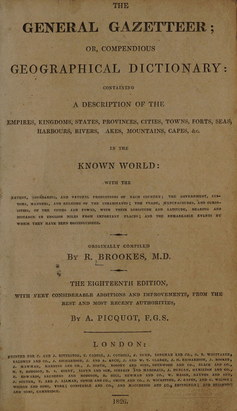 GENERAL GAZETTEER ; ee oR, COMPENDIOUS | | GEOGRAPHICAL DICTIONARY CONTAINING A DESCRIPTION OF THE EMPIRES, KINGDOMS, STATES, PROVINCES, CITIES, TOWNS, FORTS, SEAS) HARBOURS, RIVERS, AKES, MOUNTAINS, CAPES, &amp;c. IN THE. e KNOWN WORLD: WITH THE EXTENT, SOUNDARIES, AND NATURAL PRODUCTIONS OF EACH COUNTRY; THE GOVERNMENT, CUSs« TOMS, MANNERS, AND RELIGION OF THE INHABITANTS 5 THE TRADE, MANUFACTURES, ‘AND cuRIO= SITIES, OF THE CITIES AND TOWNS, WITH THEIR LONGITUDE AND LATITUDE, BEARING AND_ DISTANCE IN ENGLISH MILES FROM IMPORTANT PLACES; AND THE REMARKABLE EVENTS BY * “WHICH THEY HAVE BEEN OISTINGUISHEDs ORIGINALLY COMPILED a By R.. BROOKES, MD. ‘ &lt;i THE EIGHTEENTH EDITION, WITH VERY CONSIDERABLE ADDITIONS AND IMPROVEMENTS, FROM THE BEST. AND MOST RECENT AUTHORITIES, ee By dA. PICQUOT, BGS05) Gal LONDON: PRINTED FOR C.-AND J. RIVINGTON, T. CADELL, J. curkert, a. NUNN; LONGMAN AND C0s5 G Be WHITTAKERs e BALDWIN AND CO., Je RICHARDSON, J. AND A. ARCH, J. AND We T. CLARKE, J» Ms RICHARDSON, Je BOOKER, 3 J. MAWMAN, HARDING AND CO., J. BOOTH, BOOSEY AND SONS, SHERWOOD AND CO.» BLACK AND. COsy H. T. HODGSON, R. S. KIRBY, LLOYD AND SON, SIMPKIN AnD MARSHALL, J. DUNCAN, HAMILTON AND CO. * E. EDWARDS, SAUNDERS AND HODGSON, Re HILL, NEWMAN AND C0.) Ws. MASON, BAYNES, AND SON, J. SOUTER, T. AND J. ALLMAN, COWIE AND CO., SMITH AND CO., Je WICKSTEED, J. CAPES, AND Gs WILSON | WILSON AND SONS, YORK}; CONSTABLE AND C0., AND MACCREDIE AND 00+). EPINBURGHS: iia DEL TON AND SONS, CAMBRIDGE, | a aan ae 1826, .