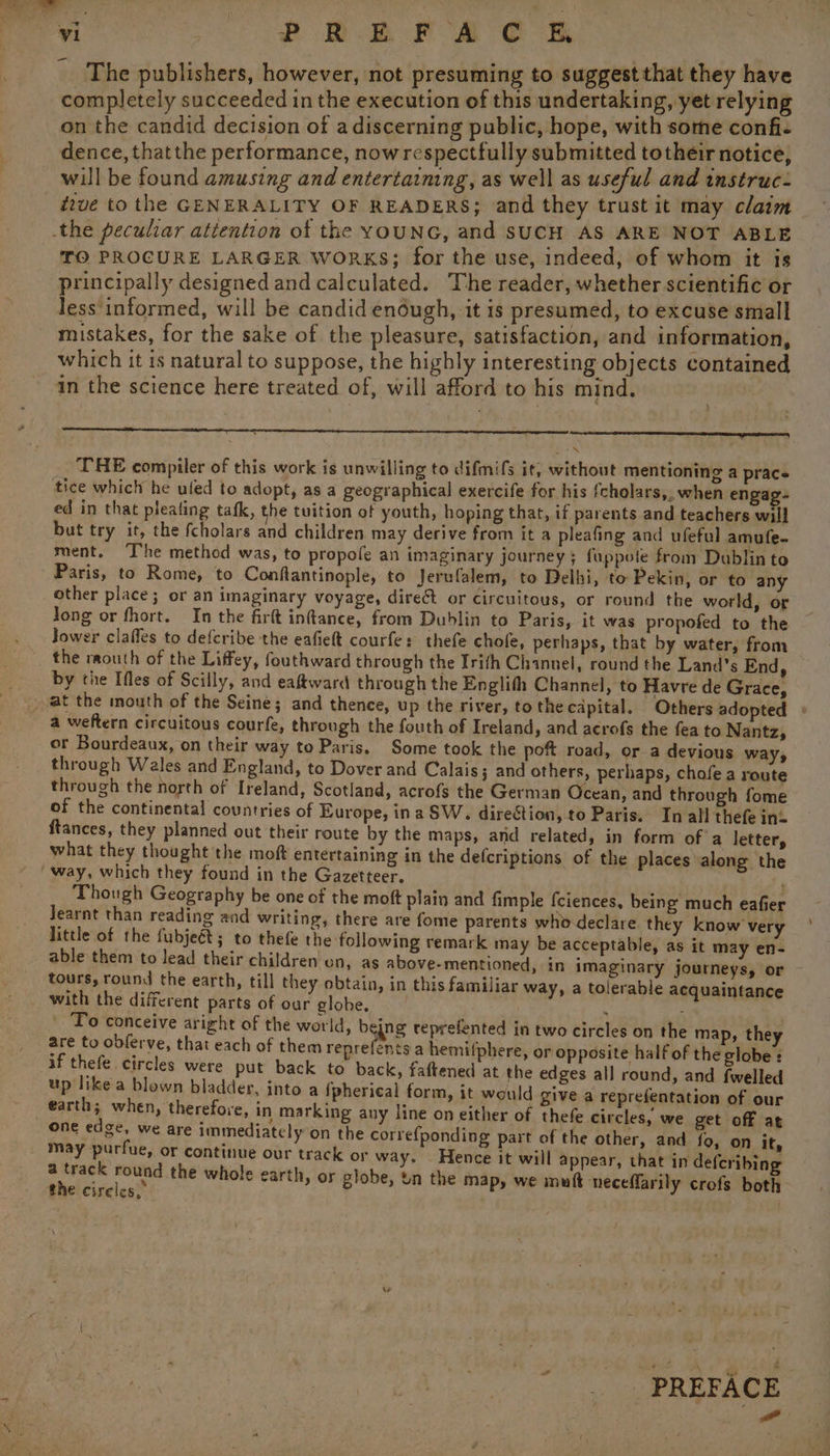 i 2 Bon Fe eR The publishers, however, not presuming to suggestthat they have completely succeeded in the execution of this undertaking, yet relying on the candid decision of a discerning public, hope, with some confi- dence, thatthe performance, nowrespectfully submitted totheir notice, will be found amusing and entertaining, as well as useful and instruc- tive to the GENERALITY OF READERS; and they trust it may claim TO PROCURE LARGER WORKS; for the use, indeed, of whom it is principally designed and calculated. The reader, whether scientific or less‘informed, will be candid enough, it is presumed, to excuse small mistakes, for the sake of the pleasure, satisfaction, and information, which it is natural to suppose, the highly interesting objects contained in the science here treated of, will afford to his mind, rege THE compiler of this work is unwilling to difmifs it, without mentioning a pracs tice which he uled to adopt, as a geographical exercife for his fcholars,, when engag- ed in that pleating tafk, the tuition of youth, hoping that, if parents and teachers will but try it, the fcholars and children may derive from it a pleafing and ufeful amufe- ment, T’he method was, to propofe an imaginary journey ; fuppote from Dublin to Paris, to Rome, to Conftantinople, to Jerufalem, to Delhi, to Pekin, or to any other place; or an imaginary voyage, direct or circuitous, or round the world, or Jong or fhort. In the firft infance, from Dublin to Paris, it was propofed to the the raouth of the Liffey, fouthward through the Irifh Channel, round the Land's End, by the Ifles of Scilly, and eaftward through the Englith Channel, to Havre de Grace, a weftern circuitous courfe, through the fouth of Ireland, and acrofs the fea to Nantz, or Bourdeaux, on their way to Paris, Some took the poft road, or a devious ways through Wales and England, to Dover and Calais; and others, perhaps, chofe a route through the north of Ireland, Scotland, acrofs the German Ocean, and through fome of the continental countries of Europe, ina SW. direction, to Paris. In all thefe int ftances, they planned out their route by the maps, and related, in form ofa letter, what they thought the moft entertaining in the defcriptions of the places along the Though Geography be one of the moft plain and fimple fciences, being much eafier Jearnt than reading and writing, there are fome parents who declare they know very little of the fubjeét; to thefe the following remark may be acceptable, as it may en- able them to lead their children on, as above-mentioned, in imaginary journeys, or tours, round the earth, till they obtain, in this familiar way, a tolerable acquaintance with the different parts of our globe. . : | To conceive aright of the world, bejng reprefented in two circles on the map, they are to obferve, that each of them reprefents a hemi(phere, or opposite half of the globe : if thefe circles were put back to back, faftened at the edges all round, and {welled up like a blown bladder, into a {pherical form, it would give a reprefentation of our earth; when, therefore, in marking any line on either of thefe circles, we get off at one edge, we are immediately’on the correfponding part of the other, and fo, on it, may purfue, or continue our track or way. - Hence it will appear, that in defcribing a hay vey the whole earth, or globe, un the map, we mutt ‘neceffarily crofs both the circles, “PREFACE a