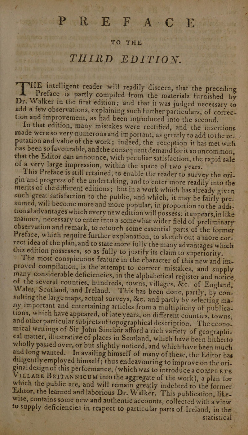 BBs Bok AwGek : THIRD EDITION. sy Wig intelligent reader will readily discern, that the preceding 4 Preface is partly compiled from the materials furnished by Dr. Walker in the first edition; and that it was judged necessary to add a few observations, explaining such further particulars, of correc- tion and improvement, as had been introduced into the second. In that edition, many mistakes were rectified, and the insertions made wereso very numerous and important, as greatly to add tothe re-_ putation and value of the work; indeed, the reception it has met with has been so favourable, andthe consequent demand for it souncommon, that the Editor can announce, with peculiar satisfaction, the rapid sale of a very large impression, within the space of two years. This Preface is still retained, to enable the reader to survey the ori- gin and progress of the undertaking, and to enter more readily into the merits of the different editions; but in a work which has already given such great satisfaction to the public, and which, it may be fairly pre- sumed, will become more and more popular, in proportion tothe addi. tional advantages which every new edition will possess: itappears,in like manner, necessary to enter into a somewhat wider field of preliminary observation and remark, to retouch some essential parts of the former Preface, whié¢h require further explanation, to sketch out a more cor- rect idea of the plan, and to state more fully the many advantages which this edition possesses, so as fully to justify its claim to superiority. * The most conspicuous feature in the character of this new and im- proved compilation, is the attempt to correct mistakes, and supply many considerable deficiencies, in the alphabetical register and notice, ot the several counties, hundreds, towns, villages, &c. of England, - Wales, Scotland, and Ireland. This has been done, partly, by con- sulting the large maps, actual surveys, &c. and partly by selecting ma- ny important and entertaining articles from a multiplicity of publica- tions, which have appeared, of late years, on different counties, towns, and other particular subjects of topographical description. The econo- mical writings of Sir John Sinclair afford a rich variety of geographi- cal matter, illustrative of places in Scotland, which have been hitherto wholly passed over, or but slightly noticed, and which have been much and long wanted. In availing himself of many of these, the Editor has diligently employed himself; thus endeavouring to improve on the ori- gee design ot this performance, (which was to introduceaCOMPLETE ILLARE BRITANNICUM into the aggregate of the work), a plan for which the public are, and will remain greatly indebted to the former Editor, the learned and laborious Dr. Walker. This publication, like- wise, contains some new and authentic accounts, collected withaview - to supply deficiencies in respect to-particular parts of Ireland, in the _ * . _ Statistical — ~