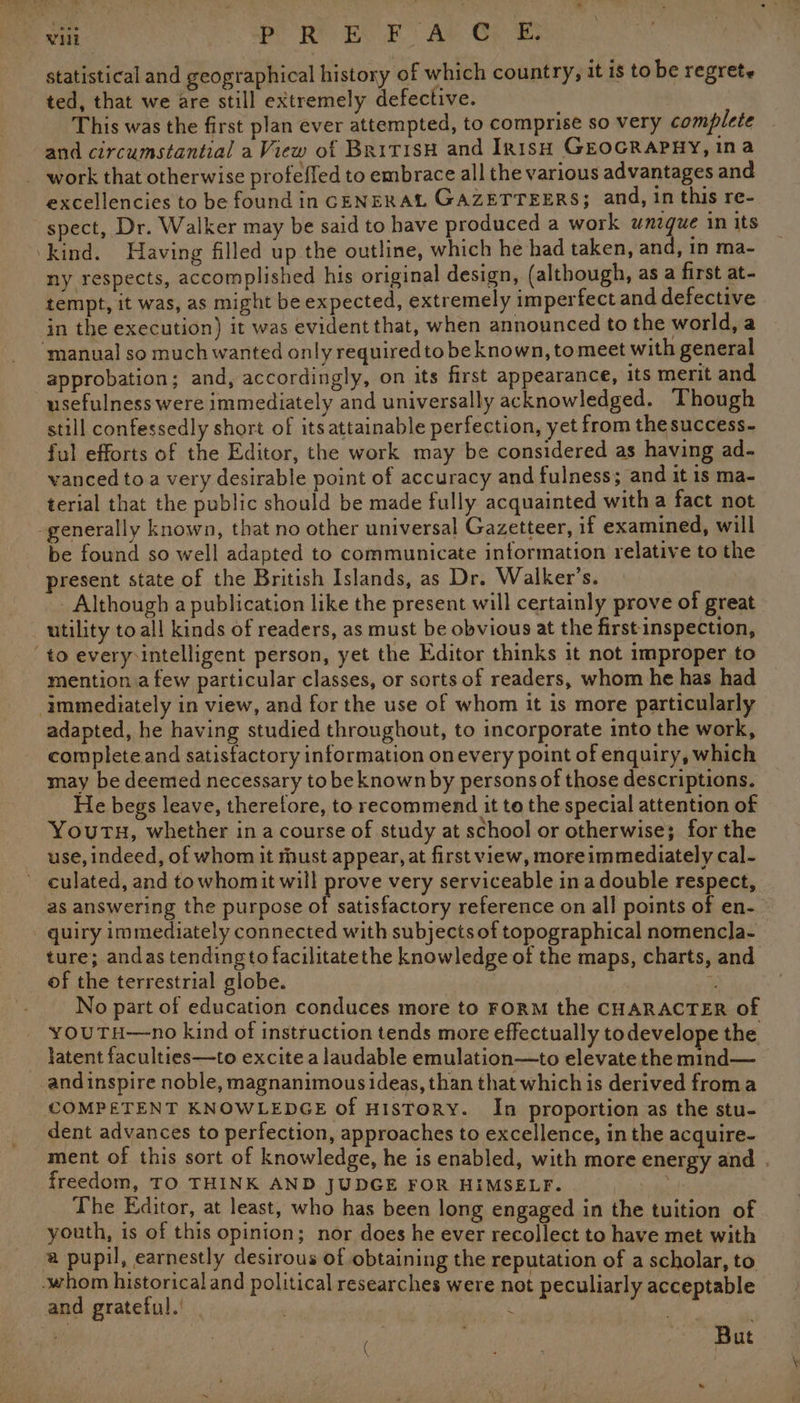 statistical and geographical history of which country, it is to be regrete ted, that we are still extremely defective. This was the first plan ever attempted, to comprise so very complete and circumstantial a View of British and Irish GEOGRAPHY, ina work that otherwise profefled to embrace all the various advantages and excellencies to be found in CENERAL GAZETTEERS; and, in this re- spect, Dr. Walker may be said to have produced a work wmgue 1m its ‘kind. Having filled up the outline, which he had taken, and, in ma- ny respects, accomplished his original design, (although, as a first at- tempt, it was, as might be expected, extremely imperfect and defective in the execution) it was evident that, when announced to the world, a ‘manual so much wanted only requiredto be known, to meet with general approbation; and, accordingly, on its first appearance, its merit and usefulness were immediately and universally acknowledged. Though still confessedly short of its attainable perfection, yet from the success- ful efforts of the Editor, the work may be considered as having ad- vanced to a very desirable point of accuracy and fulness; and it is ma- terial that the public should be made fully acquainted with a fact not -generally known, that no other universal Gazetteer, if examined, will be found so well adapted to communicate information relative to the present state of the British Islands, as Dr. Walker’s. _ Although a publication like the present will certainly prove of great utility to all kinds of readers, as must be obvious at the first-inspection, ‘to every:intelligent person, yet the Editor thinks it not improper to mention a few particular classes, or sorts of readers, whom he has had ‘immediately in view, and for the use of whom it is more particularly adapted, he having studied throughout, to incorporate into the work, complete and satisfactory information onevery point of enquiry, which may be deemed necessary to be known by persons of those descriptions. He begs leave, theretore, to recommend it to the special attention of Youru, whether in a course of study at school or otherwise; for the use, indeed, of whom it must appear, at first view, more immediately cal- culated, and towhomit will prove very serviceable in a double respect, as answering the purpose cy ae te reference on all points of en- quiry immediately connected with subjects of topographical nomencla- ture; andas tending to facilitatethe knowledge of the maps, charts, and of the terrestrial globe. | . % No part of education conduces more to FORM the CHARACTER of youTH—no kind of instruction tends more effectually to develope the latent faculties—to excite a laudable emulation—to elevate the mind— and inspire noble, magnanimous ideas, than that which is derived froma COMPETENT KNOWLEDGE of HISTORY. In proportion as the stu- dent advances to perfection, approaches to excellence, in the acquire- ment of this sort of knowledge, he is enabled, with more energy and . freedom, TO THINK AND JUDGE FOR HIMSELF. 3 The Editor, at least, who has been long engaged in the tuition of youth, is of this opinion; nor does he ever recollect to have met with a pupil, earnestly desirous of obtaining the reputation of a scholar, to whom historical and political researches were not peculiarly acceptable and grateful.’ . are, / *