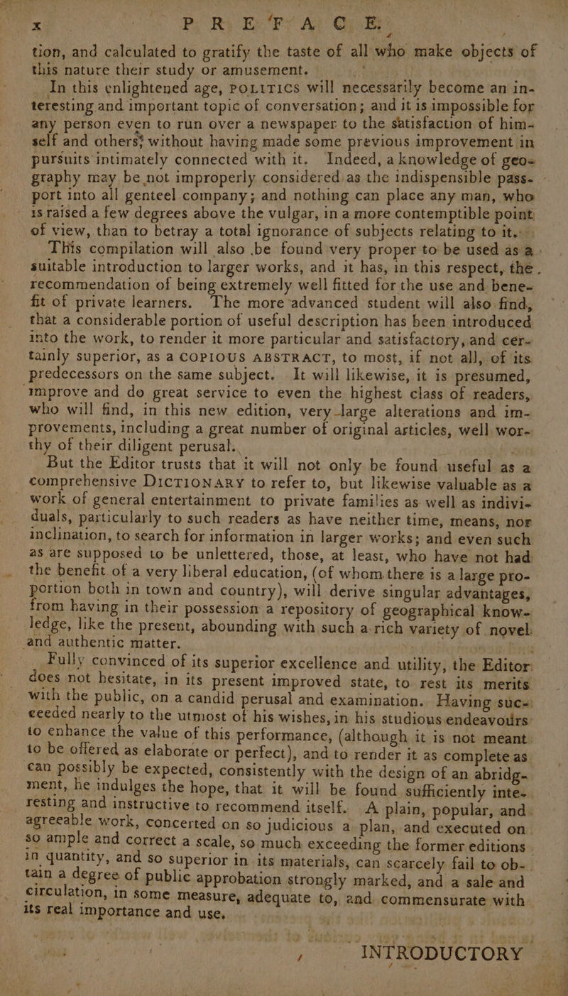 ae nes P; Ry Ex Fy A} QyBy) tion, and calculated to gratify the taste of all who make objects of this nature their study or amusement. nana In this enlightened age, Poxitics will necessarily become an in- teresting and important topic of conversation; and it 18 impossible for any person even to run over a newspaper to the satisfaction of him- self and others; without having made some previous improvement in pursuits intimately connected with it. Indeed, a knowledge of geo port into all genteel company; and nothing can place any man, who is raised a few degrees above the vulgar, in a more contemptible point of view, than to betray a total ignorance of subjects relating to it. This compilation will also .be found very proper to be used as a: suitable introduction to larger works, and it has, in this respect, the. recommendation of being extremely well fitted for the use and. bene- fit of private learners. The more advanced student will also find, that a considerable portion of useful description has been introduced into the work, to render it more particular and satisfactory, and cer- tainly superior, as a COPIOUS ABSTRACT, to most, if not all, of its predecessors on the same subject. It will likewise, it is presumed, ‘Improve and do great service to even the highest class of readers, who will find, in this new edition, very -large alterations and im- provements, including a great number of original articles, well wor- thy of their diligent perusal. ea But the Editor trusts that it will not only be found useful as a comprehensive DicT1ioNary to refer to, but likewise valuable as a work of general entertainment to private families as well as indivi- duals, particularly to such readers as have neither time, means, nor inclination, to search for information in larger works; and even such as are supposed to be unlettered, those, at least, who have not had the benefit of a very liberal education, (of whom there is a large pro- portion both in town and country), will derive singular advantages, from having in their possession a repository of geographical know- ledge, like the present, abounding with such a-rich variety of novel. and authentic matter. i im a Perse _ Fully convinced of its superior excellence and utility, the Editor: does not hesitate, in its present improved state, to rest its merits with the public, on a candid perusal and examination. Having suc: ceeded nearly to the utmost of his wishes, in his studious endeavours: to enhance the value of this performance, (although it is not meant to be offered as elaborate or perfect), and to render it as complete as an possibly be expected, consistently with the design of an abridg- ment, he indulges the hope, that it will be found sufficiently inte. resting and instructive to recommend itself. A plain, popular, and. agreeable work, concerted on so judicious a plan, and executed on so ample and correct a scale, so much exceeding the former editions . in quantity, and so superior in its materials, can scarcely fail to ob- tain a degree of public approbation strongly marked, and a sale and circulation, In some measure, adequate to, and commensurate with _ its real importance and use,