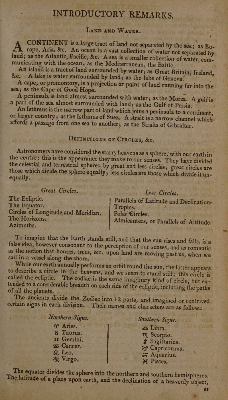 INTRODUCTORY REMARKS. LanD AND Water. A CONTINENT is a large tract of land not separated by the sea; “as Eu- land; as the Atlantic, Pacific, &amp;c. A sea is a smaller collection of water, come municating with the ocean; as the Mediterranean, the Baltic,- — . An island is a tract of land surrounded by water; as Great Britain, Ireland, &amp;c. A lake is water surrounded by land; as the lakeof Geneva, A cape, or promontory, is a projection or paint of land running far into the sea; as the Cape of Good Hope. | a | A peninsula is land almost surrounded with water 3 asthe Morea. A gulf is a part of the sea almost surrounded with land 3 as the Gulf of Persia. or larger country; as the Isthmus of Suez, A strait is a narrow channel which’ affords a passage from one sea to another ; as the Straits of Gibraltar. DEFINITIONS oF CIRCLEs, &amp;c., Astronomers have considered the starry heavens as a sphere, with our earthin~ the centre: this is the appearance they make to our senses. They have divided the celestial and terrestrial spheres, by great and less circles 3 great circles are those which divide the sphere equally ; less circles are those which divide it un- equally. Great Circles. He Less Cireles, The Ecliptic. Parallels of Latitude and Declination: The Equator. Tropics. “s av Circles of Longitude and Meridian. Polar Circles, The Horizons. | Almicanters, or Parallels of Altitude. Azimuths. ay NG false idea, however consonant to the perception of our senses, and as romantic as the notion that houses, trees, &amp;c, upon land are moving past us, when we sail in a vessel along the shore. to describe a circle in the heavens, and we seem to stand still; this circle is ‘called the ecliptic. The zodiac is the same imaginary kind of circle, but ex- tended to a considerable breadth on each side of the ecliptic, including the paths of all the planets. sa , ia The ancients divide the Zodiac into 12 parts, and imagined or contrived certain signs in each division. Their names and characters are as follow. Northern Signs. Southern Signs. ¥ Aries. - fe Libra, | % Taurus. mn Scorpio. | im Gemini. : 4 Sagittarius. o Cancer. . vp Capricornus, S Leo | oe Aquarius, my Virgo. % Pisces. The equator divides the sphere into the northern and southern hemispheres, The latitude of a place upon earth, and the declination of a heavenly object, - rue * fee