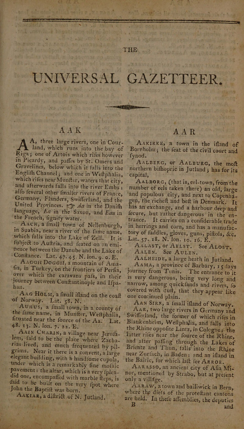AAK A, three large rivers, one in Cour- land, which runs into the bay of Riga; one of Artois which rites however in Picardy, and paffes by St: Omers and Gravelines, below which it falls into the ‘Englifh Channel ; and one in Weiltphalia, which rifes near Munfter, waters that city, and afterwards falls into the-river Embs : alfo feveral other {maller rivers of France, ‘Germany, Flanders, Swifferland; and the United Provinces. x Aa in the Danith language, Aa’in the Saxon, and Eau in ‘the French, fignify water. AaAcCH, a {mall town of NelJenburgh, in Suabia, near a river of the fame name, “which falls into’ the Lake of Zell. It is fubje&amp;t to Auftria, and feated on an'emi- mence between the Danube and the Lake of ‘Conftance. Lat. 47.45.N. lon. BB On Aacen Docéit, a mountain of Ama- fia, in Turkey, on the frontiers of Perfia, over which the caravans pats, in their journey between Conitantinople and Ifpa- han. -Aac How, a finall ifland on the coat of Norway. Lat. 68. N, the {ame name, in Muntter, Welftphalia, fituated near the fource of the Aa: Lat. 48.13. N.Jon. 7, 22. 8, | AAIN CHARIN, a village near Jerufa- lem, {aid to be the place where Zacha- rias lived, and much ‘frequented by pil- grims, Near it there is a convent, a large elegant building, with &amp; hand{ome cupola, “under which is a remarkably fine mofaic ‘pavement: thealtar, whichisa very {plen- did one, encompaffed with marble ffeps, is faid to be built John the Baptift was born. 7 * ASKIAR, a diftri&amp; of N. Jutland. -_ \ : : 4 AAR AAKIRKE, @ town in the ifland. of fynod. “ yi AALBERG, or AALBURG, the moft. northern bifhopric in Jutland ; has for its AALBORG, (thatis, eel-town, from the gen, the richeft and beft in Denmark. It | has an-exchange, and a harbour deep and fecure,, but rather dangerous in the en- trance. It carries on a confiderable trade in herrings and corn, and has a'manufac- Lat..57.. 18. N. lon. 10. 16. EB. AALAST, or AELST. See ALos'T, AALEN.’ See AULENS (1) VERS AALHEIDE, a large heath in Jutland, AAMA, 2 province of Barbary, 15 days journey from Tunis. The entrance to it is very dangerous, being very long and narrow, among quickfands and rivers, fo covered with duit, that they appear like one continued plain. . (4A4N Sire, a {mall ifland of Norway. AAR, two large rivers in Germany and former of which rifes in the Rhine oppofite Lintz, in Colognes the latter rifes near the fource of the Rhine, and after paffing’ through the Lakes of Brientz and ‘Thun, falls into the Rhine the Baltic, for which laft fee ArRor. fs AARASSO, an ancient city of Afia Mi- nor, mentioned by Strabo, ie at prefent only a village. . AARAW, a town and bailiwick in Bern where the’ diets of the proteftant cantons and