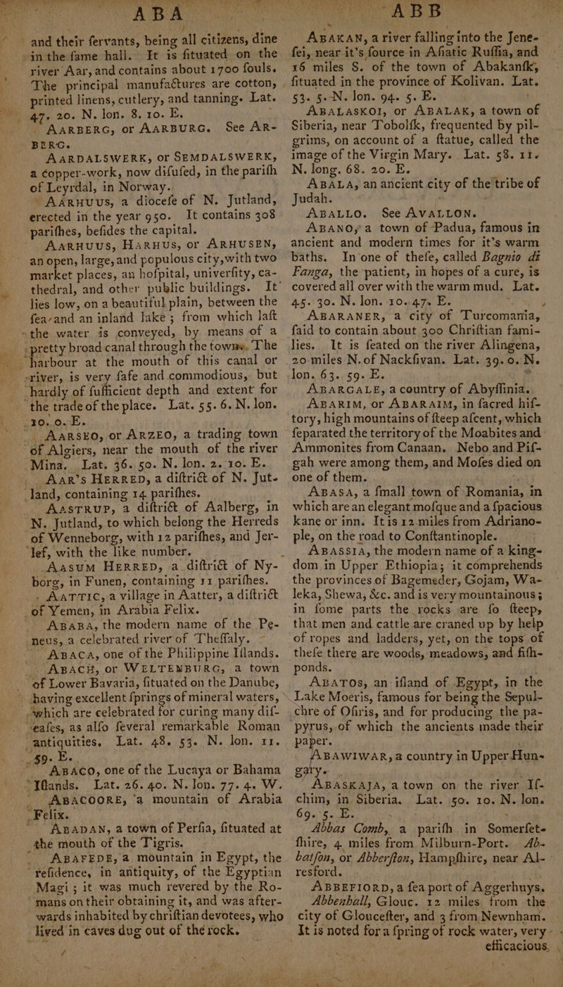 “a ee PP PY) Sy ea Te Oe . , ee and their fervants, being all citizens, dine -in the fame hall. It is fituated on the river Aar, and contains about 1700 fouls. The principal manufactures are cotton, printed linens, cutlery, and tanning. Lat. 47. 20. N. lon. 8, ro. BE. _ AARBERG, or AARBURG. BERG. AARDALSWERK, or SEMDALSWERK, a copper-work, now difufed, in the parifh of Leyrdal, in Norway.. AARHUuUs, a diocefe of N. Jutland, erected in the year 950. It contains 308 parifhes, befides the capital. Aaruuus, Haruus, or ARHUSEN, an open, large, and populous city, with two market places, an hofpital, univerfity, ca- thedral, and other public buildings. lies low, on a beautiful plain, between the feavand an inland lake ; from which laft -the water is conveyed, by means of a pretty broad-canal through the towme, The See AR- S sriver, is very fafe and commodious, but hardly of fufficient depth and extent for _10..0. E. ~ Aarsko, or ARZEO, a trading town Mina. Lat. 36.50. N. lon. 2.10. E. Aar’s HerRED, a diftrict of N. Jut- land, containing 14 parithes. AasTRuP, 2 diftri&amp; of Aalberg, in N. Jutland, to which belong the Herreds of Wenneborg, with 12 parithes, and Jer- ‘Yef, with the like number. borg, in Funen, containing 11 parifhes. . AaTric, a village in Aatter, a diftriét of Yemen, in Arabia Felix. ABABA, the modern name of the Pe- -neus, a celebrated river of Theffaly. ~~ AsBaca, one of the Philippine Iilands. '- ApacHh, or WELTENBURG, a town ‘ef Lower Bavaria, fituated on the Danube, which are celebrated for curing many dif- “antiquities. Lat. 48. 53. N. lon. xr. ABACO, one of the Lucaya or Bahama Lat. 26. 40. N. Jon. 77. 4. W. - ABACOORE, ‘a mountain of Arabia Felix. * ABADAN, a town of Perfia, fituated at the mouth of the Tigris. — ' ABAFEDE, a mountain in Egypt, the “refidence, in antiquity, of the Egyptian Magi ; it was much revered by the Ro- mans on their obtaining it, and was after- wards inhabited by chriftian devotees, who ee FV rk MP yak 9 sia rae MS 29h ti fei, near it’s fource in Afiatic Ruffia, and 16 miles S. of the town of Abakanfk, fituated in the province of Kolivan. Lat. 53. §.-N. lon. 94. 5. E. ABALASKOI, or ABALAK, a town of Siberia, near Tobolfk, frequented by pil- grims, on account of a ftatue, called the image of the Virgin Mary. Lat. 58. 11. N. long. 68. 20. E. ABALA, an ancient city of the tribe of Judah. | ABALLO. See AVALLON. ABANO, a town of Padua, famous in ancient and modern times for it’s warm baths. In one of thefe, called Bagnio dé Fanga, the patient, in hopes of a cure, is covered all over with the warm mud. Lat. 45.30. N. lon. 10.47% E. of ABARANER, a city of Turcomania, faid to contain about 300 Chrittian fami- lies. It is feated on the river Alingena, 20-miles N.of Nackfivan. Lat. 39.0.N. lon...63.0$94:E. ‘ ABARGALE, a country of Abyflinia. ABARIM, or ABARAIM, in facred hif- tory, high mountains of fteep afcent, which ¢ Ammonites from Canaan. Nebo and Pif- gah were among them, and Mofes died on one of them. . - ABASA, a fmall town of Romania, in which are an elegant mofque and a {pacious kane or inn. Itis 12-miles from Adriano- ple, on the road to Conftantinople. ABASSIA, the modern name of a king- dom in Upper Ethiopia; it comprehends the provinces of Bagemeder, Gojam, Wa- leka, Shewa, &amp;c. and is very mountainous ; in fome parts the rocks are fo fteep, that men and cattle are craned up by help of ropes and ladders, yet, on the tops of thefe there are woods, meadows, and fifh- ponds. ABATOs; an ifland of Egypt, in the Lake Moeris, famous for being the Sepul- chre of Ofiris, and for producing the pa- pyrus, of which the ancients made their paper. ” AABAWIWAR, a country in Upper fun~ BAEY ABASKAJA, a town on the river If- chim, in Siberia. Lat. 50. 10. N. lon. OO nS a kare uns ; Abbas Comb, a parifh in Somerfet- fhire, 4 miles from Milburn-Port. 4d- resford. ABBEFIORD,a fea port of Aggerhuys. city of Gloucefter, and 3 from Newnham. lived in caves dug out of the rock. It is noted for a {pring of rock water, very- - f 7 . efficacious, . ie
