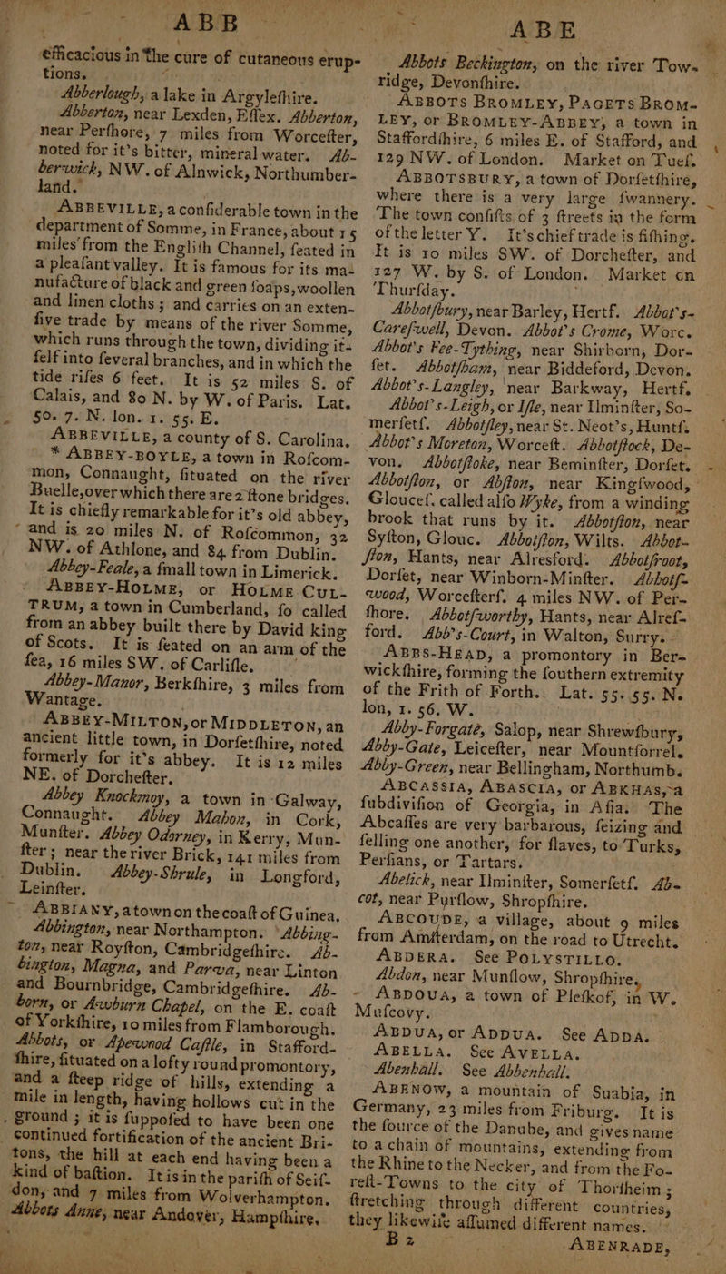 * 7 BAB efficacious in the cure of cutaneous erup- tions. at Abberlough, a lake in Argylethire. Abberton, near Lexden, Effex. Abberton, near Perfhore, 7 miles from Worcetter, noted for it’s bitter, mineral water. Ab- ber-wick, NW. of Alnwick, Northumber- ABBEVILLE, aconfiderable town in the miles'from the Englifh Channel, feated in a pleafant valley. It is famous for its maz nufacture of black and green foaps, woollen and linen cloths ; and carries on an exten- five trade by means of the river Somme, which runs through the town, dividing it. felf into feveral branches, and in which the tide rifes 6 feet. It is 52 miles S. of Calais, and 80 N. by W. of Paris. Lat. 50 7. N. lon. 1. 55. E. ABBEVILLE, a county of S. Carolina. * ABBEY-BOYLE, a town in Rofcom- mon, Connaught, fituated on the river Buelle,over which there are z ftone bridges. It is chiefly remarkable for it’s old abbey, of Rofcommon, 32 NW. of Athlone, and 84 from Dublin. Abbey-Feale, a fmall town in Limerick. Assey-Hotmez, or Hoime Cut. TRUM, a town in Cumberland, fo called from an abbey built there by David king of Scots. It is feated on an arm of the fea, 16 miles SW. of Carlifle. Abbey-Manor, Berkthire, 3 miles from Wantage. | ABBEY-MILTON, or MIDDLETON, an ancient little town, in Dorfetthire, noted formerly for it’s abbey. It is 12 miles NE. of Dorchefter, Abbey Knockmoy, a town in ‘Galway, Connaught. Abbey Mahon, in Cork, Muntter. Abbey Odorney, in Kerry, Mun- fter ; near the river Brick, 141 miles from Dublin. Abbey-Shrule, in Longford, Abbington, near N orthampton. *Abbing. tom, near Royfton, Cambridgethirs. 4}- bington, Magna, and Parva, near Linton and Bournbridge, Cambridgefhire. 4b- born, or Awburn Chapel, on the E. coatt of Yorkthire, 10 miles from Flamborou gh. Abbots, fhire, fituated ona lofty round promontory, and a fteep ridge of hills, extending a having hollows cut in the . Sround ; it is fuppofed to have been one tons, the hill at each end having been a kind of baftion. Itis inthe parifh of Seif. don, and 7 miles from Wolverhampton. Abbots Anne, near Andover, Hampzthire, ; % tes : An 5 AA ¥ 1 Sas? ay Xe q 2 . es ris . + ‘a “Wa am *. ridge, Devonthire. ABBOTS BROMLEY, PaGETs BRom- LEY, or BROMLEY-ABBEY; a town in Staffordihire, 6 miles E. of Stafford, and 129 NW. of London. Market on Tuef. ABBOTSBURY, a town of Dorfetthire, The town confifis of 3 ftreets ia the form ofthe letter Y. It’schief trade is fithing. It is ro miles SW. of Dorchefter, and 127 W. by S. of London. Market cn Thurfday. Abbotfbury, near Barley, Hertf. Adbdat’s- Carefwell, Devon. Abbot's Crome, Worc. Abbot's Fee-Tything, near Shirborn, Dor- fet. Abbotfham, near Biddeford, Devon. Abbot’s- Langley, ‘near Barkway, Hertf, merfetf, Abbotfley, near St. Neot’s, Hunt. Abbot's Moreton, Worcett. dbbotfiock, De- von. Abbotfoke, near Bemintter, Dorfet. Gloucef. called alfo Wyke, from a winding brook that runs by it. Abbot/fon, near Syiton, Glouc. Abbotffon, Wilts. Abbot. fton, Hants, near Alresford. Abbot/root, Dorfet, near Winborn-Minfter. Abbotf= wood, Worcefterf. 4 miles NW. of Per- fhore, Abbotfworthy, Hants, near Alref- ford. 46b’s-Court, in Walton, Surry. - Axbss-Heap, a promontory in Ber wickfhire, forming the fouthern extremity of the Frith of Forth. Lat. 554 $52 Ne lon, 1. 56. W. ae Abby-Forgate, Salop, near Shrewfbury, Abby-Gaie, Leicefter, near Mountforrel, Ably-Green, near Bellingham, Northumb. ABCAsSsIA, ABASCIA, or ABKHAS,-a fubdivifion of Georgia, in Afia. The Abcafles are very barbarous, feizing and felling one another, for flaves, to’ Turks, Perfians, or Tartars. cot, near Puyrflow, Shropfhire. from Amfterdam, on the road to Utrecht. ABDERA. See PoLysTILLo. Abdon, near Munflow, Shropfhire ABDOUA, a town of Plefkof, a gs gi Mufcovy.  ABDUA,or Appua. See Appa. ABELLA. See AVELLA. Abenhall. See Abbenball. ABENOW, a mountain of Suabia, in Germany, 23 miles from Friburg. It is the fource of the Danube, and givesname to achain of mountains, extending from the Rhine to the Necker, and from the Fo- reft-Towns to the city’ of Thortheim ; el countries, ftretching through di they likewise aflumed different names, ie me Meade ABENRADE,