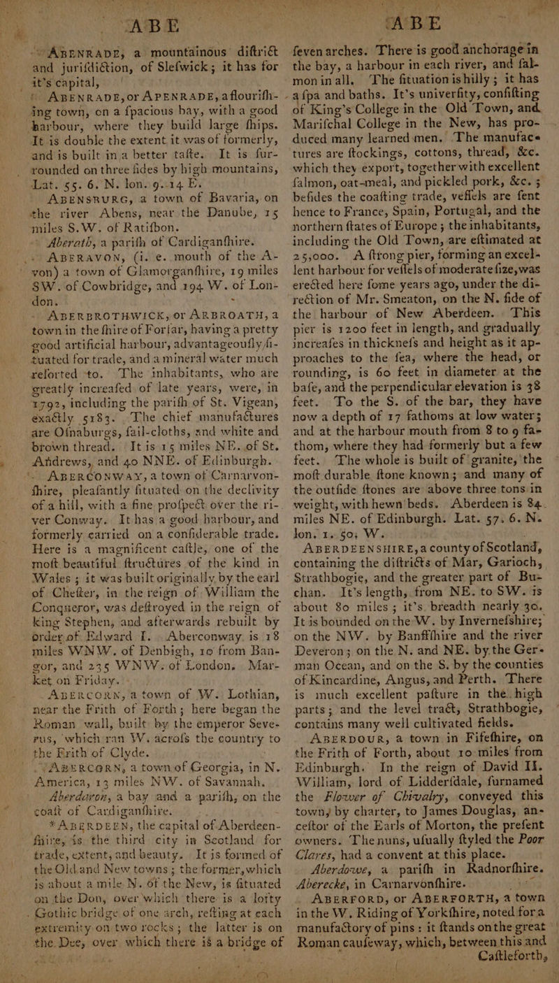 } RABE” - ABENRADE, a mountainous diftrié and jurifdiGtion, of Slefwick; it has for it’s capital, | ing town, on a fpacious bay, witha good harbour, where they build large fhips. It is double the extent it was of formerly, and is built ina better tafte. It is fur- rounded on three fides by high mountains, - ABENSRURG, a town of Bavaria, on the river Abens, near the Danube, 15 ‘miles S.W. of Ratifbon. ~ Aberath, a parish of Cardiganfhire. ABERAVON, (i. e. mouth of the A- yon) a town of Glamorganfhire, 19 miles SW. of Cowbridge, and 194 W. of Lon- don. 3 : ABERBROTHWICK, or ARBROATH, a town in the fhire of Forfar, having a pretty good artificial harbour, advantageoufly fi- tuated for trade, anda mineral water much reforted ‘to. The inhabitants, who are greatly increafed of late years, were, in 1792, including the parifh of St. Vigean, exactly 5183. The chief manufactures are Of{naburgs, fail-cloths, znd white and brown thread. It is 15 miles NE. of St. Andrews, and 40 NNE. of Edinburgh. '- ABERCONWAY, a town of Carnarvon- fhire, pleafantly fituated on the declivity of ahill, with a fine profpect over the ri- ver Conway. It has a good harbour, and formerly carried on a confiderable trade. Here is a magnificent caftle, one of the moft beautiful ftruétures of the kind in Wales ; it was built originally by the earl of Cheer, in the reign of William the Conqueror, was deftroyed in the reign of king Stephen, and afterwards rebuilt by order of Edward [. . Aberconway, is 18 miles WNW. of Denbigh, 10 from Ban- gor, and 235 WNW. of London. Mar- ket. on Friday.) +»! ABERCORN, a town of W. Lothian, near the Frith of Forth; here began the Roman wall, built by the emperor Seve- rus, which ran W. acrofs the country to the Frith of Clyde. ; . /ABERCORN, a town of Georgia, in N. America, 13 miles NW. of Savannah. Aberdavron, a bay and a parith; on the coatt of Cardiganthire. * ABERDEEN, the capital of A berdeen- trade, extent, and beauty. It is formed of the Old.and New towns ; the former, which js about a mile N. of the New, is fituated on the Don, over which there is a lofty . Gothic bridge of one arch, refting at each extremity on tworecks; the latter is on the Dee, over which there ié a bridge of A were tae | bet! se ai A Pe 5? Set , ¥ 7 _, is ; Sa eee ‘ABE ait feven arches. There is good anchorage in the bay, a harbour in each river, and fal- moninall. The fituationishilly; it has fpa and baths. It’s univerfity, confifting of King’s College in the Old Town, and Marifchal College in the New, has pro- duced many learned: men, ‘The manuface tures are ftockings, cottons, thread, &amp;c. which they export, together with excellent befides the coafting trade, veflels are fent hence to France, Spain, Portugal, and the northern ftates of Europe ; the inhabitants, including the Old Town, are eftimated at 25,000. A ftrong’pier, forming an excel lent harbour for veflels of moderate fize, was ereéted here fome years ago, under the di- rection of Mr. Smeaton, on the N. fide of the harbour of New Aberdeen. . This pier is 1200 feet in length, and gradually increafes in thicknefs and height as it ap- proaches to the fea, where the head, or rounding, is 60 feet in diameter at the bafe, and the perpendicular elevation is 38 feet. To the S. of the bar, they have now a depth of 17 fathoms at low water; and at the harbour mouth from 8 to 9 fa- thom, where they had formerly but a few feet. The whole is built of granite, the moft durable ftone known; and many of the outfide ftones are above three tons in miles NE. of Edinburgh. Lat. 57, 6. N. jon. 1.50; W. ABERDEENSHIRE, a county of Scotland, containing the diftriéts of Mar, Garioch, Strathbogie, and the greater part of Bu- chan. It’s length, from NE. to SW. 1s about 80 miles; it’s breadth nearly 30. It is bounded on the W. by Invernefshire; on the NW. by Banfffhire and the river Deveron; on the N. and NE. by.the Ger- man Ocean, and on the S. by the counties of Kincardine, Angus, and Perth. There is much excellent pafture in the. high parts; and the level traét, Strathbogie, contains many well cultivated fields. ABERDOUR, a town in Fifefhire, on the Frith of Forth, about 10: miles from Edinburgh. In the reign of David Il. William, lord of Lidderfdale, furnamed the Flower of Chivalry, conveyed this town, by charter, to James Douglas, an- ceftor of the Earls of Morton, the prefent owners. ‘The nuns, ufually ftyled the Poor Clares, had a convent at this place. Aberdowe, a parith in Radnorfhire. Aberecke, in Carnarvonfhire. as ABERFORD, or ABERFORTH, a town Roman caufeway, which, between this and Pity Cattleforth,  i NPR RAE i