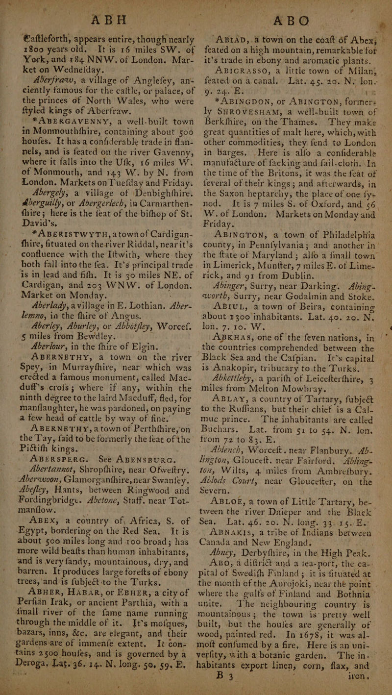 Ren. €aftleforth, appears entire, though nearly 1800 years old. It is 16 miles SW. of York, and 184 NNW. of London. Mar- ket on Wedne(lday. Aberfraw, a village of Anglefey, an- ciently famous for the caltle, or palace, of the princes of North Wales, who were ftyled kings of Abertraw. * ABERGAVENNY, a well-built town in Monmouthfhire, containing about 500 houfes. It has a confiderable trade in flan- nels, and is feated on the river Gavenny, where it falls into the Ufk, 16 miles W. of Monmouth, ‘and 143 W. by N. from London. Markets on Tuefday and Friday. Abergely, a village of Denbighhhire. Aberguilly, or Abergerlech, ia Carmarthen- fhire; here is the feat of the bifhop of St. David's. *ABERISTWYTH, a town of Cardigan- fhire, fituated on the river Riddal, nearit’s confluence with the Iftwith, where they is in lead and fith. It is 30 miles NE. of Cardigan, and 203 WNW. of London. Market on Monday. Abérlady, avillage in E. Lothian. Aber- lemno, ia the fhire of Angus. Aberley, Aburley, or Abbotfley, Worcef. § miles from Bewdley. Aberlour, in the fhire of Elgin. ABERNETHY, a town on the river Spey, in Murrayfhire, near which was erected a famous monument, called Mac- duff’s cro{s; where if any, within the ninth degree to the laird Macduff, fled, for manflaughter, he was pardoned, on paying a few head of cattle by way of fine. ABERNETHY, a town of Perthfhire,on the Tay, faid to be formerly the feat of the Pictith kings. ABERSPERG. See ABENSBURG. Abertannot, Shropfhire, near Ofweltry. Abersuson, Glamorganfhire, near Swaniey. Abefley, Hants, between Ringwood and Fordingbridge. Abctone, Staff. near Tot- manflow. a ABEX, a country of, Africa, S. of Egypt, bordering on the Red Sea. It is about 500 miles long and 100 broad; has more wild beafts than human inhabitants, and is very fandy, mountainous, dry, and barren. It produces large forefts of ebony trees,'and‘is fubject:to the Turks. ABHER, HABAR, or EBHER, a city of Perfidn Irak, or ancient Parthia, with a Amall river of the fame name running through the middle of it. Jt’s mofques, bazars, inns, &amp;c. are elegant, and their It con- tains 2500 houfes, and is governed by a . 4 ’ - eu) ORR ais Pe wee here oe he ae Pe t ‘ ¢ ABO “ABIAD,.4 town on the coatt 6f Abex; feated on a high mountain, remarkable for it’s trade in ebony and aromatic plants. ABICRASSO, a little town of Milan, feated on a canal. Lat. 45. 29. N. Jon- gu 2m. Bs vn * ABINGDON, or ABINGTON, former: ly SHROVESHAM, a well-built town of Berkhhire, on the Thames. great quantities of malt here, which, with other commodities, they fend to London in barges. .Here is alfo a confiderable the time of the Britons, it was the feat of feveral of their kings; and afterwards, in the Saxon heptarchy, the place of one {y+ nod. Friday. | ABINGTON, a town of Philadelphia in Limerick, Muntter, 7 miles E. of Lime- rick, and gt from Dublin. Abinger, Surry, near Darking. Abing- worth, Surry, near Godalmin and Stoke. ABIUL, a town of Beira, containing about 1300 inhabitants. Lat. 40. 20. N. lon. 7. 10. W. Black Sea and the Cafpian. It’s capital is Anakopir, tributary tothe Turks. Abketileby,.a parith of Leicefterthire, 3 miles from Melton Mowbray. ABLAY, a country of Tartary, fubjeét to the Ruffians, but their chief is a Cal- muc prince. The inhabitants are called Buchars. Lat. from s1 to 54. N. lon. trom 72 to $3. E. - Ablench, Worcett. near Flanbury, Ab- Avlods Court, near Gloucefter, on the Severn. . ABLOE, a town of Little Tartary, be- Sea. Lat. 46. 20. N. long. 33. .15./E.: ABNAKIS, a tribe of Indians between Canada and New England. ~ pital of Swedifh Finland ; it is fituated at unite, The neighbouring country is mountainous ; the town is’ pretty well wood, patnted red. In 1678, it was al- moft confumed by a fire, Here is an uni- verfity, with a botanic garden. The in- habitants export linen, corn, flax, and