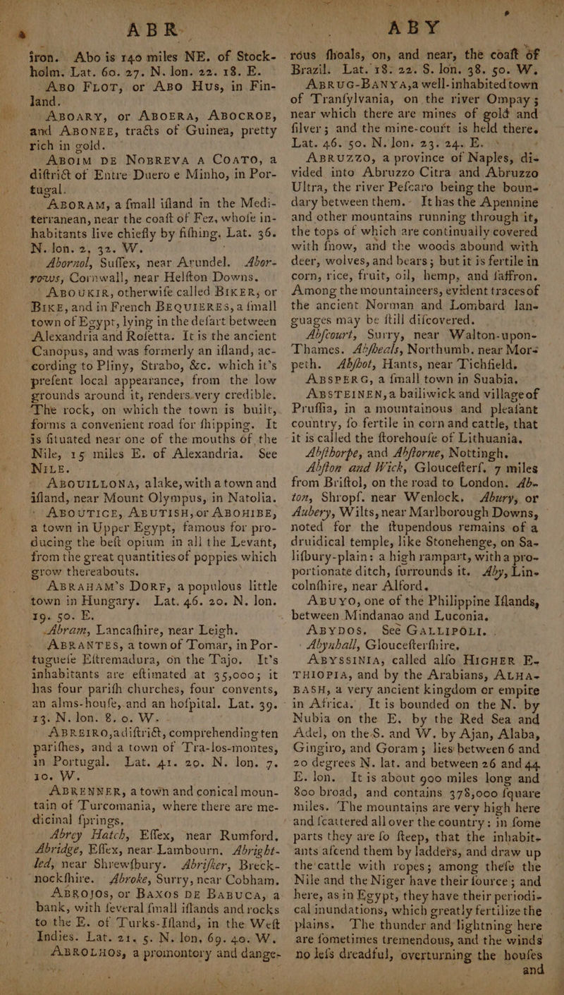 Ass 2; es % ABR iron. Abo is 140 miles NE. of Stock- holm. Lat. 60. 27. N. lon. 22. 18. E. _. Aso Fiot, or ABo Hus, in Fin- land. ABOARY, or ABOERA, ABOCROE, and ABONEE, tracts of Guinea, pretty rich in gold. ABoim DE NosBREVA A COATO, a diftri&amp;t of Entre Duero e Minho, in Por- tugal. . -ABORAM, a {mall ifland in the Medi- habitants live chiefly by fifhing, Lat. 36. N. lon. 2, 32. W. Abornol, Suffex, near Arundel. Abor- rows, Cornwall, near Helfton Downs. ‘ ABOUKIR, otherwife called BIKER, or Bixe, and in French BEQUIERES, a {mall town of Egypt, lying in the defart between Alexandria and Rofetta. It is the ancient Canopus, and was formerly an ifland, ac- prefent local appearance, from the low grounds around it, renders.very credible. ‘The rock, on which the town is built, forms a convenient road for fhipping. It is fituated near one of the mouths of the Nile, 15 miles E. of Alexandria. See NILE. ABOUILLONA, alake, with a town and ifland, near Mount Olympus, in Natolia. ABOUTICE, ABUTISH,or ABOHIBE, a town in Upper Egypt, famous for pro- ducing the beft opium in all the Levant, from the great quantities of poppies which grow thereabouts. ABRAHAM’s DorF, a populous little town in Hungary. Lat. 46. 20. N. lon. 19. 50. E. Abram, Lancafhire, near Leigh. ABRANTES, a townof Tomar, in Por- tuguele Eftremadura, on the Tajo. It’s inhabitants are eftimated at 35,0003 it has four parifh churches, four convents, 73. Nilon..8..0. We - ABRE£IRO,adiftridt, comprehending ten parifhes, and a town of Tra-los-montes, in Portugal. Lat. 41. 20. N. lon. 7. io. W. ABRENNER, a town and conical moun- tain of Turcomania, where there are me- dicinal fprings, Abrey Hatch, Effex, near Rumford, Abridge, Effex, near Lambourn. Abright- ted, near Shyewfbury. Abrifker, Breck- i Abroke, Surry, near Cobham, ABROJOs, or Baxos DE Baguca, a bank, with feveral {mall iflands and rocks to the E. of Turks-Ifland, in the Weft Indies. Lat. 21. 5. N. lon, 69.40. W. ABROLHOs, a promontory and dange- J. shy ki nN i , pana: Ew Beas yee Pik oR owe v Ye Payee ABY rous fhoals, on, and near, the coaft of Brazil. Lat. 18: 22. §. lon. 38. 50. W, AsRuUG-BANyYA,a well-inhabited town of Tranfylvania, on the river Ompay 5 near which there are mines of golé and filver; and the mine-court is held there. Lat. 46.°50. N. Jon: 23.245 Beit 4) 2 ABRUZZO, a province of Naples, di- vided into Abruzzo Citra and Abruzzo Ultra, the river Pefcaro being the boun- dary between them.- Ithas the Apennine and other mountains running through it, the tops of which are continually covered with {now, and the woods abound with deer, wolves, and bears; but it is fertile in corn, rice, fruit, oil, hemp, and faffron. Among the mountaineers, evilent traces of the ancient Norman and Lombard lan- guages may be {till difcovered. Abfcourt, Surry, near Walton-upon- Thames. Abfbeals, Northumb. near Mor< peth. Abbot, Hants, near Tichfield, ABSPERG, a {mall town in Suabia. ABSTEINEN,a bailiwick and village of Pruffia, in a mountainous and pleaiant country, fo fertile in corn and cattle, that it is called the ftorehoufe of Lithuania. Abjfthorpe, and Abftorne, Nottingh. Abfion and Wick, Gloucefterf. 7 miles from Briftol, on the road to London. 4d. ton, Shropf. near Wenlock. Abury, or Aubery, Wilts, near Marlborough Downs, noted for the ttupendous remains of a druidical temple, like Stonehenge, on Sa- lifbury-plain: a high rampart, witha pro- portionate ditch, furrounds it. Ady, Line colnfhire, near Alford, ABUYO, one of the Philippine Iflands, between Mindanao and Luconia. Axsypos, See GALLIPOLI. . | Abynball, Gloucefterfhire, ABYSSINIA, called alfo HIGHER FE. THIOPIA, and by the Arabians, ALHa- BASH, a very ancient kingdom or empire in Africa. It is bounded on the N. by Nubia on the E. by the Red Sea and Adel, on the S. and W, by Ajan, Alaba, Gingiro, and Goram ; lies between 6 and 20 degrees N. lat. and between 26 and 44 E. lon. Itis about 900 miles long and 800 broad, and contains 378,000 {quare miles. ‘The mountains are very high here and [cattered all over the country; in fome parts they are fo fteep, that the inhabit- ants afcend them by ladders, and draw up the'cattle with ropes; among thefe the Nile and the Niger have their fource ; and here, asin Egypt, they have their periodi- plains. The thunder and ‘lightning here are fometimes tremendous, and the winds no lefs dreadful, overturning the houfes