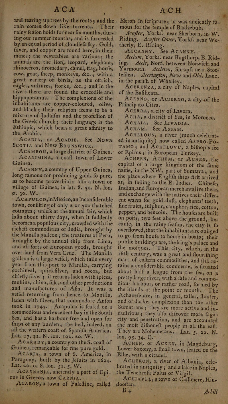 . ACA and ‘tearing up trees by the roots; and the rain comes down. like torrents. rainy feafon holds for near fix months, dur- ing our f{ummer months, and is fucceeded by.an equal period of cloudiefs tky. Gold, mines; the vegetables are various; the animals are the lion, leopard, elephant, rhinoceros, dromedary, camel, ftag, horfe, cow, goat, fheep, monkeys, &c.; with a great variety of birds, as the oftrich, eagles, vultures, ftorks, &c.; and in the rivers there’are found the crocodile and hippopotamus. The complexions of the inhabitants are copper-coloured, olive, and black; their religion feems to be a mixture of Judaifm and the profeffion of the Greek church; their language is the Ethiopic, which bears a great affinity to the Arabic. ACADIA, or ACADIE. Seé Scotia and NEw BrRuNswick. ACAMBOU, a large district of Guinea. : ACANIMINA, a coaft town of Lower Guinea. ACANNY, acountry of Upper Guinea, long famous for producing gold, fo pure, as to become proverbial; alfo a town or village of Guinea, in lat. 8. 30. N. lon, 9. 30. W. | ACAPULCO,inMexico,an inconfiderable town, confifting of only 2 or 300 thatched cottages; unlefs at the annual fair, which lafts about thirty days, when it fuddenly becomes a populous city, crowded with the richeft commodities of India, brought by the Manilla galleon ; the treafures of Peru, brought by the annual fhip from Lima, and all forts of European goods, brought over land from Vera Cruz. The Manilla galleon is a large veflel, which fails every year from this port to Manilla, carrying cochineal, quickfilver, and cocoa, but chiefly filver ; it returns laden with pices, muflins, china, filk, and other productions ‘ Nova veffel returning from hence to Manilla, laden with filver, that commodore Anfon took in 1743. Acapulco is feated on a commodious and excellent bay in the South fhips of any burden; the beft, indeed, on all the weftern coaft of Spanifh America. Lat. 17.22. N. lon. 102. 20. W. ACARADY,a country on the S. coaft of Guinea, remarkable for fine pure gold. ACARIA, a town of S. America, in Paraguay, built by the Jefuits in 1624, Lat. 26. 0. S. lon. 51. 5. W. ACARNANIA, anciently a part of Epi- ACARON, a town of Palettine, called ve 1 t Ekron in fcripture; it was anciently fa- mous for the temple of Baalzebub. —_, Acafier, Yorkt. near Sherborn, in W, Riding. Acaffer Over, York. near We- therly, E. Riding, Acclam, York{, near Bugthorp, E. Ride ing. Accle, Norf. between Norwich and. Yarmouth. <Accleton, Shropf, near Stot- tefden. Accrington, New and Old, Lanc. in the parifh of Whalley. ACERENZA, a city of Naples, capital of the Bafilicata. ACERNO, or ACIERNO, acity of the — Principato Citra. ACERRA, acity of Lavora, ACHA, a district of Ses, in Morocco, AcuHala. See Livapia. ACHAM. See Assam. ACHELOUS, a river (much celebrate ed in antiquity) now called Aspro-Po- TAMO; and ACHELOVU, a bifhop’s fee of Epirus; in European Turkey. ACHEEN, ACHEM, or ACHEN, the capital of a large kingdom of the fame name, in the NW. part of Sumatra; and the place where Englifh hips firft arrived at, in failing to the E. Indies. Chinese, Indian,and European merchants live there, and exchange with the natives their differs ent wares for, gold-duft, elephants’ teeth, fine fruits, fulphur, camphor, rice, cotton, pepper, and benzoin. The houfesare built on polts, two feet above the ground, be- caufe, in the rainy feafon, the city is fo overflowed, that the inhabitantsare obliged to go trom houfe to houfe in boats; their public buildings are, the king’s palace and the mofques. This city, which, in the 16th century, was a great and flourifhing mart of eaftern commodities, and {till re- tains a confiderable commerce, is fituated about half a league from the fea, on a pretty large river, with a fafe and commo- dious harbour, or rather road, formed by the iflands at the point or mouth. The - Achanefe are, in general, taller, ftouter, and of darker complexion than the other Sumatrans; they are more active and in- duftrious ; they alfo difcover more faga- city and penetration, and are accounted the moft difhoneft people in all the eaft. They are Mohemetans. Lat. 5. 22. N. ACHEN, or ACKEN, in Magdeburg, Lower Saxony, a {mall town, feated on the Elbe, with a citadel. . ACHERON, a river of Albania, cele. brated in antiquity ; andalakein Naples, the Tenebrofa Palus of Virgil. ACHIAVEL, atown of Caffimere, Hin- dooftan. Achill