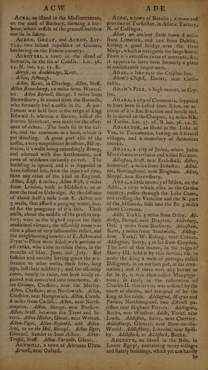 VE EI Mme eS -on the coaft of Barbary, forming a har- bour, where veffels of the greatett burthen can lie in fagety. , ACRON, GREAT, and Acron, Lit- TLE, two inland republics of Guinea, bordering on the Fantin country. ACROTERI, a town in the ifland of Santarin, in the fea of Candia. Lat. 36. 25. N. lon. 25. 12. E. Acryfe, or Awhbridge, Kent. _ Adion, Afmagh. Acton, Kent, in Charing. Aéfon, Staff. Aion Beauchamp, 10 miles from Worcef- ter. Acton Burnell, Shropf. &amp; miles from Shrew{bury ; fo named from the Burnells, who formerly had a caftle init. Hiament was held here in the reign of king Edward I, wherein a ftatute, called the Statute Merchant, was made for the affur- ance of debts. The lords fat in the caf- tle, and the commons ina barn, which is yet ftanding. A great part alfo of the cattle, a very magnificent ftructure, ftill re- mains, it’s walls being exceedingly ftrong, and adorned with fine battlements, and rows of windows curioully carved. The building is fquare, and it is {uppofed to have fuffered lefs, trom the injury of time, than any other of the kind in England. Adton, Eaft, 6 miles; Adon Weft, 7 miles from London, both in Middlefex, on or near the road to Uxbridge. At the diftance of about half a mile trom E. Aéton are 3 wells, that afford a purging water, not- ed for the pungency of it’s falt.. Thefe wells, about the middle of the prefent cen- tury, were in the higheft repute tor their medicinal virtues; the affembly room was then a place of very fafhionable refort, and the neighbouring hamlets of E. Acton and Fryar’s-Place were filled with perfons of all ranks, who. came to refide there, in the months of May, June, and July. But fafhion and novelty having given the pre- ference to other wells, thefe have, long ago, loft their celebrity ; and the aflembly rooin, nearly in ruins, has been lately re- paired and converted into tenements. Ac- ton Grange, Chefhire, near the Merfey. Adion, Chethire, near Northwich. Adon, Chefhire, near Namptwich. Acfon, Cumb. 3 miles from Carlifle. Adon, near North- ampton. Aéfox, Shropi. near Purflow. Adion, Staff. between the Trent and Se- vern. Adon Higher, Glouc. near Wotton. Acton-Pigot, Acion-Reynold, and Adon- Scot, or ot the Hill, Shropf. Adon Ilger, Gloucef. hamlet to Iron Aéton. Adon- Truffel, Staff. Adon-Turville, Glouc. ACUMOLI, a town of Abruzzo Ultra, Acwell, near Oxford. &gt; deal Ae a a ‘F es Hes province of Turkeftan, N. of Cafchgar. . Adair, an ancient little town 8 miles from Limerick, and 102 from Dublin; having a good bridge over the river Maige, whichis navigable tor large boats. From it’s extenfive ruins of convents, &amp;. it appears to have been formerly a place ot confiderable importance. gis ADaxk, a lake near the Cafpian Sea. ~ Adam's-Chapel, Dorfet,. near Corfe« in Afiatic Tartary,: ADAM’s Pixs, a high mount, in Cey- on. ADANA, a city of Caramania, fuppofed | to have been fo called from Eden, on ac- count of it’s fine fituation and fertile foil. It is feated on the Choquer, 25 miles NE. of Tarfus. Lat. 37.26. N.lon. 36.12. E. ADARETON, an ifland in the Lake of Van, in Turcomania, having on it feveral villages, and a monattery of Armenian monks. _ ADASA, a city of Judea, where Judas Maccabeus overthrew.and killed Nicanor. Adbafion, Staff. near Ecclefhall. Adber, Somertetf. 4 miles from Ichefter. Adbol- ton, Nottinghamf. near Bingham. Adcot, Shropf. near Shrewfbury. . 4 4 Be. # r i Adda, a river which. rifes.in the Grifon country, paffles through the Lake Como, of the Milanefe, falls into the Po abové Cremona. | Adde, York{. 5 miles from Otley. Ad- derley, Shropf. near Drayton. Adderbury, Oxi. 3 miles from Banbury. &lt;Aduefham, Kent, 5 miles from Sandwich. Adding- ham. .York{. W. Riding, near Craven. Addington, Surry, 3 miles from Croydon, The lord of this manor, in the reign of | Henry III. held it by this fervice, viz. to make the king a me(s of pottage, called — 5 miles nation ; and if there were any butter or fat in it, it was then called Maupicyr- Charles IT. this fervice was ordered by the court of claims, and accepted of by the king at his table, Addington, Magna and Parva, Northamptonf, two diftine pa- rithes near Highain Ferrers. Addington, Bucks, near Winilow. Addle, Yorkf. near Leeds. Addleflon, Surry, near Chertfey. Addlefthorp, Gloucet. near Stow-on-the- Would. Addlefthorp, Lincolnf. near Spill- by. Addleftock, or Addeftock, Bucks. _ADEBETH, an illand in the Nile, in ct cD Ay iy f \ [oak ~ Ve by + a : I Oe sick Eephades